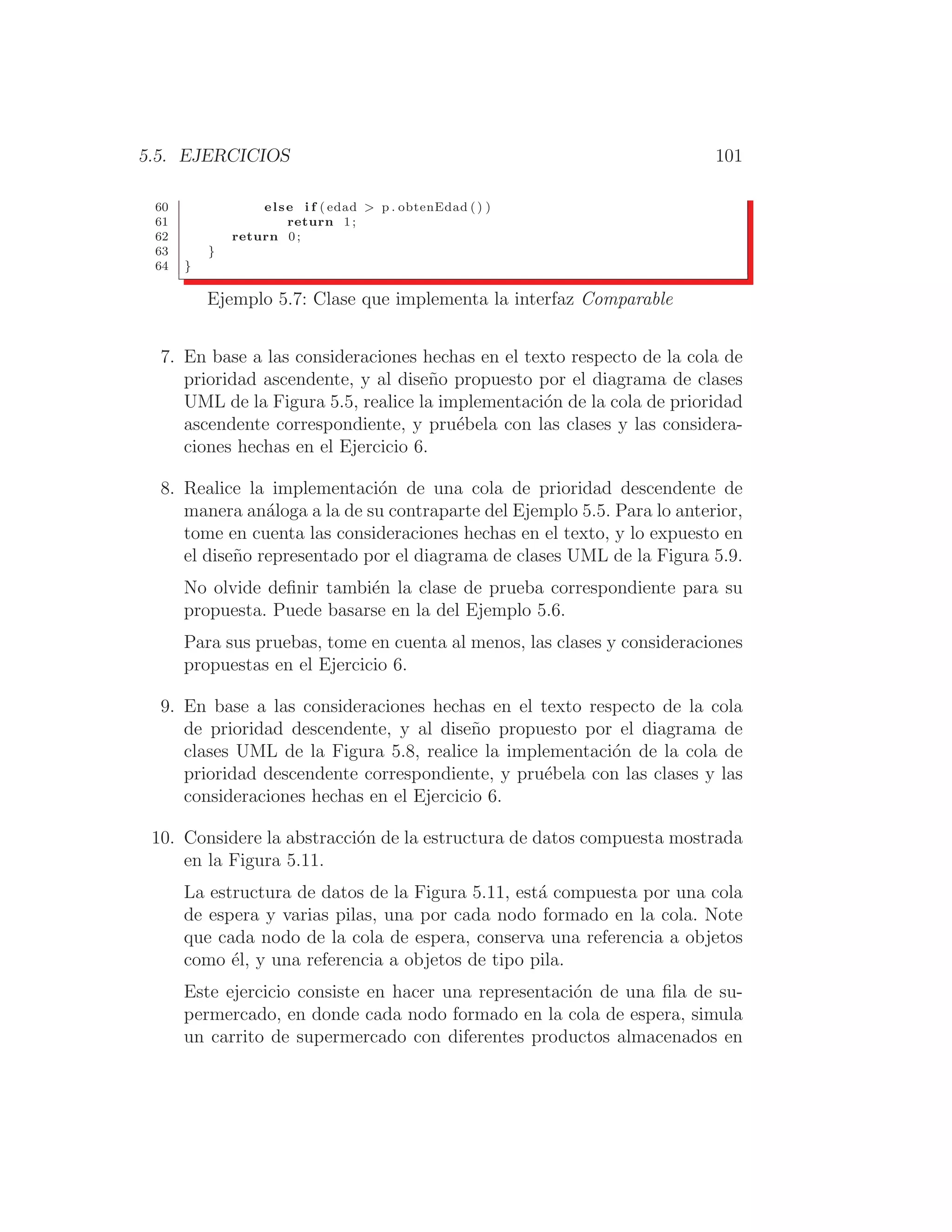 5.5. EJERCICIOS 101
60 else i f ( edad  p . obtenEdad () )
61 return 1 ;
62 return 0 ;
63 }
64 }
Ejemplo 5.7: Clase que implementa la interfaz Comparable
7. En base a las consideraciones hechas en el texto respecto de la cola de
prioridad ascendente, y al diseño propuesto por el diagrama de clases
UML de la Figura 5.5, realice la implementación de la cola de prioridad
ascendente correspondiente, y pruébela con las clases y las considera-
ciones hechas en el Ejercicio 6.
8. Realice la implementación de una cola de prioridad descendente de
manera análoga a la de su contraparte del Ejemplo 5.5. Para lo anterior,
tome en cuenta las consideraciones hechas en el texto, y lo expuesto en
el diseño representado por el diagrama de clases UML de la Figura 5.9.
No olvide deﬁnir también la clase de prueba correspondiente para su
propuesta. Puede basarse en la del Ejemplo 5.6.
Para sus pruebas, tome en cuenta al menos, las clases y consideraciones
propuestas en el Ejercicio 6.
9. En base a las consideraciones hechas en el texto respecto de la cola
de prioridad descendente, y al diseño propuesto por el diagrama de
clases UML de la Figura 5.8, realice la implementación de la cola de
prioridad descendente correspondiente, y pruébela con las clases y las
consideraciones hechas en el Ejercicio 6.
10. Considere la abstracción de la estructura de datos compuesta mostrada
en la Figura 5.11.
La estructura de datos de la Figura 5.11, está compuesta por una cola
de espera y varias pilas, una por cada nodo formado en la cola. Note
que cada nodo de la cola de espera, conserva una referencia a objetos
como él, y una referencia a objetos de tipo pila.
Este ejercicio consiste en hacer una representación de una ﬁla de su-
permercado, en donde cada nodo formado en la cola de espera, simula
un carrito de supermercado con diferentes productos almacenados en
 