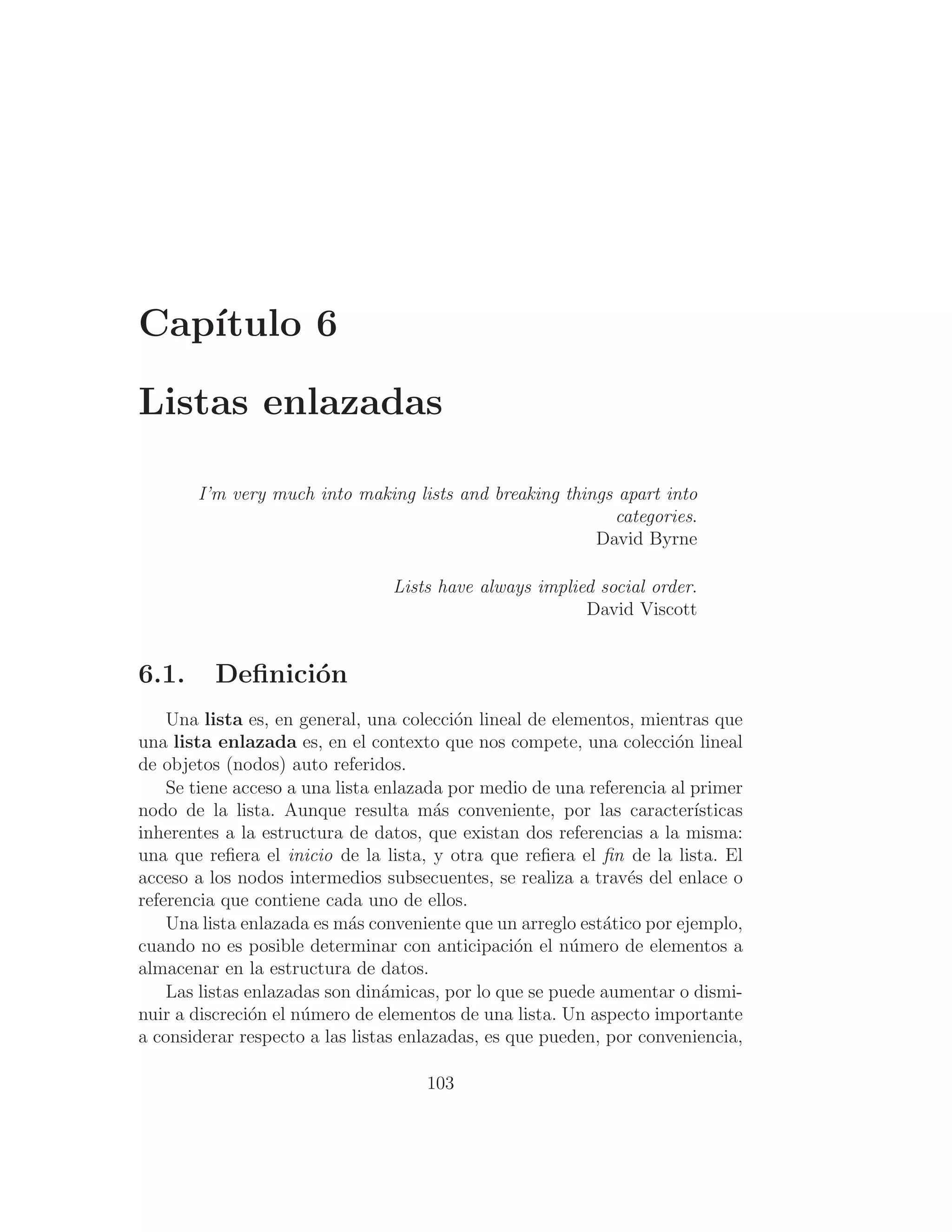 Capı́tulo 6
Listas enlazadas
I’m very much into making lists and breaking things apart into
categories.
David Byrne
Lists have always implied social order.
David Viscott
6.1. Deﬁnición
Una lista es, en general, una colección lineal de elementos, mientras que
una lista enlazada es, en el contexto que nos compete, una colección lineal
de objetos (nodos) auto referidos.
Se tiene acceso a una lista enlazada por medio de una referencia al primer
nodo de la lista. Aunque resulta más conveniente, por las caracterı́sticas
inherentes a la estructura de datos, que existan dos referencias a la misma:
una que reﬁera el inicio de la lista, y otra que reﬁera el ﬁn de la lista. El
acceso a los nodos intermedios subsecuentes, se realiza a través del enlace o
referencia que contiene cada uno de ellos.
Una lista enlazada es más conveniente que un arreglo estático por ejemplo,
cuando no es posible determinar con anticipación el número de elementos a
almacenar en la estructura de datos.
Las listas enlazadas son dinámicas, por lo que se puede aumentar o dismi-
nuir a discreción el número de elementos de una lista. Un aspecto importante
a considerar respecto a las listas enlazadas, es que pueden, por conveniencia,
103
 