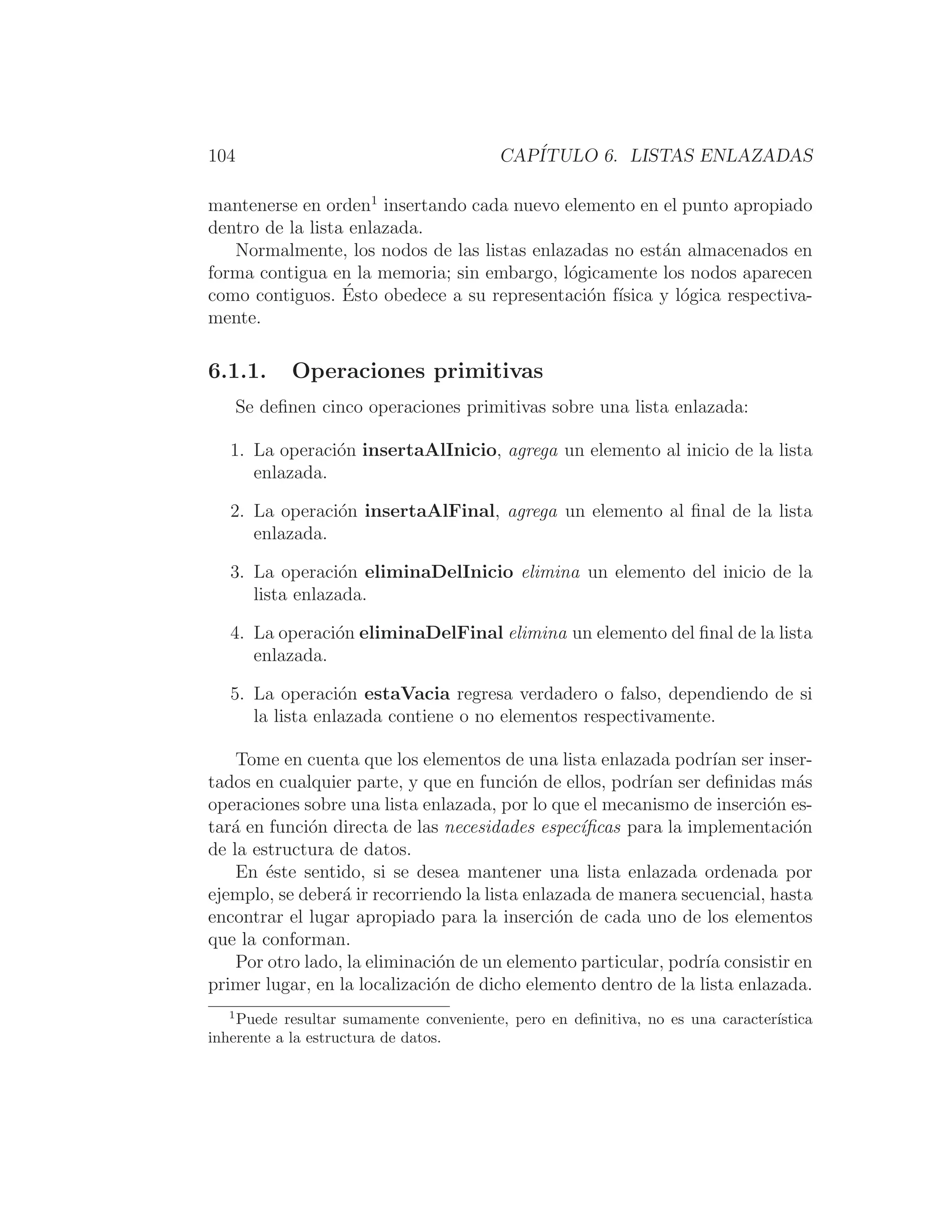 104 CAPÍTULO 6. LISTAS ENLAZADAS
mantenerse en orden1
insertando cada nuevo elemento en el punto apropiado
dentro de la lista enlazada.
Normalmente, los nodos de las listas enlazadas no están almacenados en
forma contigua en la memoria; sin embargo, lógicamente los nodos aparecen
como contiguos. Ésto obedece a su representación fı́sica y lógica respectiva-
mente.
6.1.1. Operaciones primitivas
Se deﬁnen cinco operaciones primitivas sobre una lista enlazada:
1. La operación insertaAlInicio, agrega un elemento al inicio de la lista
enlazada.
2. La operación insertaAlFinal, agrega un elemento al ﬁnal de la lista
enlazada.
3. La operación eliminaDelInicio elimina un elemento del inicio de la
lista enlazada.
4. La operación eliminaDelFinal elimina un elemento del ﬁnal de la lista
enlazada.
5. La operación estaVacia regresa verdadero o falso, dependiendo de si
la lista enlazada contiene o no elementos respectivamente.
Tome en cuenta que los elementos de una lista enlazada podrı́an ser inser-
tados en cualquier parte, y que en función de ellos, podrı́an ser deﬁnidas más
operaciones sobre una lista enlazada, por lo que el mecanismo de inserción es-
tará en función directa de las necesidades especı́ﬁcas para la implementación
de la estructura de datos.
En éste sentido, si se desea mantener una lista enlazada ordenada por
ejemplo, se deberá ir recorriendo la lista enlazada de manera secuencial, hasta
encontrar el lugar apropiado para la inserción de cada uno de los elementos
que la conforman.
Por otro lado, la eliminación de un elemento particular, podrı́a consistir en
primer lugar, en la localización de dicho elemento dentro de la lista enlazada.
1
Puede resultar sumamente conveniente, pero en deﬁnitiva, no es una caracterı́stica
inherente a la estructura de datos.
 