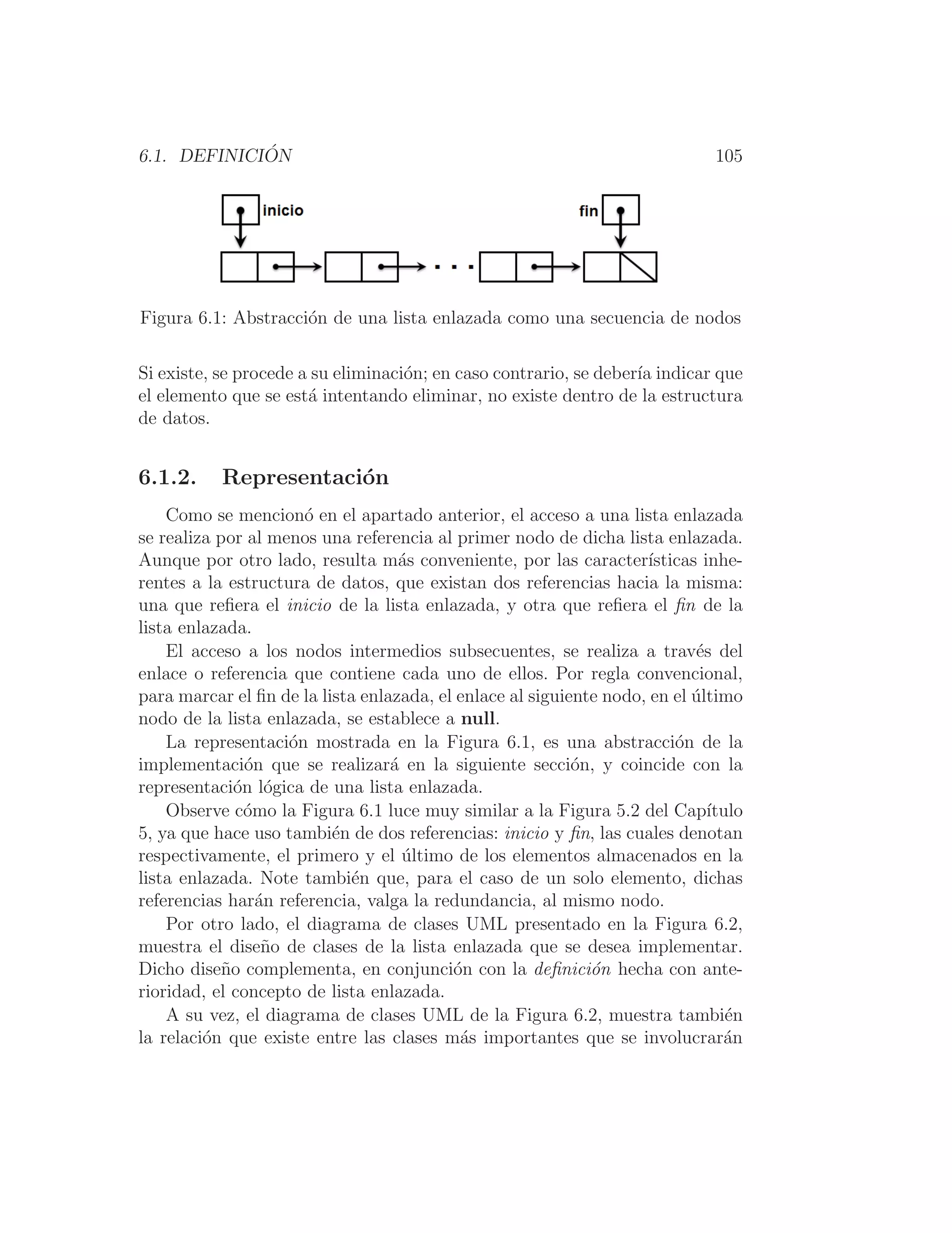 6.1. DEFINICIÓN 105
Figura 6.1: Abstracción de una lista enlazada como una secuencia de nodos
Si existe, se procede a su eliminación; en caso contrario, se deberı́a indicar que
el elemento que se está intentando eliminar, no existe dentro de la estructura
de datos.
6.1.2. Representación
Como se mencionó en el apartado anterior, el acceso a una lista enlazada
se realiza por al menos una referencia al primer nodo de dicha lista enlazada.
Aunque por otro lado, resulta más conveniente, por las caracterı́sticas inhe-
rentes a la estructura de datos, que existan dos referencias hacia la misma:
una que reﬁera el inicio de la lista enlazada, y otra que reﬁera el ﬁn de la
lista enlazada.
El acceso a los nodos intermedios subsecuentes, se realiza a través del
enlace o referencia que contiene cada uno de ellos. Por regla convencional,
para marcar el ﬁn de la lista enlazada, el enlace al siguiente nodo, en el último
nodo de la lista enlazada, se establece a null.
La representación mostrada en la Figura 6.1, es una abstracción de la
implementación que se realizará en la siguiente sección, y coincide con la
representación lógica de una lista enlazada.
Observe cómo la Figura 6.1 luce muy similar a la Figura 5.2 del Capı́tulo
5, ya que hace uso también de dos referencias: inicio y ﬁn, las cuales denotan
respectivamente, el primero y el último de los elementos almacenados en la
lista enlazada. Note también que, para el caso de un solo elemento, dichas
referencias harán referencia, valga la redundancia, al mismo nodo.
Por otro lado, el diagrama de clases UML presentado en la Figura 6.2,
muestra el diseño de clases de la lista enlazada que se desea implementar.
Dicho diseño complementa, en conjunción con la deﬁnición hecha con ante-
rioridad, el concepto de lista enlazada.
A su vez, el diagrama de clases UML de la Figura 6.2, muestra también
la relación que existe entre las clases más importantes que se involucrarán
 