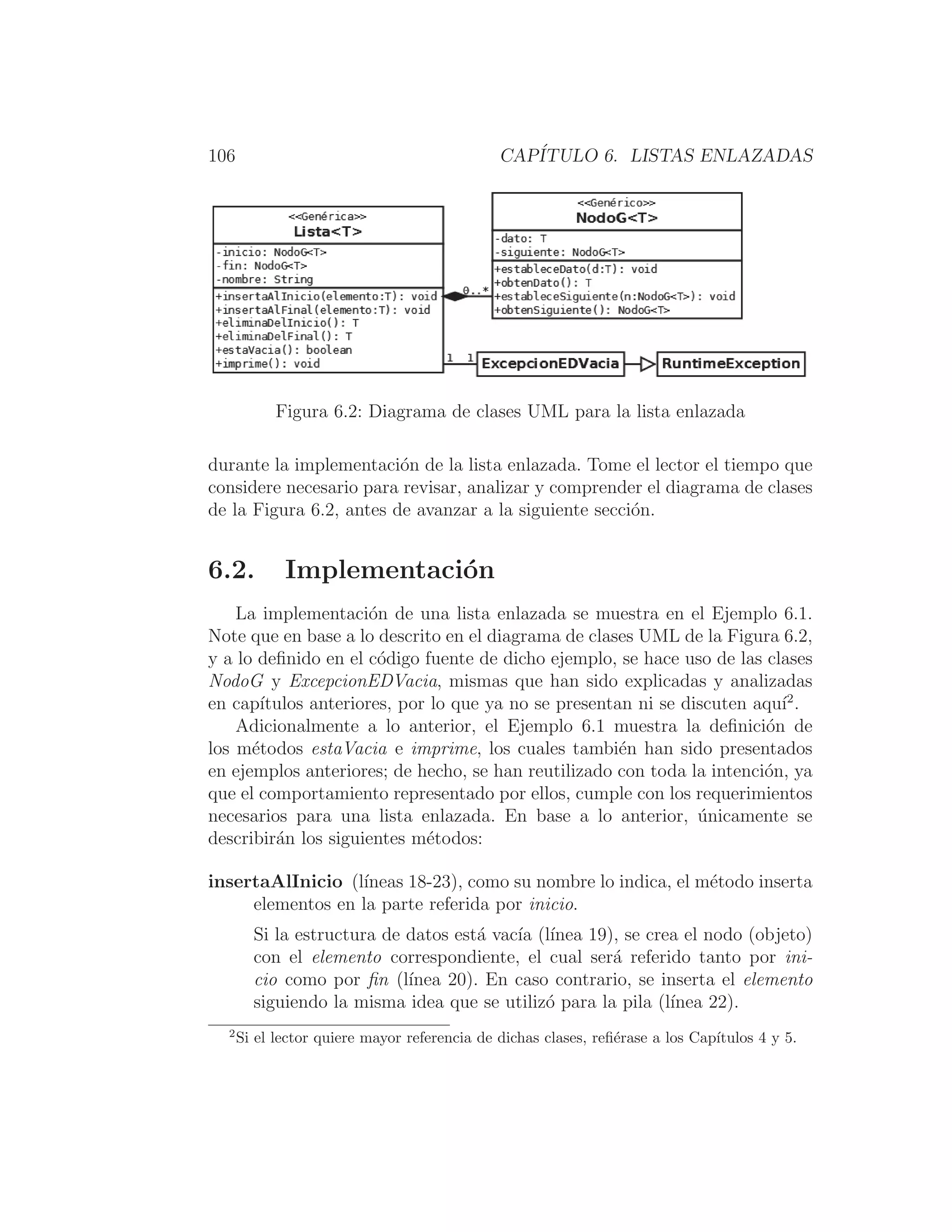 106 CAPÍTULO 6. LISTAS ENLAZADAS
Figura 6.2: Diagrama de clases UML para la lista enlazada
durante la implementación de la lista enlazada. Tome el lector el tiempo que
considere necesario para revisar, analizar y comprender el diagrama de clases
de la Figura 6.2, antes de avanzar a la siguiente sección.
6.2. Implementación
La implementación de una lista enlazada se muestra en el Ejemplo 6.1.
Note que en base a lo descrito en el diagrama de clases UML de la Figura 6.2,
y a lo deﬁnido en el código fuente de dicho ejemplo, se hace uso de las clases
NodoG y ExcepcionEDVacia, mismas que han sido explicadas y analizadas
en capı́tulos anteriores, por lo que ya no se presentan ni se discuten aquı́2
.
Adicionalmente a lo anterior, el Ejemplo 6.1 muestra la deﬁnición de
los métodos estaVacia e imprime, los cuales también han sido presentados
en ejemplos anteriores; de hecho, se han reutilizado con toda la intención, ya
que el comportamiento representado por ellos, cumple con los requerimientos
necesarios para una lista enlazada. En base a lo anterior, únicamente se
describirán los siguientes métodos:
insertaAlInicio (lı́neas 18-23), como su nombre lo indica, el método inserta
elementos en la parte referida por inicio.
Si la estructura de datos está vacı́a (lı́nea 19), se crea el nodo (objeto)
con el elemento correspondiente, el cual será referido tanto por ini-
cio como por ﬁn (lı́nea 20). En caso contrario, se inserta el elemento
siguiendo la misma idea que se utilizó para la pila (lı́nea 22).
2
Si el lector quiere mayor referencia de dichas clases, reﬁérase a los Capı́tulos 4 y 5.
 