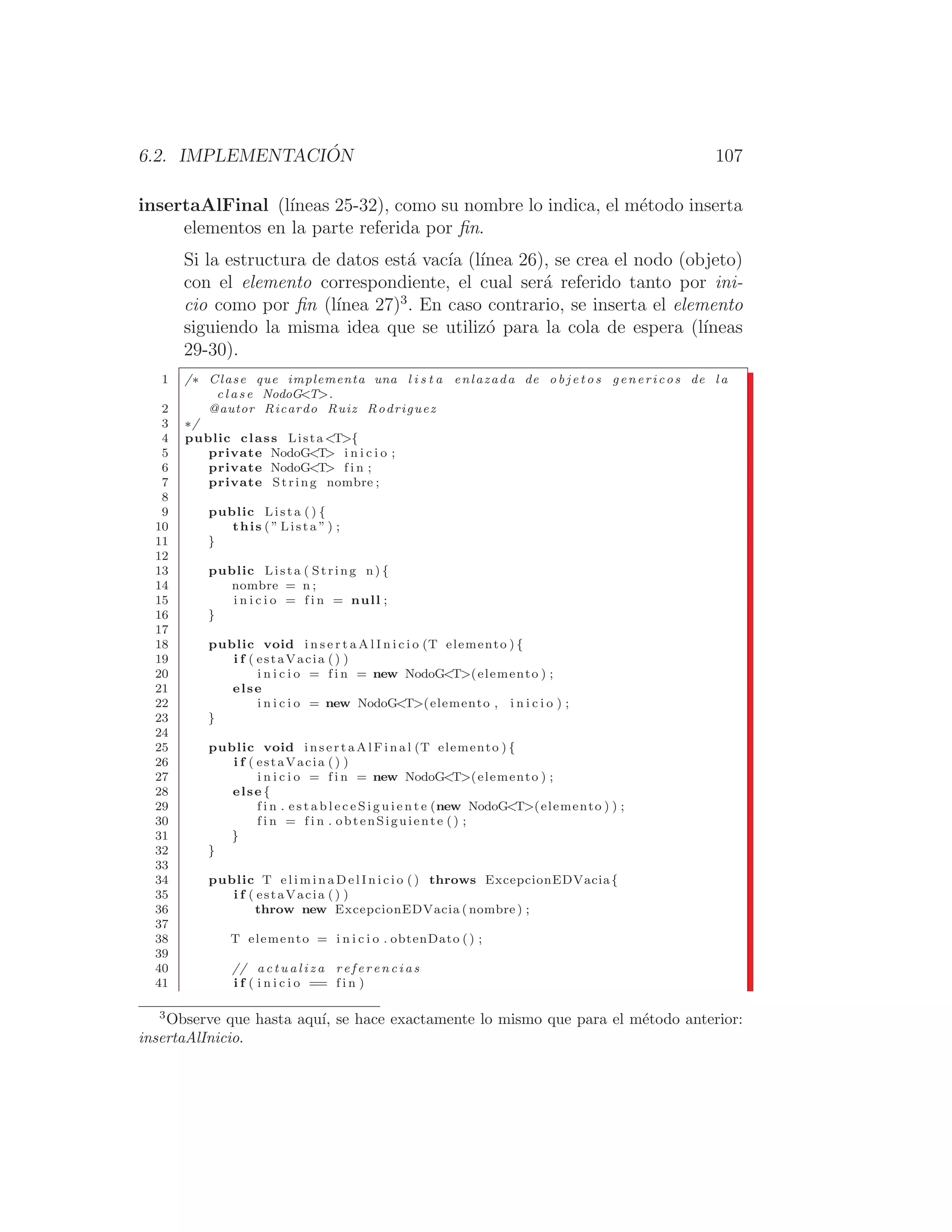 6.2. IMPLEMENTACIÓN 107
insertaAlFinal (lı́neas 25-32), como su nombre lo indica, el método inserta
elementos en la parte referida por ﬁn.
Si la estructura de datos está vacı́a (lı́nea 26), se crea el nodo (objeto)
con el elemento correspondiente, el cual será referido tanto por ini-
cio como por ﬁn (lı́nea 27)3
. En caso contrario, se inserta el elemento
siguiendo la misma idea que se utilizó para la cola de espera (lı́neas
29-30).
1 /∗ Clase que implementa una l i s t a enlazada de o b j e t o s genericos de l a
c l a s e NodoGT.
2 @autor Ricardo Ruiz Rodriguez
3 ∗/
4 public class Lista T{
5 private NodoGT i n i c i o ;
6 private NodoGT f i n ;
7 private String nombre ;
8
9 public Lista () {
10 this ( ” Lista ” ) ;
11 }
12
13 public Lista ( String n) {
14 nombre = n ;
15 i n i c i o = f i n = null ;
16 }
17
18 public void i n s e r t a A l I n i c i o (T elemento ) {
19 i f ( estaVacia () )
20 i n i c i o = f i n = new NodoGT(elemento ) ;
21 else
22 i n i c i o = new NodoGT(elemento , i n i c i o ) ;
23 }
24
25 public void i n s e r t a A l F i n a l (T elemento ) {
26 i f ( estaVacia () )
27 i n i c i o = f i n = new NodoGT(elemento ) ;
28 else {
29 f i n . e s t a b l e c e S i g u i e n t e (new NodoGT(elemento ) ) ;
30 f i n = f i n . obtenSiguiente () ;
31 }
32 }
33
34 public T e l i m i n a D e l I n i c i o () throws ExcepcionEDVacia{
35 i f ( estaVacia () )
36 throw new ExcepcionEDVacia ( nombre ) ;
37
38 T elemento = i n i c i o . obtenDato () ;
39
40 // a c t u a l i z a r e f e r e n c i a s
41 i f ( i n i c i o == f i n )
3
Observe que hasta aquı́, se hace exactamente lo mismo que para el método anterior:
insertaAlInicio.
 
