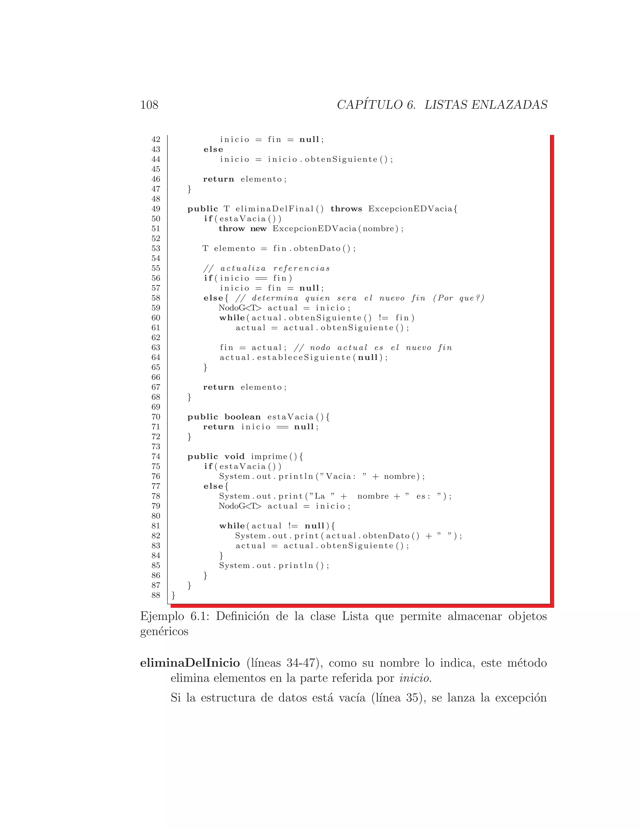 108 CAPÍTULO 6. LISTAS ENLAZADAS
42 i n i c i o = f i n = null ;
43 else
44 i n i c i o = i n i c i o . obtenSiguiente () ;
45
46 return elemento ;
47 }
48
49 public T eliminaDelFinal ( ) throws ExcepcionEDVacia{
50 i f ( estaVacia () )
51 throw new ExcepcionEDVacia ( nombre ) ;
52
53 T elemento = f i n . obtenDato () ;
54
55 // a c t u a l i z a r e f e r e n c i a s
56 i f ( i n i c i o == f i n )
57 i n i c i o = f i n = null ;
58 else { // determina quien sera e l nuevo f i n (Por que ?)
59 NodoGT actual = i n i c i o ;
60 while ( actual . obtenSiguiente () != f i n )
61 actual = actual . obtenSiguiente ( ) ;
62
63 f i n = actual ; // nodo actual es e l nuevo f i n
64 actual . e s t a b l e c e S i g u i e n t e ( null ) ;
65 }
66
67 return elemento ;
68 }
69
70 public boolean estaVacia () {
71 return i n i c i o == null ;
72 }
73
74 public void imprime ( ) {
75 i f ( estaVacia () )
76 System . out . p r i n t l n ( ”Vacia : ” + nombre ) ;
77 else {
78 System . out . print ( ”La ” + nombre + ” es : ” ) ;
79 NodoGT actual = i n i c i o ;
80
81 while ( actual != null ) {
82 System . out . print ( actual . obtenDato () + ” ” ) ;
83 actual = actual . obtenSiguiente ( ) ;
84 }
85 System . out . p r i n t l n ( ) ;
86 }
87 }
88 }
Ejemplo 6.1: Deﬁnición de la clase Lista que permite almacenar objetos
genéricos
eliminaDelInicio (lı́neas 34-47), como su nombre lo indica, este método
elimina elementos en la parte referida por inicio.
Si la estructura de datos está vacı́a (lı́nea 35), se lanza la excepción
 
