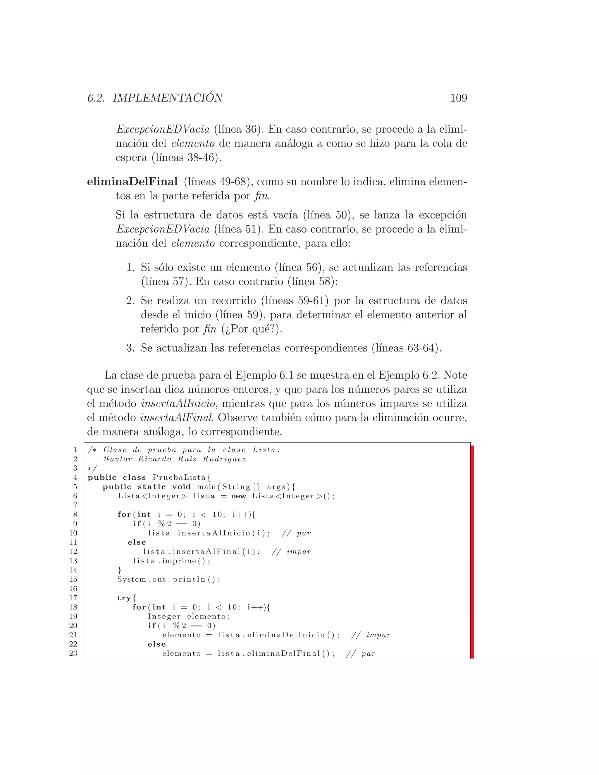 6.2. IMPLEMENTACIÓN 109
ExcepcionEDVacia (lı́nea 36). En caso contrario, se procede a la elimi-
nación del elemento de manera análoga a como se hizo para la cola de
espera (lı́neas 38-46).
eliminaDelFinal (lı́neas 49-68), como su nombre lo indica, elimina elemen-
tos en la parte referida por ﬁn.
Si la estructura de datos está vacı́a (lı́nea 50), se lanza la excepción
ExcepcionEDVacia (lı́nea 51). En caso contrario, se procede a la elimi-
nación del elemento correspondiente, para ello:
1. Si sólo existe un elemento (lı́nea 56), se actualizan las referencias
(lı́nea 57). En caso contrario (lı́nea 58):
2. Se realiza un recorrido (lı́neas 59-61) por la estructura de datos
desde el inicio (lı́nea 59), para determinar el elemento anterior al
referido por ﬁn (¿Por qué?).
3. Se actualizan las referencias correspondientes (lı́neas 63-64).
La clase de prueba para el Ejemplo 6.1 se muestra en el Ejemplo 6.2. Note
que se insertan diez números enteros, y que para los números pares se utiliza
el método insertaAlInicio, mientras que para los números impares se utiliza
el método insertaAlFinal. Observe también cómo para la eliminación ocurre,
de manera análoga, lo correspondiente.
1 /∗ Clase de prueba para l a c l a s e Lista .
2 @autor Ricardo Ruiz Rodriguez
3 ∗/
4 public class PruebaLista {
5 public static void main ( String [ ] args ) {
6 Lista Integer  l i s t a = new Lista Integer () ;
7
8 for ( int i = 0; i  10; i++){
9 i f ( i % 2 == 0)
10 l i s t a . i n s e r t a A l I n i c i o ( i ) ; // par
11 else
12 l i s t a . i n s e r t a A l F i n a l ( i ) ; // impar
13 l i s t a . imprime ( ) ;
14 }
15 System . out . p r i n t l n ( ) ;
16
17 try{
18 for ( int i = 0; i  10; i++){
19 Integer elemento ;
20 i f ( i % 2 == 0)
21 elemento = l i s t a . e l i m i n a D e l I n i c i o ( ) ; // impar
22 else
23 elemento = l i s t a . eliminaDelFinal () ; // par
 