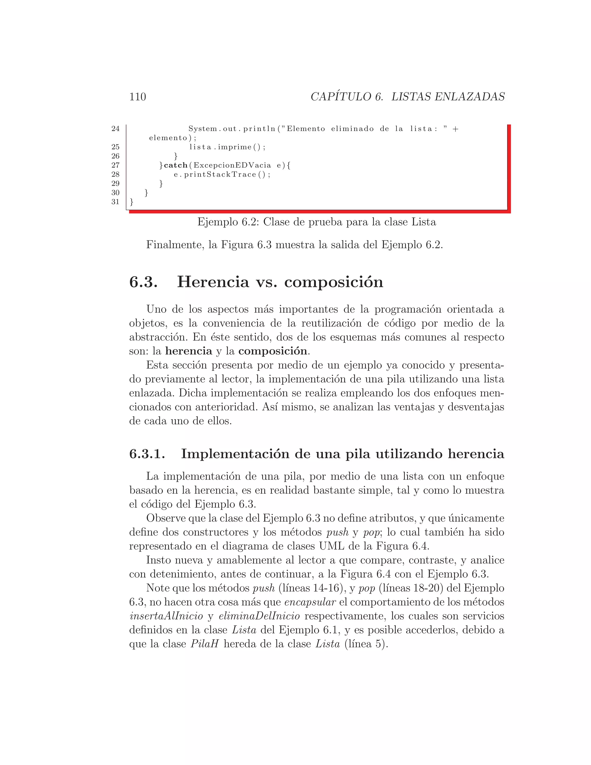 110 CAPÍTULO 6. LISTAS ENLAZADAS
24 System . out . p r i n t l n ( ”Elemento eliminado de l a l i s t a : ” +
elemento ) ;
25 l i s t a . imprime () ;
26 }
27 }catch ( ExcepcionEDVacia e ) {
28 e . printStackTrace () ;
29 }
30 }
31 }
Ejemplo 6.2: Clase de prueba para la clase Lista
Finalmente, la Figura 6.3 muestra la salida del Ejemplo 6.2.
6.3. Herencia vs. composición
Uno de los aspectos más importantes de la programación orientada a
objetos, es la conveniencia de la reutilización de código por medio de la
abstracción. En éste sentido, dos de los esquemas más comunes al respecto
son: la herencia y la composición.
Esta sección presenta por medio de un ejemplo ya conocido y presenta-
do previamente al lector, la implementación de una pila utilizando una lista
enlazada. Dicha implementación se realiza empleando los dos enfoques men-
cionados con anterioridad. Ası́ mismo, se analizan las ventajas y desventajas
de cada uno de ellos.
6.3.1. Implementación de una pila utilizando herencia
La implementación de una pila, por medio de una lista con un enfoque
basado en la herencia, es en realidad bastante simple, tal y como lo muestra
el código del Ejemplo 6.3.
Observe que la clase del Ejemplo 6.3 no deﬁne atributos, y que únicamente
deﬁne dos constructores y los métodos push y pop; lo cual también ha sido
representado en el diagrama de clases UML de la Figura 6.4.
Insto nueva y amablemente al lector a que compare, contraste, y analice
con detenimiento, antes de continuar, a la Figura 6.4 con el Ejemplo 6.3.
Note que los métodos push (lı́neas 14-16), y pop (lı́neas 18-20) del Ejemplo
6.3, no hacen otra cosa más que encapsular el comportamiento de los métodos
insertaAlInicio y eliminaDelInicio respectivamente, los cuales son servicios
deﬁnidos en la clase Lista del Ejemplo 6.1, y es posible accederlos, debido a
que la clase PilaH hereda de la clase Lista (lı́nea 5).
 