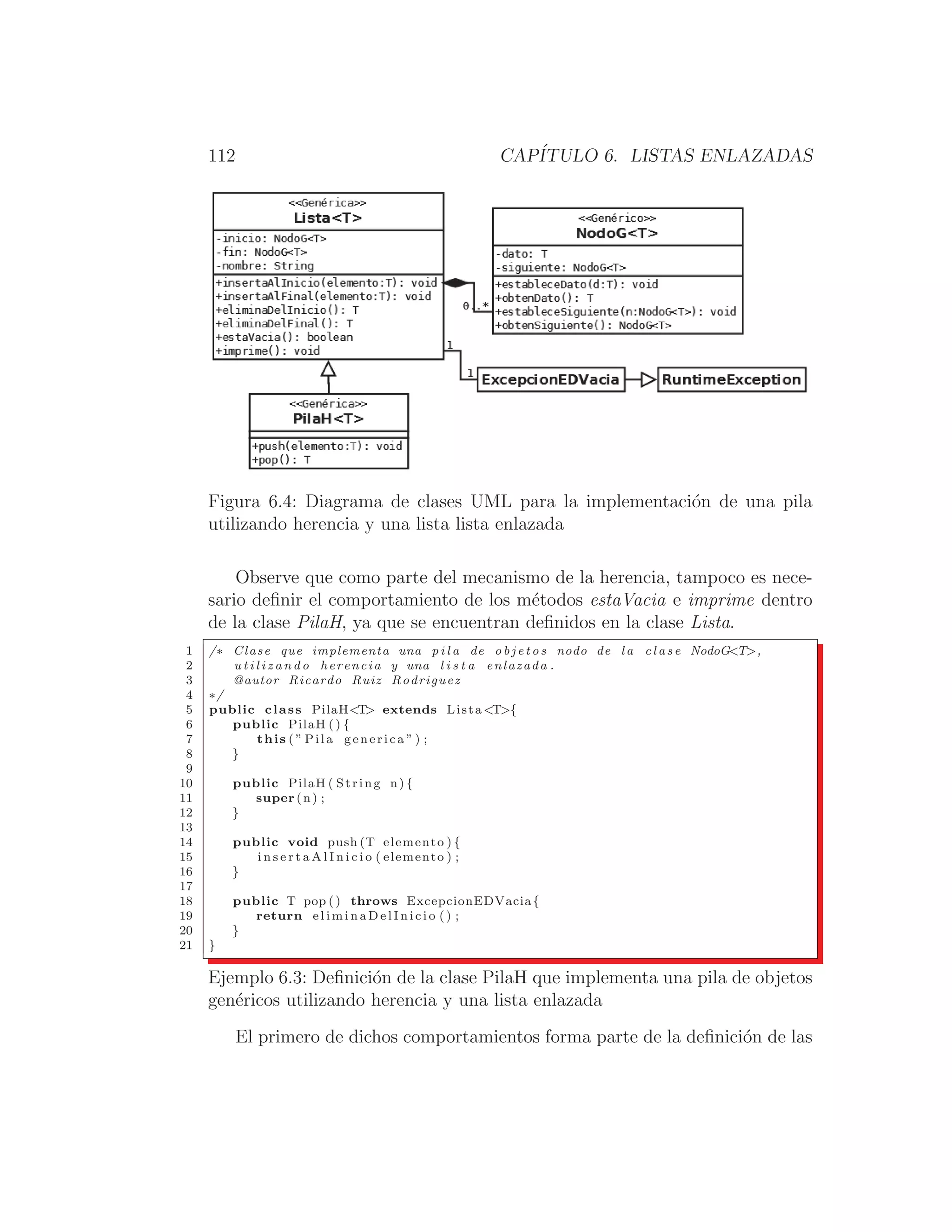 112 CAPÍTULO 6. LISTAS ENLAZADAS
Figura 6.4: Diagrama de clases UML para la implementación de una pila
utilizando herencia y una lista lista enlazada
Observe que como parte del mecanismo de la herencia, tampoco es nece-
sario deﬁnir el comportamiento de los métodos estaVacia e imprime dentro
de la clase PilaH, ya que se encuentran deﬁnidos en la clase Lista.
1 /∗ Clase que implementa una p i l a de o b j e t o s nodo de l a c l a s e NodoGT,
2 u t i l i z a n d o herencia y una l i s t a enlazada .
3 @autor Ricardo Ruiz Rodriguez
4 ∗/
5 public class PilaHT extends Lista T{
6 public PilaH ( ) {
7 this ( ” Pila generica ” ) ;
8 }
9
10 public PilaH ( String n) {
11 super (n) ;
12 }
13
14 public void push (T elemento ) {
15 i n s e r t a A l I n i c i o ( elemento ) ;
16 }
17
18 public T pop () throws ExcepcionEDVacia{
19 return e l i m i n a D e l I n i c i o ( ) ;
20 }
21 }
Ejemplo 6.3: Deﬁnición de la clase PilaH que implementa una pila de objetos
genéricos utilizando herencia y una lista enlazada
El primero de dichos comportamientos forma parte de la deﬁnición de las
 