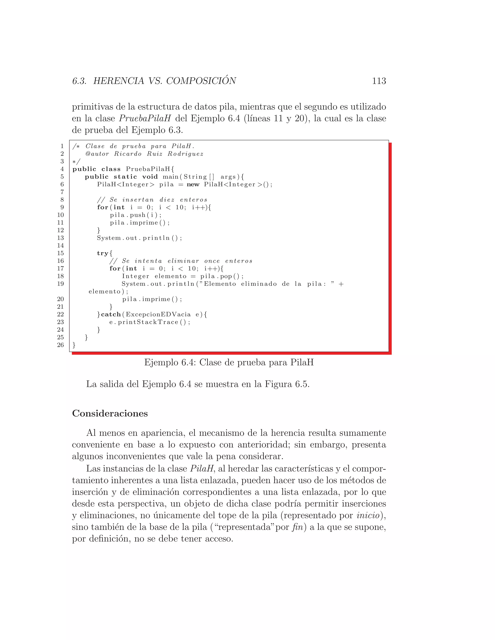 6.3. HERENCIA VS. COMPOSICIÓN 113
primitivas de la estructura de datos pila, mientras que el segundo es utilizado
en la clase PruebaPilaH del Ejemplo 6.4 (lı́neas 11 y 20), la cual es la clase
de prueba del Ejemplo 6.3.
1 /∗ Clase de prueba para PilaH .
2 @autor Ricardo Ruiz Rodriguez
3 ∗/
4 public class PruebaPilaH{
5 public static void main ( String [ ] args ) {
6 PilaHInteger  p i l a = new PilaHInteger () ;
7
8 // Se insertan diez enteros
9 for ( int i = 0; i  10; i++){
10 p i l a . push ( i ) ;
11 p i l a . imprime () ;
12 }
13 System . out . p r i n t l n ( ) ;
14
15 try{
16 // Se intenta eliminar once enteros
17 for ( int i = 0; i  10; i++){
18 Integer elemento = p i l a . pop () ;
19 System . out . p r i n t l n ( ”Elemento eliminado de l a p i l a : ” +
elemento ) ;
20 p i l a . imprime ( ) ;
21 }
22 }catch ( ExcepcionEDVacia e ) {
23 e . printStackTrace () ;
24 }
25 }
26 }
Ejemplo 6.4: Clase de prueba para PilaH
La salida del Ejemplo 6.4 se muestra en la Figura 6.5.
Consideraciones
Al menos en apariencia, el mecanismo de la herencia resulta sumamente
conveniente en base a lo expuesto con anterioridad; sin embargo, presenta
algunos inconvenientes que vale la pena considerar.
Las instancias de la clase PilaH, al heredar las caracterı́sticas y el compor-
tamiento inherentes a una lista enlazada, pueden hacer uso de los métodos de
inserción y de eliminación correspondientes a una lista enlazada, por lo que
desde esta perspectiva, un objeto de dicha clase podrı́a permitir inserciones
y eliminaciones, no únicamente del tope de la pila (representado por inicio),
sino también de la base de la pila (“representada”por ﬁn) a la que se supone,
por deﬁnición, no se debe tener acceso.
 