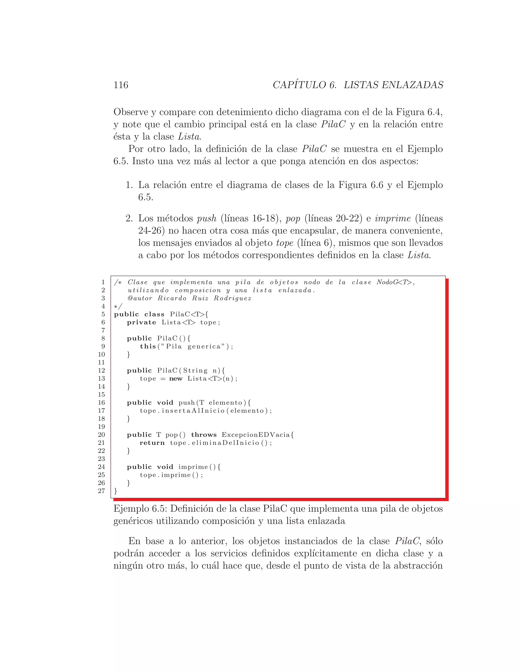 116 CAPÍTULO 6. LISTAS ENLAZADAS
Observe y compare con detenimiento dicho diagrama con el de la Figura 6.4,
y note que el cambio principal está en la clase PilaC y en la relación entre
ésta y la clase Lista.
Por otro lado, la deﬁnición de la clase PilaC se muestra en el Ejemplo
6.5. Insto una vez más al lector a que ponga atención en dos aspectos:
1. La relación entre el diagrama de clases de la Figura 6.6 y el Ejemplo
6.5.
2. Los métodos push (lı́neas 16-18), pop (lı́neas 20-22) e imprime (lı́neas
24-26) no hacen otra cosa más que encapsular, de manera conveniente,
los mensajes enviados al objeto tope (lı́nea 6), mismos que son llevados
a cabo por los métodos correspondientes deﬁnidos en la clase Lista.
1 /∗ Clase que implementa una p i l a de o b j e t o s nodo de l a c l a s e NodoGT,
2 u t i l i z a n d o composicion y una l i s t a enlazada .
3 @autor Ricardo Ruiz Rodriguez
4 ∗/
5 public class PilaCT{
6 private Lista T tope ;
7
8 public PilaC () {
9 this ( ” Pila generica ” ) ;
10 }
11
12 public PilaC ( String n) {
13 tope = new Lista T(n) ;
14 }
15
16 public void push (T elemento ) {
17 tope . i n s e r t a A l I n i c i o ( elemento ) ;
18 }
19
20 public T pop () throws ExcepcionEDVacia{
21 return tope . e l i m i n a D e l I n i c i o ( ) ;
22 }
23
24 public void imprime ( ) {
25 tope . imprime ( ) ;
26 }
27 }
Ejemplo 6.5: Deﬁnición de la clase PilaC que implementa una pila de objetos
genéricos utilizando composición y una lista enlazada
En base a lo anterior, los objetos instanciados de la clase PilaC, sólo
podrán acceder a los servicios deﬁnidos explı́citamente en dicha clase y a
ningún otro más, lo cuál hace que, desde el punto de vista de la abstracción
 