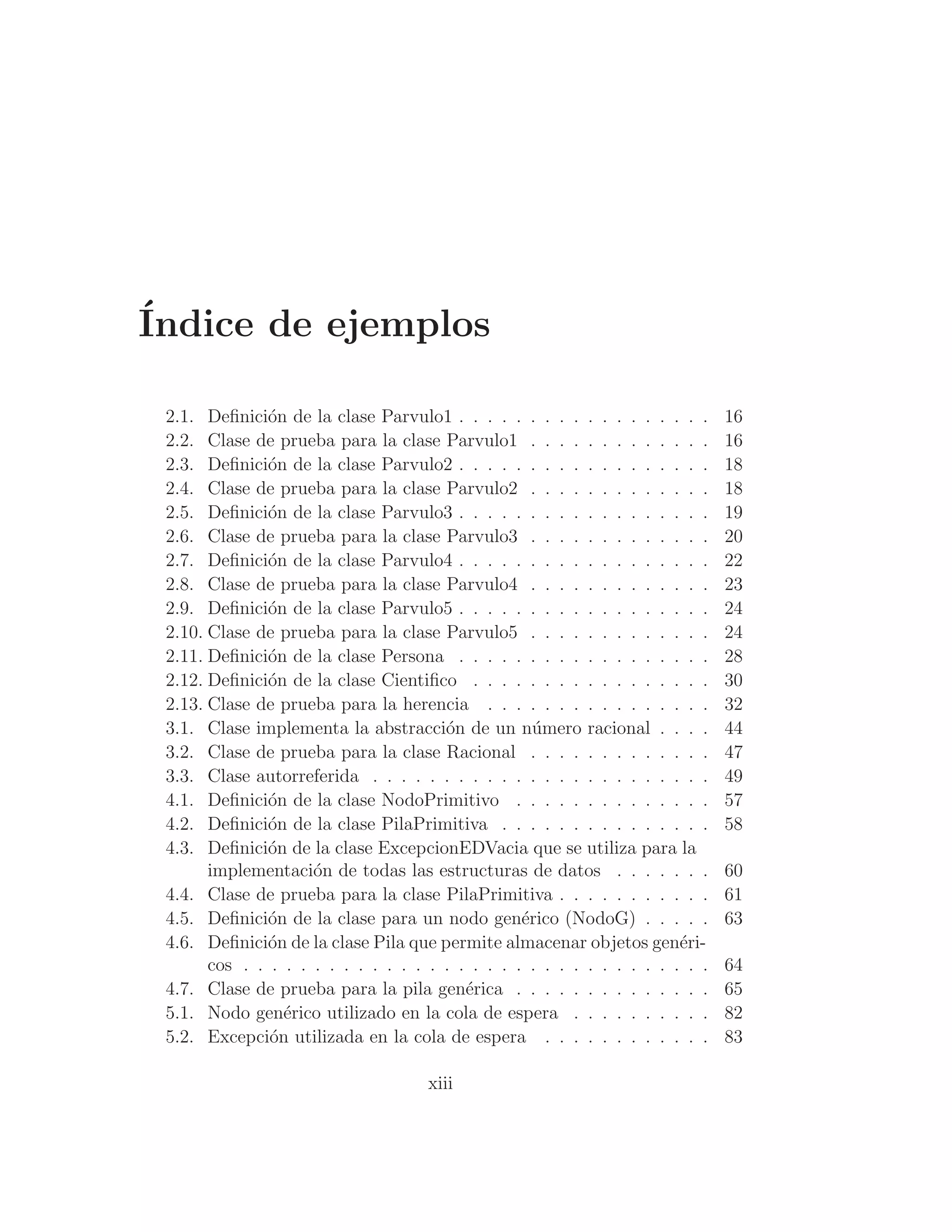 Índice de ejemplos
2.1. Deﬁnición de la clase Parvulo1 . . . . . . . . . . . . . . . . . . 16
2.2. Clase de prueba para la clase Parvulo1 . . . . . . . . . . . . . 16
2.3. Deﬁnición de la clase Parvulo2 . . . . . . . . . . . . . . . . . . 18
2.4. Clase de prueba para la clase Parvulo2 . . . . . . . . . . . . . 18
2.5. Deﬁnición de la clase Parvulo3 . . . . . . . . . . . . . . . . . . 19
2.6. Clase de prueba para la clase Parvulo3 . . . . . . . . . . . . . 20
2.7. Deﬁnición de la clase Parvulo4 . . . . . . . . . . . . . . . . . . 22
2.8. Clase de prueba para la clase Parvulo4 . . . . . . . . . . . . . 23
2.9. Deﬁnición de la clase Parvulo5 . . . . . . . . . . . . . . . . . . 24
2.10. Clase de prueba para la clase Parvulo5 . . . . . . . . . . . . . 24
2.11. Deﬁnición de la clase Persona . . . . . . . . . . . . . . . . . . 28
2.12. Deﬁnición de la clase Cientiﬁco . . . . . . . . . . . . . . . . . 30
2.13. Clase de prueba para la herencia . . . . . . . . . . . . . . . . 32
3.1. Clase implementa la abstracción de un número racional . . . . 44
3.2. Clase de prueba para la clase Racional . . . . . . . . . . . . . 47
3.3. Clase autorreferida . . . . . . . . . . . . . . . . . . . . . . . . 49
4.1. Deﬁnición de la clase NodoPrimitivo . . . . . . . . . . . . . . 57
4.2. Deﬁnición de la clase PilaPrimitiva . . . . . . . . . . . . . . . 58
4.3. Deﬁnición de la clase ExcepcionEDVacia que se utiliza para la
implementación de todas las estructuras de datos . . . . . . . 60
4.4. Clase de prueba para la clase PilaPrimitiva . . . . . . . . . . . 61
4.5. Deﬁnición de la clase para un nodo genérico (NodoG) . . . . . 63
4.6. Deﬁnición de la clase Pila que permite almacenar objetos genéri-
cos . . . . . . . . . . . . . . . . . . . . . . . . . . . . . . . . . 64
4.7. Clase de prueba para la pila genérica . . . . . . . . . . . . . . 65
5.1. Nodo genérico utilizado en la cola de espera . . . . . . . . . . 82
5.2. Excepción utilizada en la cola de espera . . . . . . . . . . . . 83
xiii
 