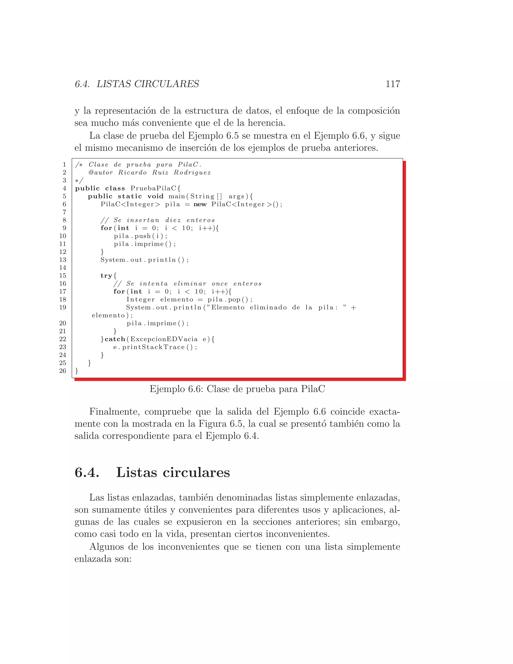 6.4. LISTAS CIRCULARES 117
y la representación de la estructura de datos, el enfoque de la composición
sea mucho más conveniente que el de la herencia.
La clase de prueba del Ejemplo 6.5 se muestra en el Ejemplo 6.6, y sigue
el mismo mecanismo de inserción de los ejemplos de prueba anteriores.
1 /∗ Clase de prueba para PilaC .
2 @autor Ricardo Ruiz Rodriguez
3 ∗/
4 public class PruebaPilaC{
5 public static void main ( String [ ] args ) {
6 PilaCInteger  p i l a = new PilaCInteger () ;
7
8 // Se insertan diez enteros
9 for ( int i = 0; i  10; i++){
10 p i l a . push ( i ) ;
11 p i l a . imprime () ;
12 }
13 System . out . p r i n t l n ( ) ;
14
15 try{
16 // Se intenta eliminar once enteros
17 for ( int i = 0; i  10; i++){
18 Integer elemento = p i l a . pop () ;
19 System . out . p r i n t l n ( ”Elemento eliminado de l a p i l a : ” +
elemento ) ;
20 p i l a . imprime ( ) ;
21 }
22 }catch ( ExcepcionEDVacia e ) {
23 e . printStackTrace () ;
24 }
25 }
26 }
Ejemplo 6.6: Clase de prueba para PilaC
Finalmente, compruebe que la salida del Ejemplo 6.6 coincide exacta-
mente con la mostrada en la Figura 6.5, la cual se presentó también como la
salida correspondiente para el Ejemplo 6.4.
6.4. Listas circulares
Las listas enlazadas, también denominadas listas simplemente enlazadas,
son sumamente útiles y convenientes para diferentes usos y aplicaciones, al-
gunas de las cuales se expusieron en la secciones anteriores; sin embargo,
como casi todo en la vida, presentan ciertos inconvenientes.
Algunos de los inconvenientes que se tienen con una lista simplemente
enlazada son:
 