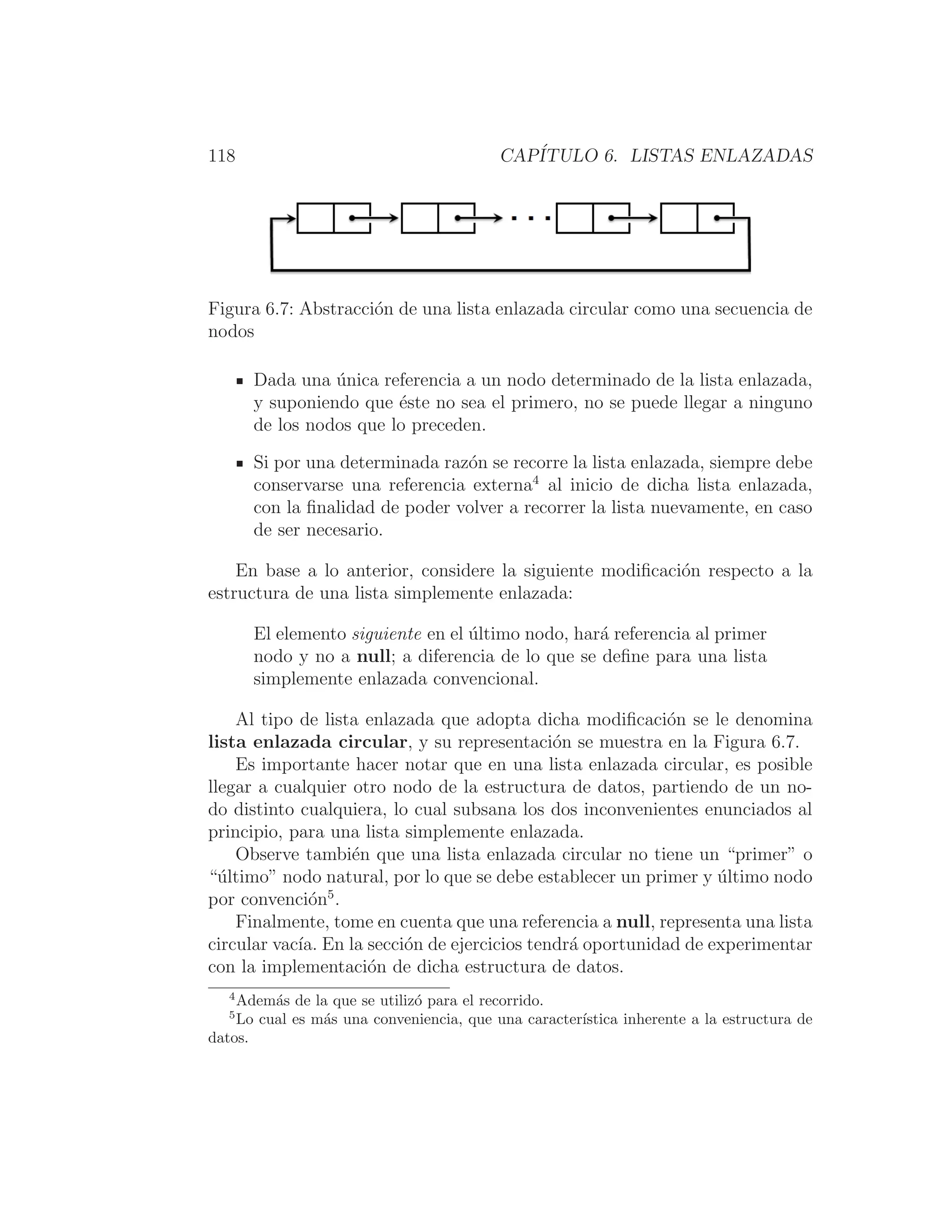 118 CAPÍTULO 6. LISTAS ENLAZADAS
Figura 6.7: Abstracción de una lista enlazada circular como una secuencia de
nodos
Dada una única referencia a un nodo determinado de la lista enlazada,
y suponiendo que éste no sea el primero, no se puede llegar a ninguno
de los nodos que lo preceden.
Si por una determinada razón se recorre la lista enlazada, siempre debe
conservarse una referencia externa4
al inicio de dicha lista enlazada,
con la ﬁnalidad de poder volver a recorrer la lista nuevamente, en caso
de ser necesario.
En base a lo anterior, considere la siguiente modiﬁcación respecto a la
estructura de una lista simplemente enlazada:
El elemento siguiente en el último nodo, hará referencia al primer
nodo y no a null; a diferencia de lo que se deﬁne para una lista
simplemente enlazada convencional.
Al tipo de lista enlazada que adopta dicha modiﬁcación se le denomina
lista enlazada circular, y su representación se muestra en la Figura 6.7.
Es importante hacer notar que en una lista enlazada circular, es posible
llegar a cualquier otro nodo de la estructura de datos, partiendo de un no-
do distinto cualquiera, lo cual subsana los dos inconvenientes enunciados al
principio, para una lista simplemente enlazada.
Observe también que una lista enlazada circular no tiene un “primer” o
“último” nodo natural, por lo que se debe establecer un primer y último nodo
por convención5
.
Finalmente, tome en cuenta que una referencia a null, representa una lista
circular vacı́a. En la sección de ejercicios tendrá oportunidad de experimentar
con la implementación de dicha estructura de datos.
4
Además de la que se utilizó para el recorrido.
5
Lo cual es más una conveniencia, que una caracterı́stica inherente a la estructura de
datos.
 