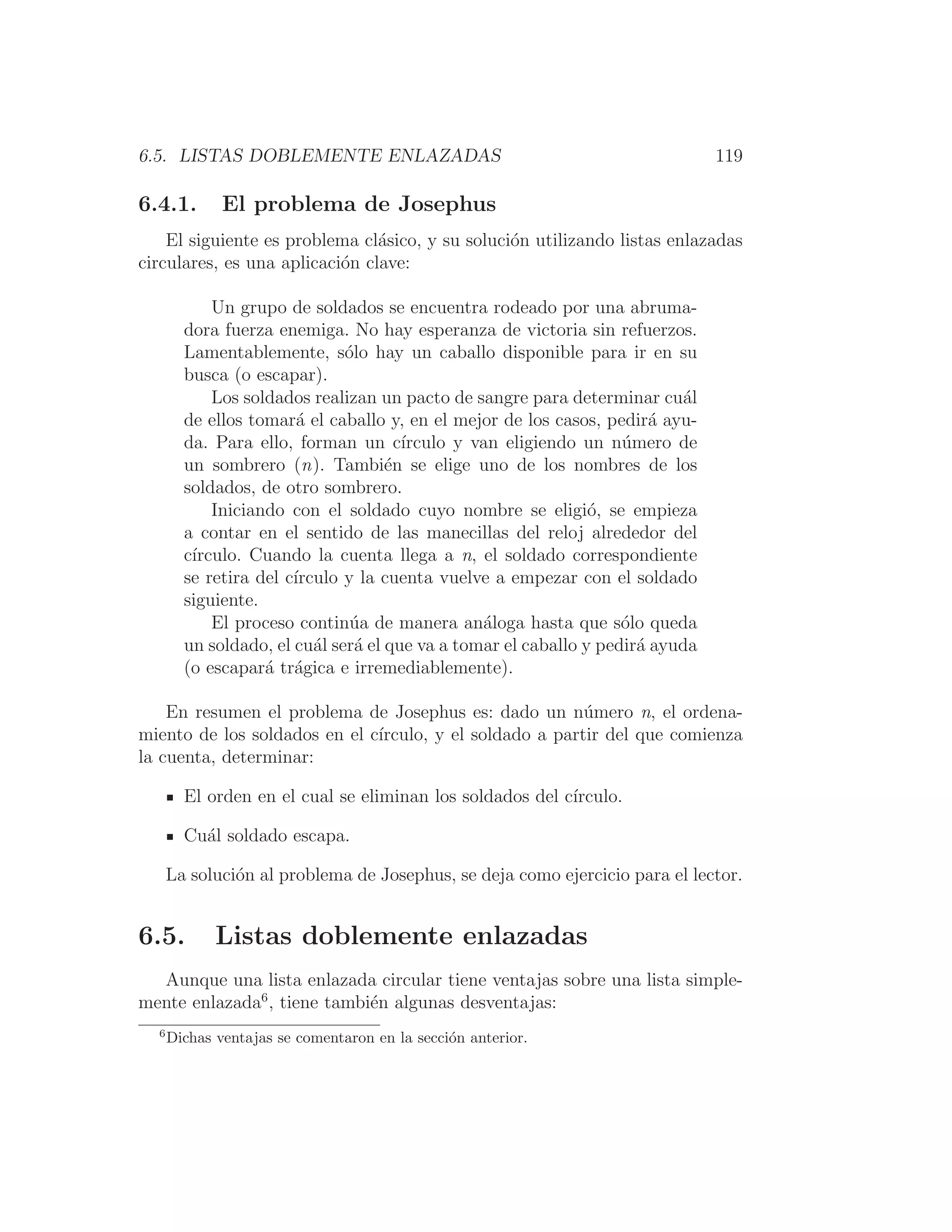 6.5. LISTAS DOBLEMENTE ENLAZADAS 119
6.4.1. El problema de Josephus
El siguiente es problema clásico, y su solución utilizando listas enlazadas
circulares, es una aplicación clave:
Un grupo de soldados se encuentra rodeado por una abruma-
dora fuerza enemiga. No hay esperanza de victoria sin refuerzos.
Lamentablemente, sólo hay un caballo disponible para ir en su
busca (o escapar).
Los soldados realizan un pacto de sangre para determinar cuál
de ellos tomará el caballo y, en el mejor de los casos, pedirá ayu-
da. Para ello, forman un cı́rculo y van eligiendo un número de
un sombrero (n). También se elige uno de los nombres de los
soldados, de otro sombrero.
Iniciando con el soldado cuyo nombre se eligió, se empieza
a contar en el sentido de las manecillas del reloj alrededor del
cı́rculo. Cuando la cuenta llega a n, el soldado correspondiente
se retira del cı́rculo y la cuenta vuelve a empezar con el soldado
siguiente.
El proceso continúa de manera análoga hasta que sólo queda
un soldado, el cuál será el que va a tomar el caballo y pedirá ayuda
(o escapará trágica e irremediablemente).
En resumen el problema de Josephus es: dado un número n, el ordena-
miento de los soldados en el cı́rculo, y el soldado a partir del que comienza
la cuenta, determinar:
El orden en el cual se eliminan los soldados del cı́rculo.
Cuál soldado escapa.
La solución al problema de Josephus, se deja como ejercicio para el lector.
6.5. Listas doblemente enlazadas
Aunque una lista enlazada circular tiene ventajas sobre una lista simple-
mente enlazada6
, tiene también algunas desventajas:
6
Dichas ventajas se comentaron en la sección anterior.
 