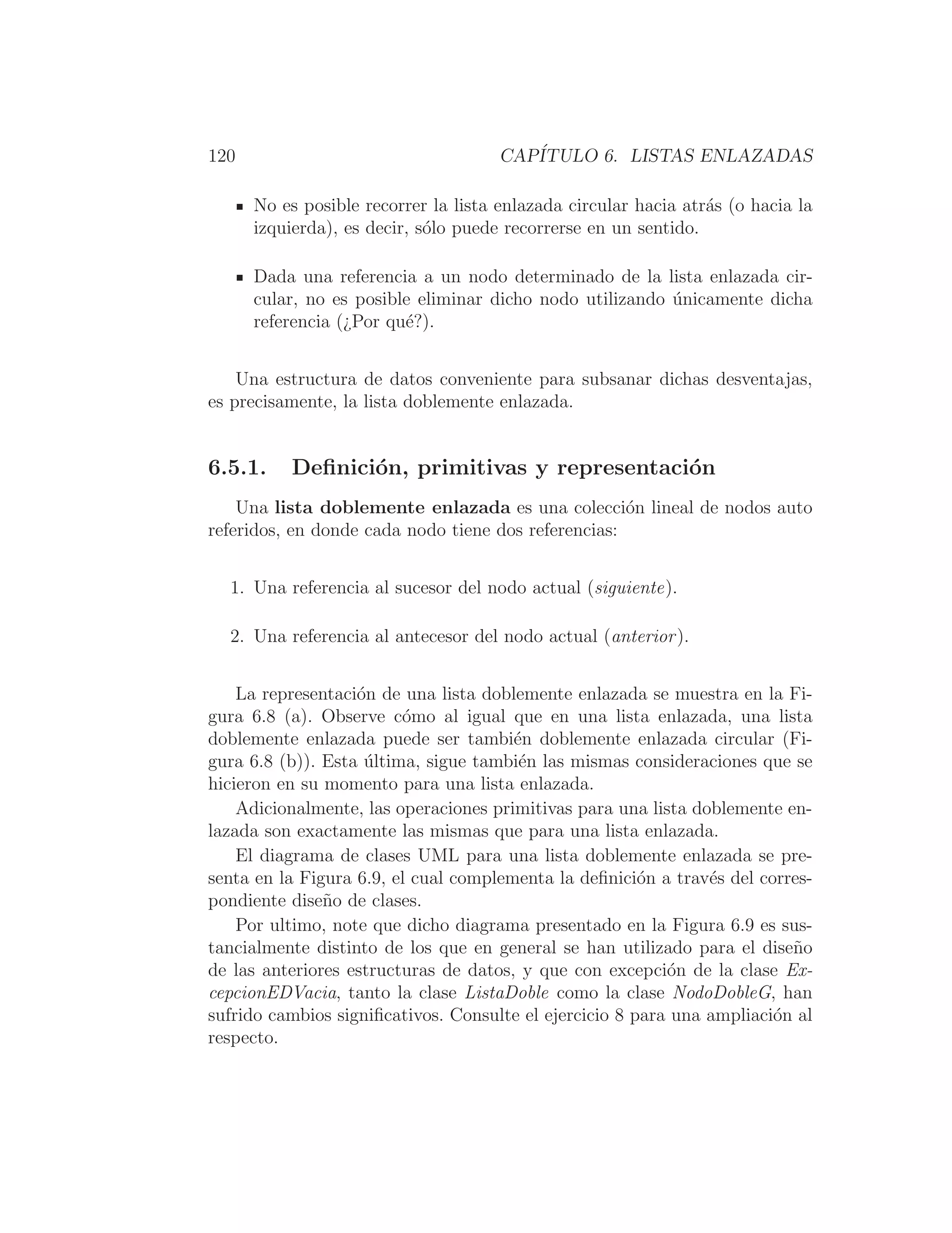 120 CAPÍTULO 6. LISTAS ENLAZADAS
No es posible recorrer la lista enlazada circular hacia atrás (o hacia la
izquierda), es decir, sólo puede recorrerse en un sentido.
Dada una referencia a un nodo determinado de la lista enlazada cir-
cular, no es posible eliminar dicho nodo utilizando únicamente dicha
referencia (¿Por qué?).
Una estructura de datos conveniente para subsanar dichas desventajas,
es precisamente, la lista doblemente enlazada.
6.5.1. Deﬁnición, primitivas y representación
Una lista doblemente enlazada es una colección lineal de nodos auto
referidos, en donde cada nodo tiene dos referencias:
1. Una referencia al sucesor del nodo actual (siguiente).
2. Una referencia al antecesor del nodo actual (anterior).
La representación de una lista doblemente enlazada se muestra en la Fi-
gura 6.8 (a). Observe cómo al igual que en una lista enlazada, una lista
doblemente enlazada puede ser también doblemente enlazada circular (Fi-
gura 6.8 (b)). Esta última, sigue también las mismas consideraciones que se
hicieron en su momento para una lista enlazada.
Adicionalmente, las operaciones primitivas para una lista doblemente en-
lazada son exactamente las mismas que para una lista enlazada.
El diagrama de clases UML para una lista doblemente enlazada se pre-
senta en la Figura 6.9, el cual complementa la deﬁnición a través del corres-
pondiente diseño de clases.
Por ultimo, note que dicho diagrama presentado en la Figura 6.9 es sus-
tancialmente distinto de los que en general se han utilizado para el diseño
de las anteriores estructuras de datos, y que con excepción de la clase Ex-
cepcionEDVacia, tanto la clase ListaDoble como la clase NodoDobleG, han
sufrido cambios signiﬁcativos. Consulte el ejercicio 8 para una ampliación al
respecto.
 
