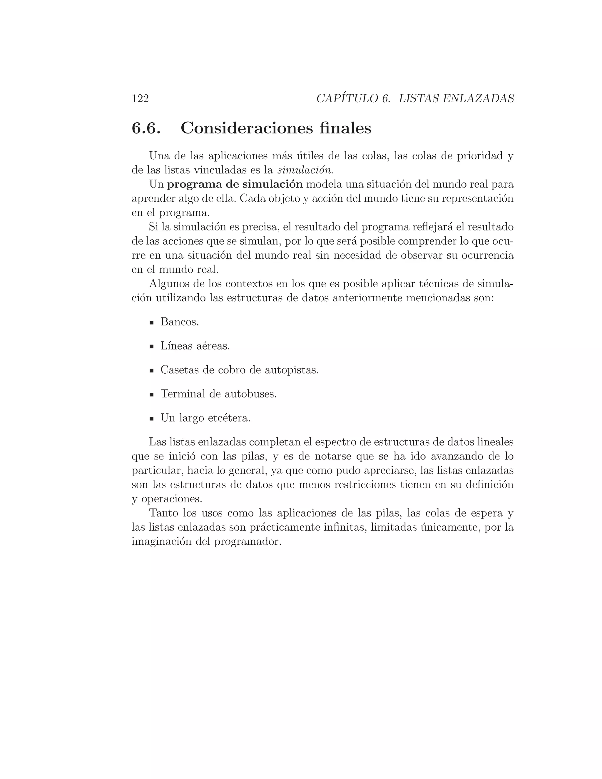 122 CAPÍTULO 6. LISTAS ENLAZADAS
6.6. Consideraciones ﬁnales
Una de las aplicaciones más útiles de las colas, las colas de prioridad y
de las listas vinculadas es la simulación.
Un programa de simulación modela una situación del mundo real para
aprender algo de ella. Cada objeto y acción del mundo tiene su representación
en el programa.
Si la simulación es precisa, el resultado del programa reﬂejará el resultado
de las acciones que se simulan, por lo que será posible comprender lo que ocu-
rre en una situación del mundo real sin necesidad de observar su ocurrencia
en el mundo real.
Algunos de los contextos en los que es posible aplicar técnicas de simula-
ción utilizando las estructuras de datos anteriormente mencionadas son:
Bancos.
Lı́neas aéreas.
Casetas de cobro de autopistas.
Terminal de autobuses.
Un largo etcétera.
Las listas enlazadas completan el espectro de estructuras de datos lineales
que se inició con las pilas, y es de notarse que se ha ido avanzando de lo
particular, hacia lo general, ya que como pudo apreciarse, las listas enlazadas
son las estructuras de datos que menos restricciones tienen en su deﬁnición
y operaciones.
Tanto los usos como las aplicaciones de las pilas, las colas de espera y
las listas enlazadas son prácticamente inﬁnitas, limitadas únicamente, por la
imaginación del programador.
 
