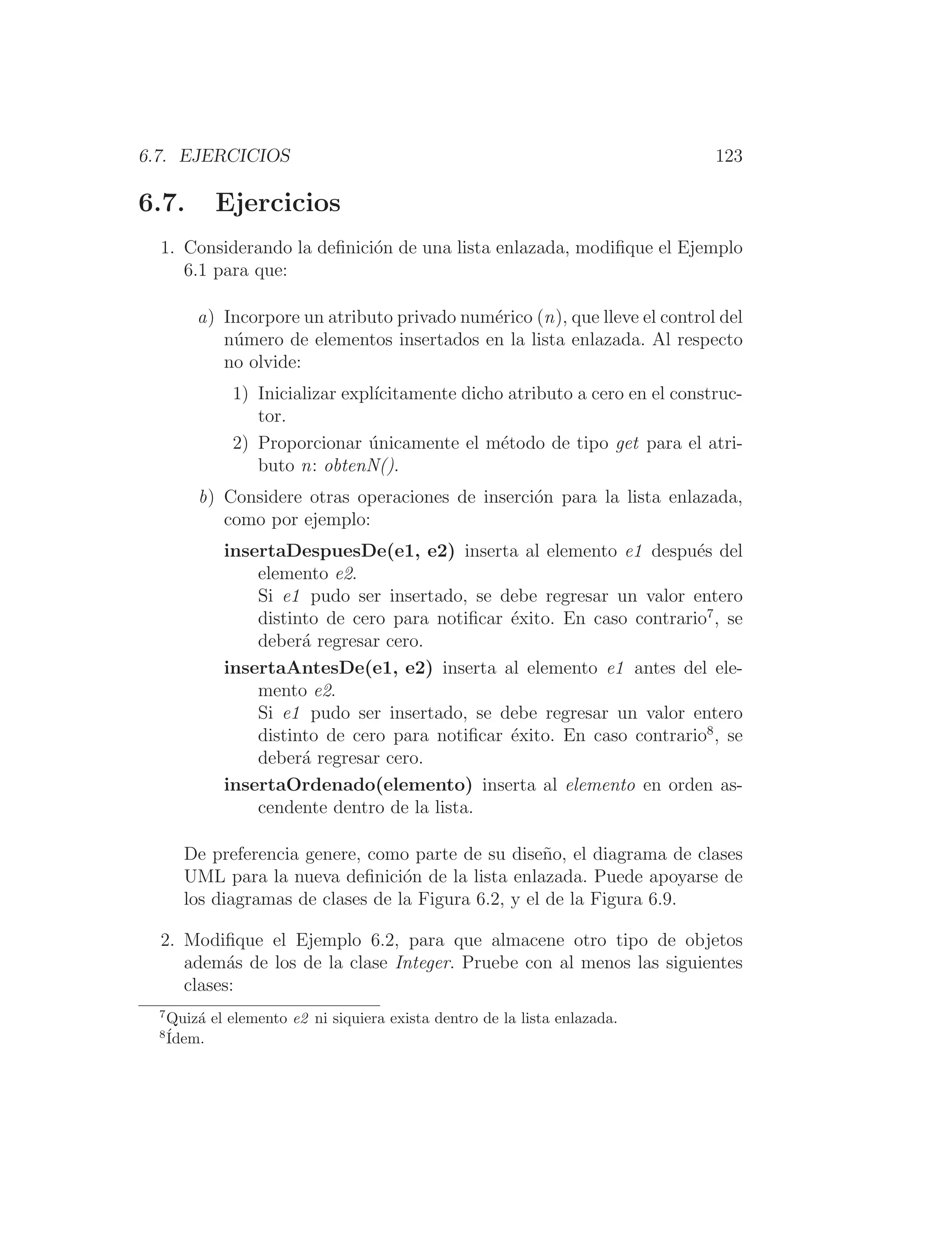 6.7. EJERCICIOS 123
6.7. Ejercicios
1. Considerando la deﬁnición de una lista enlazada, modiﬁque el Ejemplo
6.1 para que:
a) Incorpore un atributo privado numérico (n), que lleve el control del
número de elementos insertados en la lista enlazada. Al respecto
no olvide:
1) Inicializar explı́citamente dicho atributo a cero en el construc-
tor.
2) Proporcionar únicamente el método de tipo get para el atri-
buto n: obtenN().
b) Considere otras operaciones de inserción para la lista enlazada,
como por ejemplo:
insertaDespuesDe(e1, e2) inserta al elemento e1 después del
elemento e2.
Si e1 pudo ser insertado, se debe regresar un valor entero
distinto de cero para notiﬁcar éxito. En caso contrario7
, se
deberá regresar cero.
insertaAntesDe(e1, e2) inserta al elemento e1 antes del ele-
mento e2.
Si e1 pudo ser insertado, se debe regresar un valor entero
distinto de cero para notiﬁcar éxito. En caso contrario8
, se
deberá regresar cero.
insertaOrdenado(elemento) inserta al elemento en orden as-
cendente dentro de la lista.
De preferencia genere, como parte de su diseño, el diagrama de clases
UML para la nueva deﬁnición de la lista enlazada. Puede apoyarse de
los diagramas de clases de la Figura 6.2, y el de la Figura 6.9.
2. Modiﬁque el Ejemplo 6.2, para que almacene otro tipo de objetos
además de los de la clase Integer. Pruebe con al menos las siguientes
clases:
7
Quizá el elemento e2 ni siquiera exista dentro de la lista enlazada.
8
Ídem.
 