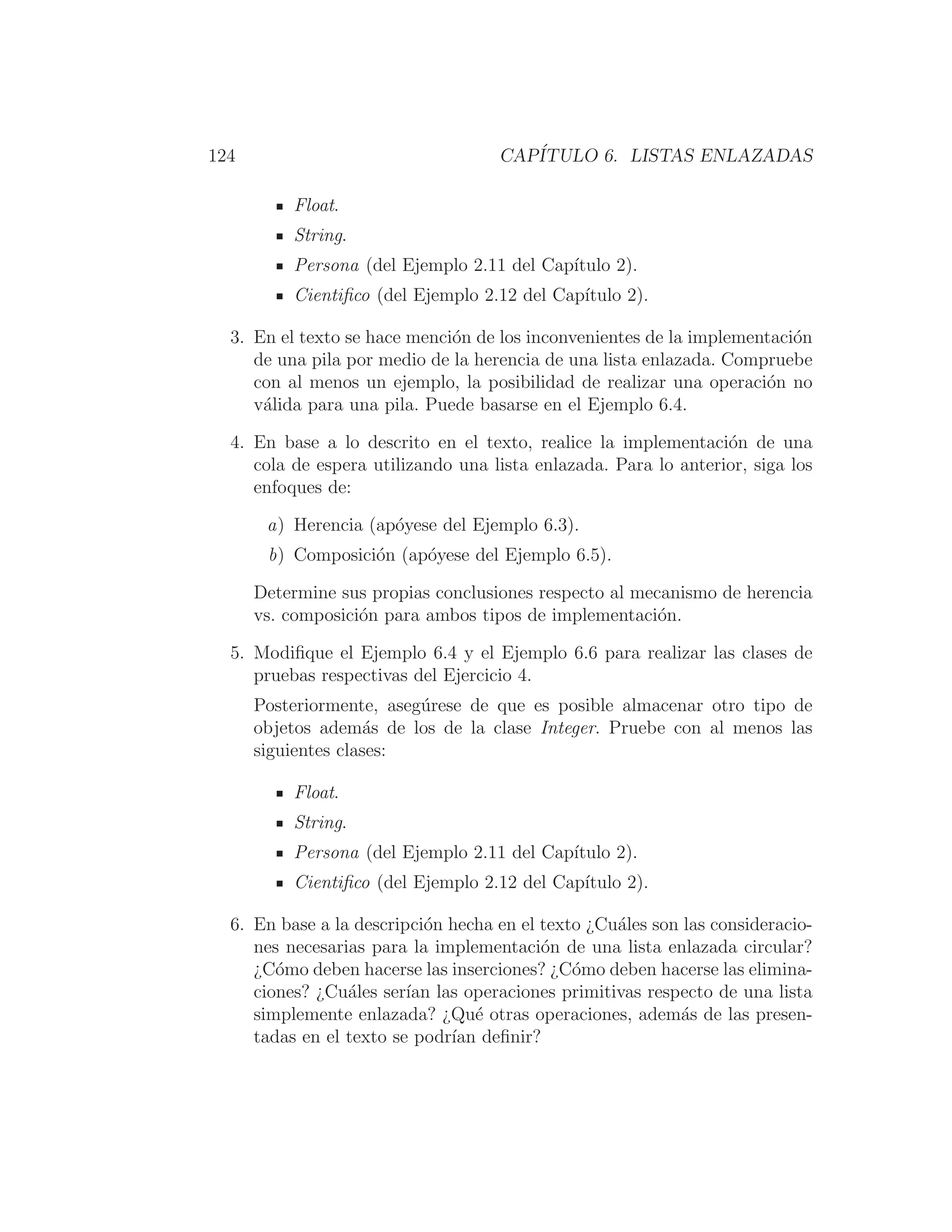 124 CAPÍTULO 6. LISTAS ENLAZADAS
Float.
String.
Persona (del Ejemplo 2.11 del Capı́tulo 2).
Cientiﬁco (del Ejemplo 2.12 del Capı́tulo 2).
3. En el texto se hace mención de los inconvenientes de la implementación
de una pila por medio de la herencia de una lista enlazada. Compruebe
con al menos un ejemplo, la posibilidad de realizar una operación no
válida para una pila. Puede basarse en el Ejemplo 6.4.
4. En base a lo descrito en el texto, realice la implementación de una
cola de espera utilizando una lista enlazada. Para lo anterior, siga los
enfoques de:
a) Herencia (apóyese del Ejemplo 6.3).
b) Composición (apóyese del Ejemplo 6.5).
Determine sus propias conclusiones respecto al mecanismo de herencia
vs. composición para ambos tipos de implementación.
5. Modiﬁque el Ejemplo 6.4 y el Ejemplo 6.6 para realizar las clases de
pruebas respectivas del Ejercicio 4.
Posteriormente, asegúrese de que es posible almacenar otro tipo de
objetos además de los de la clase Integer. Pruebe con al menos las
siguientes clases:
Float.
String.
Persona (del Ejemplo 2.11 del Capı́tulo 2).
Cientiﬁco (del Ejemplo 2.12 del Capı́tulo 2).
6. En base a la descripción hecha en el texto ¿Cuáles son las consideracio-
nes necesarias para la implementación de una lista enlazada circular?
¿Cómo deben hacerse las inserciones? ¿Cómo deben hacerse las elimina-
ciones? ¿Cuáles serı́an las operaciones primitivas respecto de una lista
simplemente enlazada? ¿Qué otras operaciones, además de las presen-
tadas en el texto se podrı́an deﬁnir?
 