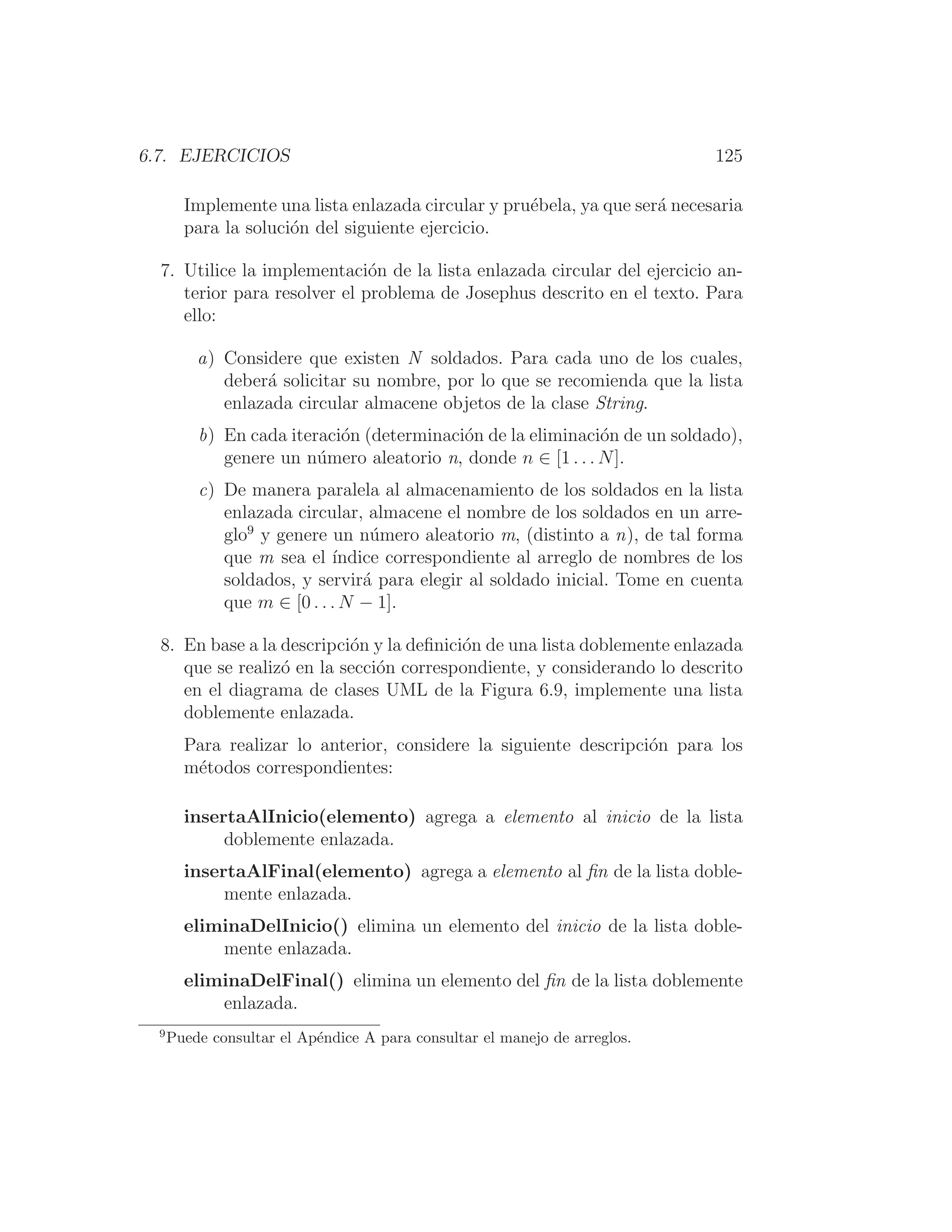 6.7. EJERCICIOS 125
Implemente una lista enlazada circular y pruébela, ya que será necesaria
para la solución del siguiente ejercicio.
7. Utilice la implementación de la lista enlazada circular del ejercicio an-
terior para resolver el problema de Josephus descrito en el texto. Para
ello:
a) Considere que existen N soldados. Para cada uno de los cuales,
deberá solicitar su nombre, por lo que se recomienda que la lista
enlazada circular almacene objetos de la clase String.
b) En cada iteración (determinación de la eliminación de un soldado),
genere un número aleatorio n, donde n ∈ [1 . . . N].
c) De manera paralela al almacenamiento de los soldados en la lista
enlazada circular, almacene el nombre de los soldados en un arre-
glo9
y genere un número aleatorio m, (distinto a n), de tal forma
que m sea el ı́ndice correspondiente al arreglo de nombres de los
soldados, y servirá para elegir al soldado inicial. Tome en cuenta
que m ∈ [0 . . . N − 1].
8. En base a la descripción y la deﬁnición de una lista doblemente enlazada
que se realizó en la sección correspondiente, y considerando lo descrito
en el diagrama de clases UML de la Figura 6.9, implemente una lista
doblemente enlazada.
Para realizar lo anterior, considere la siguiente descripción para los
métodos correspondientes:
insertaAlInicio(elemento) agrega a elemento al inicio de la lista
doblemente enlazada.
insertaAlFinal(elemento) agrega a elemento al ﬁn de la lista doble-
mente enlazada.
eliminaDelInicio() elimina un elemento del inicio de la lista doble-
mente enlazada.
eliminaDelFinal() elimina un elemento del ﬁn de la lista doblemente
enlazada.
9
Puede consultar el Apéndice A para consultar el manejo de arreglos.
 