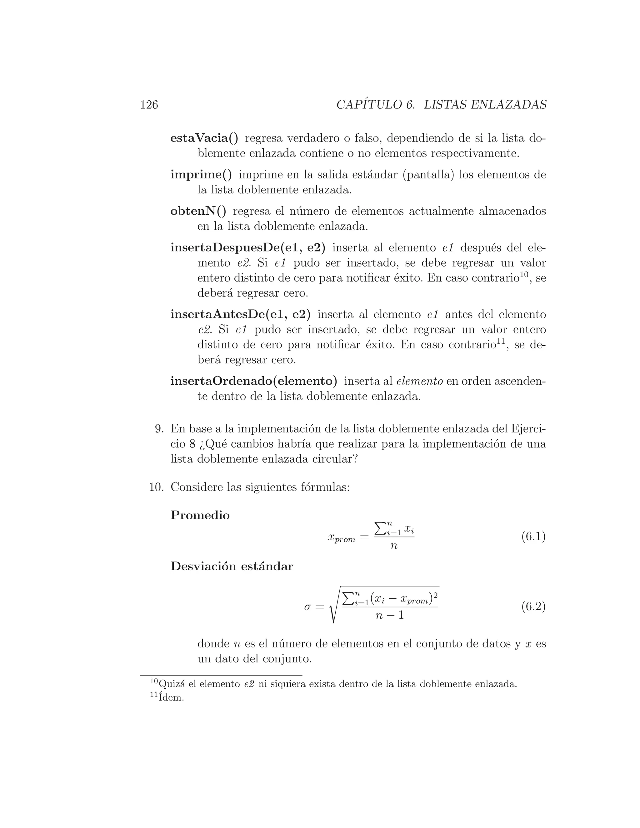 126 CAPÍTULO 6. LISTAS ENLAZADAS
estaVacia() regresa verdadero o falso, dependiendo de si la lista do-
blemente enlazada contiene o no elementos respectivamente.
imprime() imprime en la salida estándar (pantalla) los elementos de
la lista doblemente enlazada.
obtenN() regresa el número de elementos actualmente almacenados
en la lista doblemente enlazada.
insertaDespuesDe(e1, e2) inserta al elemento e1 después del ele-
mento e2. Si e1 pudo ser insertado, se debe regresar un valor
entero distinto de cero para notiﬁcar éxito. En caso contrario10
, se
deberá regresar cero.
insertaAntesDe(e1, e2) inserta al elemento e1 antes del elemento
e2. Si e1 pudo ser insertado, se debe regresar un valor entero
distinto de cero para notiﬁcar éxito. En caso contrario11
, se de-
berá regresar cero.
insertaOrdenado(elemento) inserta al elemento en orden ascenden-
te dentro de la lista doblemente enlazada.
9. En base a la implementación de la lista doblemente enlazada del Ejerci-
cio 8 ¿Qué cambios habrı́a que realizar para la implementación de una
lista doblemente enlazada circular?
10. Considere las siguientes fórmulas:
Promedio
xprom =
n
i=1 xi
n
(6.1)
Desviación estándar
σ =
n
i=1(xi − xprom)2
n − 1
(6.2)
donde n es el número de elementos en el conjunto de datos y x es
un dato del conjunto.
10
Quizá el elemento e2 ni siquiera exista dentro de la lista doblemente enlazada.
11
Ídem.
 