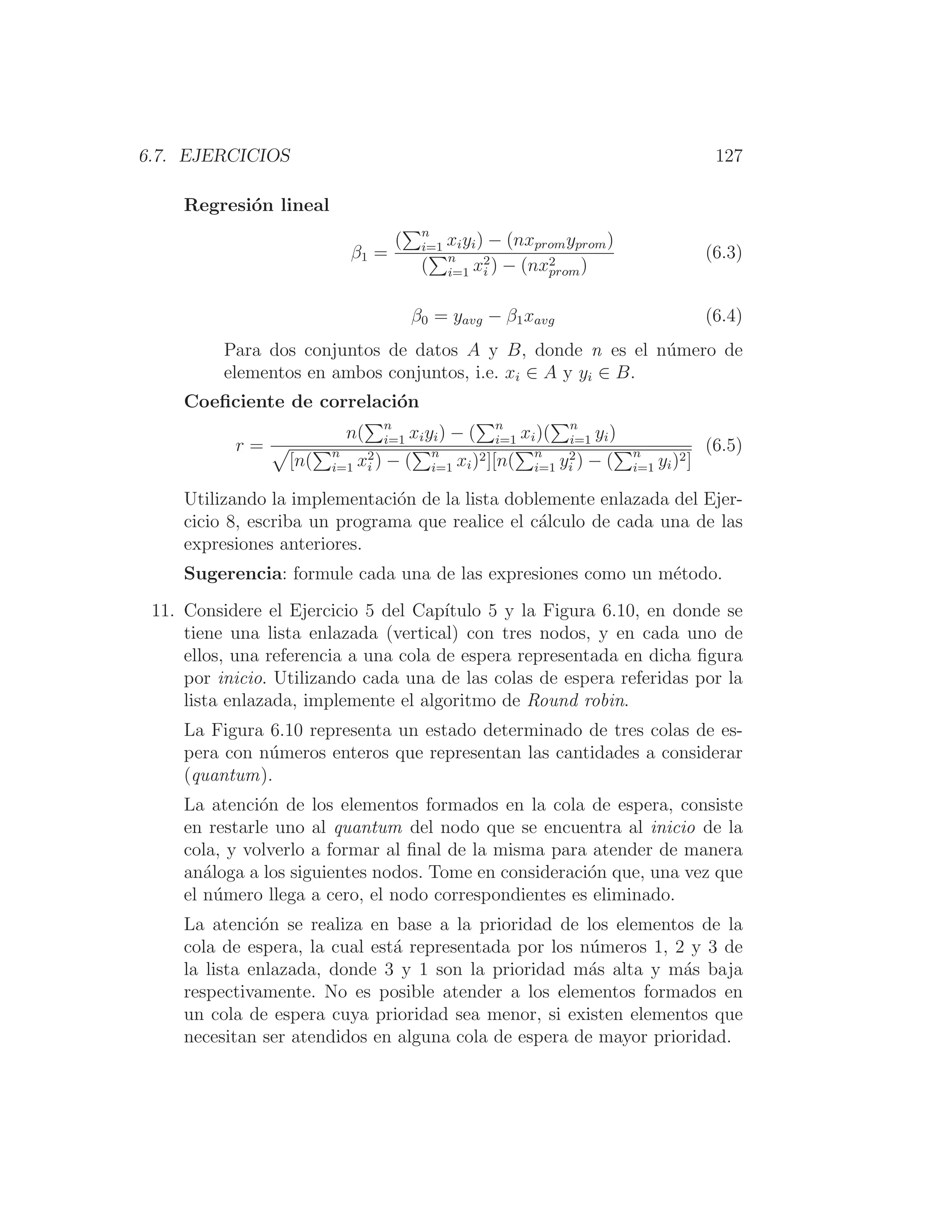 6.7. EJERCICIOS 127
Regresión lineal
β1 =
(
n
i=1 xiyi) − (nxpromyprom)
(
n
i=1 x2
i ) − (nx2
prom)
(6.3)
β0 = yavg − β1xavg (6.4)
Para dos conjuntos de datos A y B, donde n es el número de
elementos en ambos conjuntos, i.e. xi ∈ A y yi ∈ B.
Coeﬁciente de correlación
r =
n(
n
i=1 xiyi) − (
n
i=1 xi)(
n
i=1 yi)

[n(
n
i=1 x2
i ) − (
n
i=1 xi)2][n(
n
i=1 y2
i ) − (
n
i=1 yi)2]
(6.5)
Utilizando la implementación de la lista doblemente enlazada del Ejer-
cicio 8, escriba un programa que realice el cálculo de cada una de las
expresiones anteriores.
Sugerencia: formule cada una de las expresiones como un método.
11. Considere el Ejercicio 5 del Capı́tulo 5 y la Figura 6.10, en donde se
tiene una lista enlazada (vertical) con tres nodos, y en cada uno de
ellos, una referencia a una cola de espera representada en dicha ﬁgura
por inicio. Utilizando cada una de las colas de espera referidas por la
lista enlazada, implemente el algoritmo de Round robin.
La Figura 6.10 representa un estado determinado de tres colas de es-
pera con números enteros que representan las cantidades a considerar
(quantum).
La atención de los elementos formados en la cola de espera, consiste
en restarle uno al quantum del nodo que se encuentra al inicio de la
cola, y volverlo a formar al ﬁnal de la misma para atender de manera
análoga a los siguientes nodos. Tome en consideración que, una vez que
el número llega a cero, el nodo correspondientes es eliminado.
La atención se realiza en base a la prioridad de los elementos de la
cola de espera, la cual está representada por los números 1, 2 y 3 de
la lista enlazada, donde 3 y 1 son la prioridad más alta y más baja
respectivamente. No es posible atender a los elementos formados en
un cola de espera cuya prioridad sea menor, si existen elementos que
necesitan ser atendidos en alguna cola de espera de mayor prioridad.
 