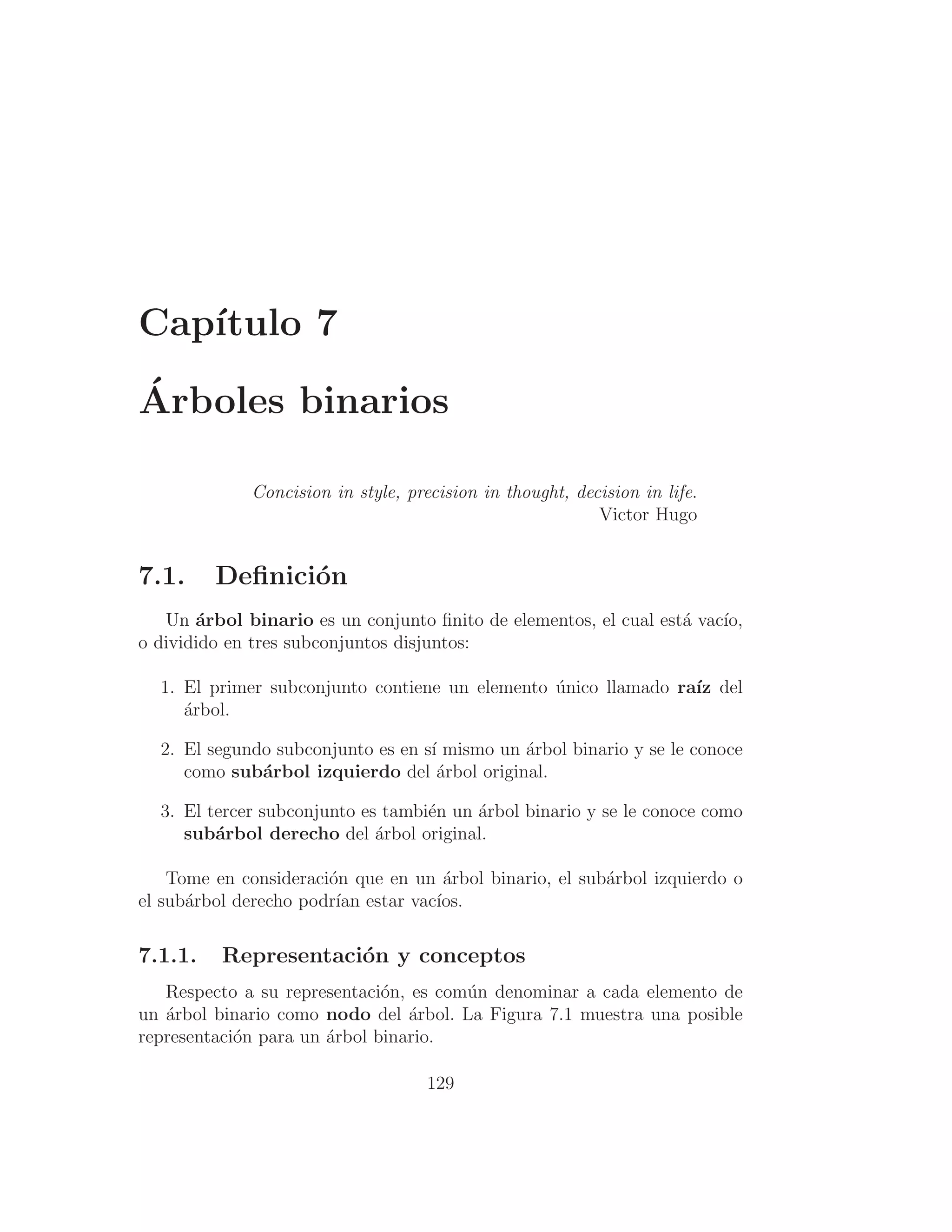 Capı́tulo 7
Árboles binarios
Concision in style, precision in thought, decision in life.
Victor Hugo
7.1. Deﬁnición
Un árbol binario es un conjunto ﬁnito de elementos, el cual está vacı́o,
o dividido en tres subconjuntos disjuntos:
1. El primer subconjunto contiene un elemento único llamado raı́z del
árbol.
2. El segundo subconjunto es en sı́ mismo un árbol binario y se le conoce
como subárbol izquierdo del árbol original.
3. El tercer subconjunto es también un árbol binario y se le conoce como
subárbol derecho del árbol original.
Tome en consideración que en un árbol binario, el subárbol izquierdo o
el subárbol derecho podrı́an estar vacı́os.
7.1.1. Representación y conceptos
Respecto a su representación, es común denominar a cada elemento de
un árbol binario como nodo del árbol. La Figura 7.1 muestra una posible
representación para un árbol binario.
129
 