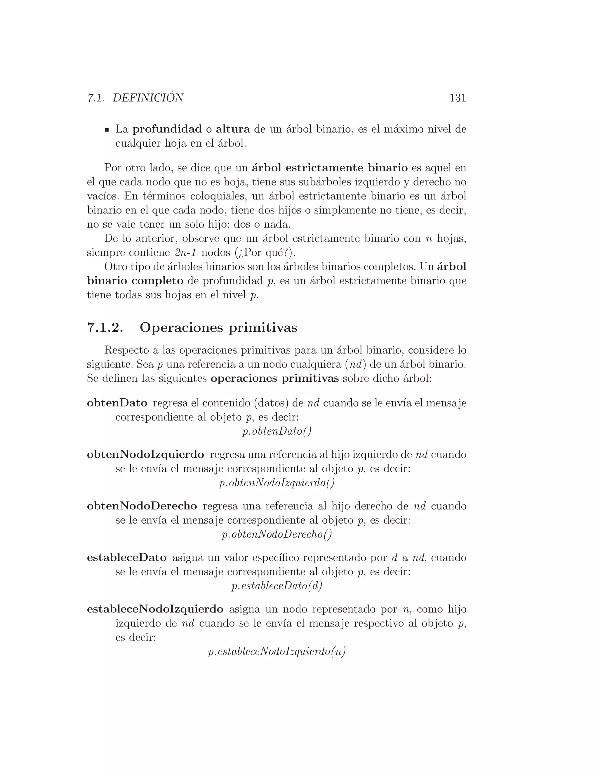 7.1. DEFINICIÓN 131
La profundidad o altura de un árbol binario, es el máximo nivel de
cualquier hoja en el árbol.
Por otro lado, se dice que un árbol estrictamente binario es aquel en
el que cada nodo que no es hoja, tiene sus subárboles izquierdo y derecho no
vacı́os. En términos coloquiales, un árbol estrictamente binario es un árbol
binario en el que cada nodo, tiene dos hijos o simplemente no tiene, es decir,
no se vale tener un solo hijo: dos o nada.
De lo anterior, observe que un árbol estrictamente binario con n hojas,
siempre contiene 2n-1 nodos (¿Por qué?).
Otro tipo de árboles binarios son los árboles binarios completos. Un árbol
binario completo de profundidad p, es un árbol estrictamente binario que
tiene todas sus hojas en el nivel p.
7.1.2. Operaciones primitivas
Respecto a las operaciones primitivas para un árbol binario, considere lo
siguiente. Sea p una referencia a un nodo cualquiera (nd) de un árbol binario.
Se deﬁnen las siguientes operaciones primitivas sobre dicho árbol:
obtenDato regresa el contenido (datos) de nd cuando se le envı́a el mensaje
correspondiente al objeto p, es decir:
p.obtenDato()
obtenNodoIzquierdo regresa una referencia al hijo izquierdo de nd cuando
se le envı́a el mensaje correspondiente al objeto p, es decir:
p.obtenNodoIzquierdo()
obtenNodoDerecho regresa una referencia al hijo derecho de nd cuando
se le envı́a el mensaje correspondiente al objeto p, es decir:
p.obtenNodoDerecho()
estableceDato asigna un valor especı́ﬁco representado por d a nd, cuando
se le envı́a el mensaje correspondiente al objeto p, es decir:
p.estableceDato(d)
estableceNodoIzquierdo asigna un nodo representado por n, como hijo
izquierdo de nd cuando se le envı́a el mensaje respectivo al objeto p,
es decir:
p.estableceNodoIzquierdo(n)
 