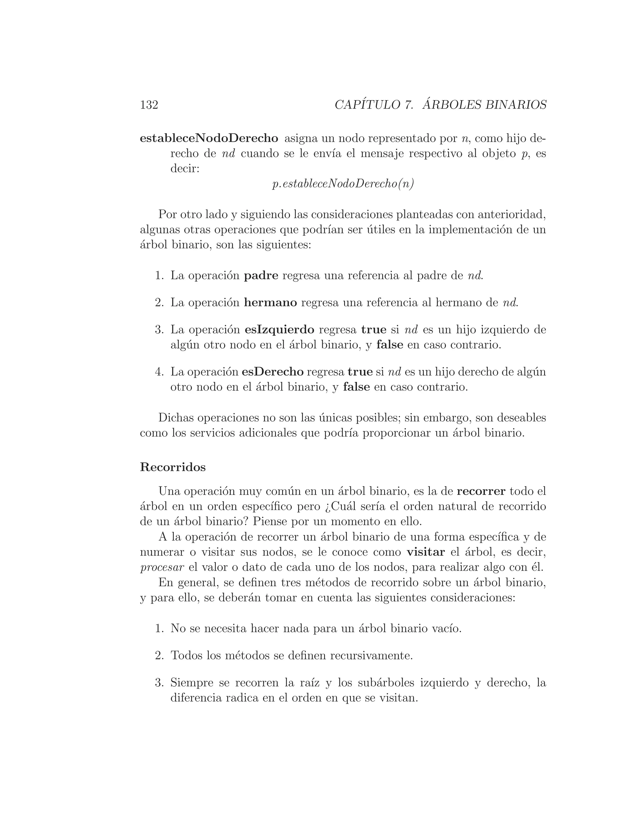 132 CAPÍTULO 7. ÁRBOLES BINARIOS
estableceNodoDerecho asigna un nodo representado por n, como hijo de-
recho de nd cuando se le envı́a el mensaje respectivo al objeto p, es
decir:
p.estableceNodoDerecho(n)
Por otro lado y siguiendo las consideraciones planteadas con anterioridad,
algunas otras operaciones que podrı́an ser útiles en la implementación de un
árbol binario, son las siguientes:
1. La operación padre regresa una referencia al padre de nd.
2. La operación hermano regresa una referencia al hermano de nd.
3. La operación esIzquierdo regresa true si nd es un hijo izquierdo de
algún otro nodo en el árbol binario, y false en caso contrario.
4. La operación esDerecho regresa true si nd es un hijo derecho de algún
otro nodo en el árbol binario, y false en caso contrario.
Dichas operaciones no son las únicas posibles; sin embargo, son deseables
como los servicios adicionales que podrı́a proporcionar un árbol binario.
Recorridos
Una operación muy común en un árbol binario, es la de recorrer todo el
árbol en un orden especı́ﬁco pero ¿Cuál serı́a el orden natural de recorrido
de un árbol binario? Piense por un momento en ello.
A la operación de recorrer un árbol binario de una forma especı́ﬁca y de
numerar o visitar sus nodos, se le conoce como visitar el árbol, es decir,
procesar el valor o dato de cada uno de los nodos, para realizar algo con él.
En general, se deﬁnen tres métodos de recorrido sobre un árbol binario,
y para ello, se deberán tomar en cuenta las siguientes consideraciones:
1. No se necesita hacer nada para un árbol binario vacı́o.
2. Todos los métodos se deﬁnen recursivamente.
3. Siempre se recorren la raı́z y los subárboles izquierdo y derecho, la
diferencia radica en el orden en que se visitan.
 