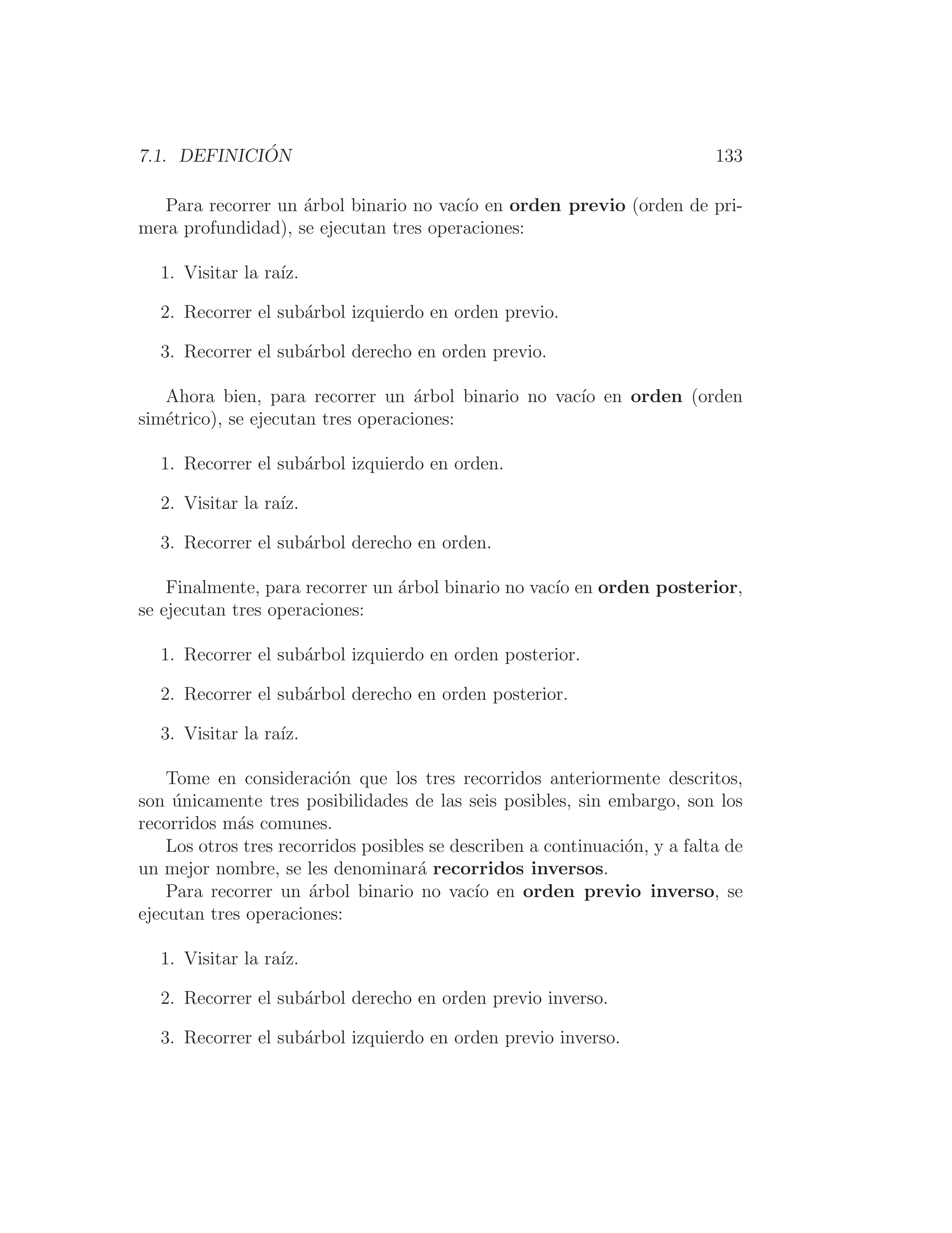 7.1. DEFINICIÓN 133
Para recorrer un árbol binario no vacı́o en orden previo (orden de pri-
mera profundidad), se ejecutan tres operaciones:
1. Visitar la raı́z.
2. Recorrer el subárbol izquierdo en orden previo.
3. Recorrer el subárbol derecho en orden previo.
Ahora bien, para recorrer un árbol binario no vacı́o en orden (orden
simétrico), se ejecutan tres operaciones:
1. Recorrer el subárbol izquierdo en orden.
2. Visitar la raı́z.
3. Recorrer el subárbol derecho en orden.
Finalmente, para recorrer un árbol binario no vacı́o en orden posterior,
se ejecutan tres operaciones:
1. Recorrer el subárbol izquierdo en orden posterior.
2. Recorrer el subárbol derecho en orden posterior.
3. Visitar la raı́z.
Tome en consideración que los tres recorridos anteriormente descritos,
son únicamente tres posibilidades de las seis posibles, sin embargo, son los
recorridos más comunes.
Los otros tres recorridos posibles se describen a continuación, y a falta de
un mejor nombre, se les denominará recorridos inversos.
Para recorrer un árbol binario no vacı́o en orden previo inverso, se
ejecutan tres operaciones:
1. Visitar la raı́z.
2. Recorrer el subárbol derecho en orden previo inverso.
3. Recorrer el subárbol izquierdo en orden previo inverso.
 