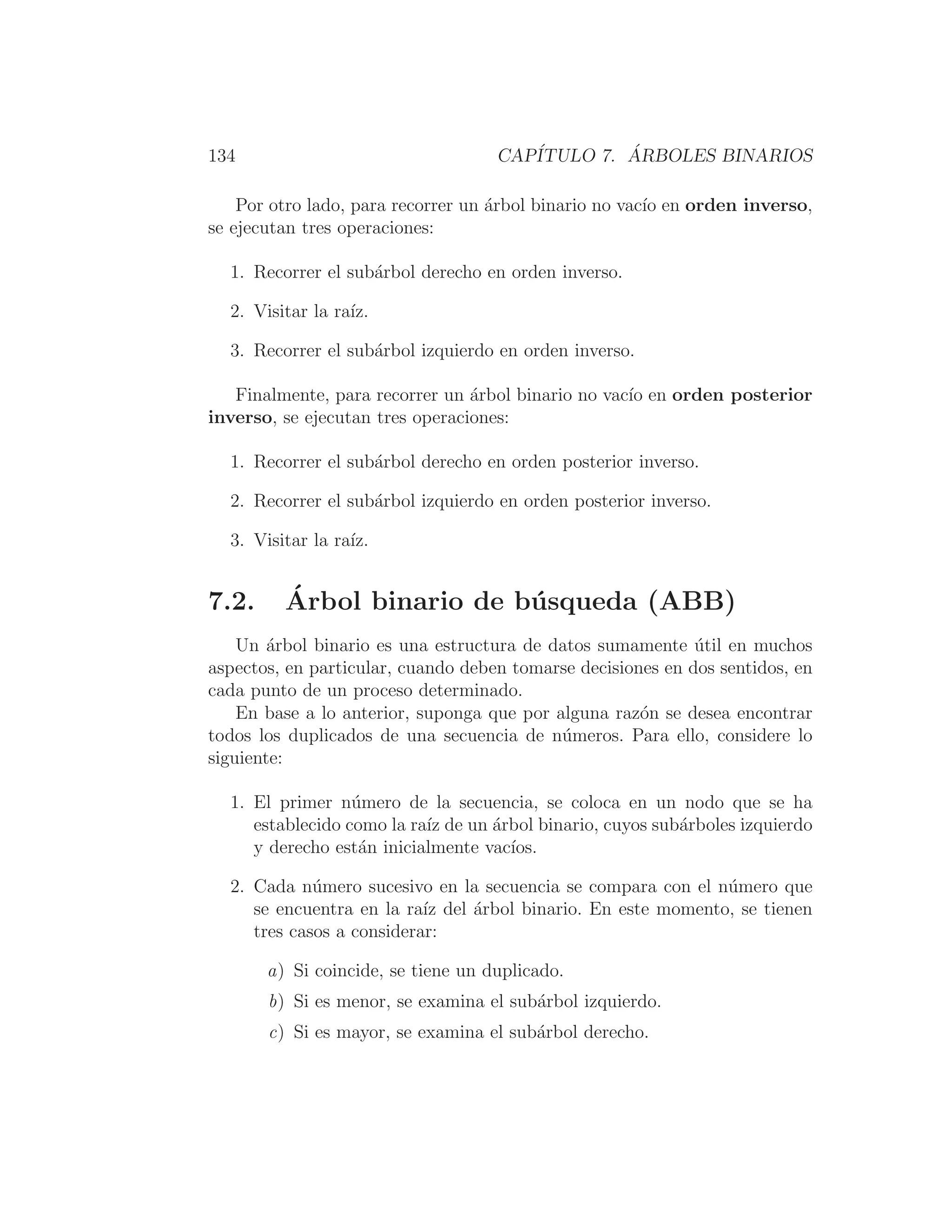 134 CAPÍTULO 7. ÁRBOLES BINARIOS
Por otro lado, para recorrer un árbol binario no vacı́o en orden inverso,
se ejecutan tres operaciones:
1. Recorrer el subárbol derecho en orden inverso.
2. Visitar la raı́z.
3. Recorrer el subárbol izquierdo en orden inverso.
Finalmente, para recorrer un árbol binario no vacı́o en orden posterior
inverso, se ejecutan tres operaciones:
1. Recorrer el subárbol derecho en orden posterior inverso.
2. Recorrer el subárbol izquierdo en orden posterior inverso.
3. Visitar la raı́z.
7.2. Árbol binario de búsqueda (ABB)
Un árbol binario es una estructura de datos sumamente útil en muchos
aspectos, en particular, cuando deben tomarse decisiones en dos sentidos, en
cada punto de un proceso determinado.
En base a lo anterior, suponga que por alguna razón se desea encontrar
todos los duplicados de una secuencia de números. Para ello, considere lo
siguiente:
1. El primer número de la secuencia, se coloca en un nodo que se ha
establecido como la raı́z de un árbol binario, cuyos subárboles izquierdo
y derecho están inicialmente vacı́os.
2. Cada número sucesivo en la secuencia se compara con el número que
se encuentra en la raı́z del árbol binario. En este momento, se tienen
tres casos a considerar:
a) Si coincide, se tiene un duplicado.
b) Si es menor, se examina el subárbol izquierdo.
c) Si es mayor, se examina el subárbol derecho.
 