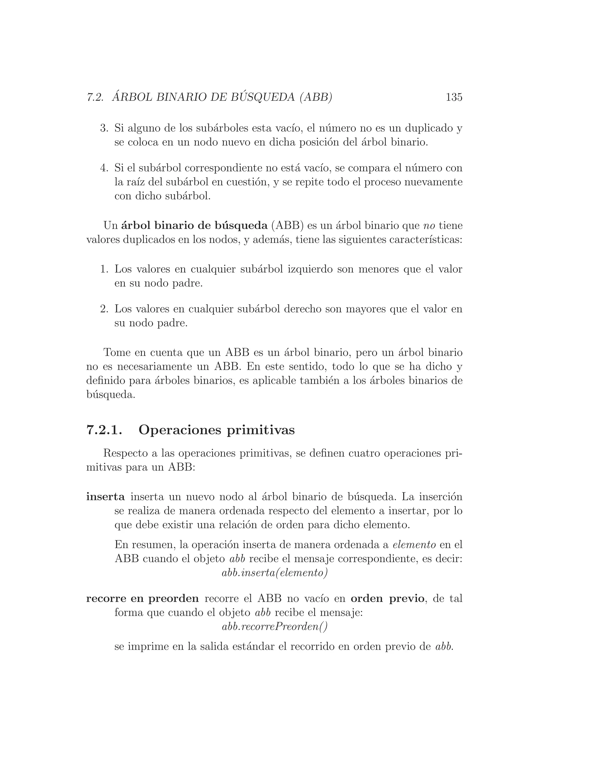 7.2. ÁRBOL BINARIO DE BÚSQUEDA (ABB) 135
3. Si alguno de los subárboles esta vacı́o, el número no es un duplicado y
se coloca en un nodo nuevo en dicha posición del árbol binario.
4. Si el subárbol correspondiente no está vacı́o, se compara el número con
la raı́z del subárbol en cuestión, y se repite todo el proceso nuevamente
con dicho subárbol.
Un árbol binario de búsqueda (ABB) es un árbol binario que no tiene
valores duplicados en los nodos, y además, tiene las siguientes caracterı́sticas:
1. Los valores en cualquier subárbol izquierdo son menores que el valor
en su nodo padre.
2. Los valores en cualquier subárbol derecho son mayores que el valor en
su nodo padre.
Tome en cuenta que un ABB es un árbol binario, pero un árbol binario
no es necesariamente un ABB. En este sentido, todo lo que se ha dicho y
deﬁnido para árboles binarios, es aplicable también a los árboles binarios de
búsqueda.
7.2.1. Operaciones primitivas
Respecto a las operaciones primitivas, se deﬁnen cuatro operaciones pri-
mitivas para un ABB:
inserta inserta un nuevo nodo al árbol binario de búsqueda. La inserción
se realiza de manera ordenada respecto del elemento a insertar, por lo
que debe existir una relación de orden para dicho elemento.
En resumen, la operación inserta de manera ordenada a elemento en el
ABB cuando el objeto abb recibe el mensaje correspondiente, es decir:
abb.inserta(elemento)
recorre en preorden recorre el ABB no vacı́o en orden previo, de tal
forma que cuando el objeto abb recibe el mensaje:
abb.recorrePreorden()
se imprime en la salida estándar el recorrido en orden previo de abb.
 