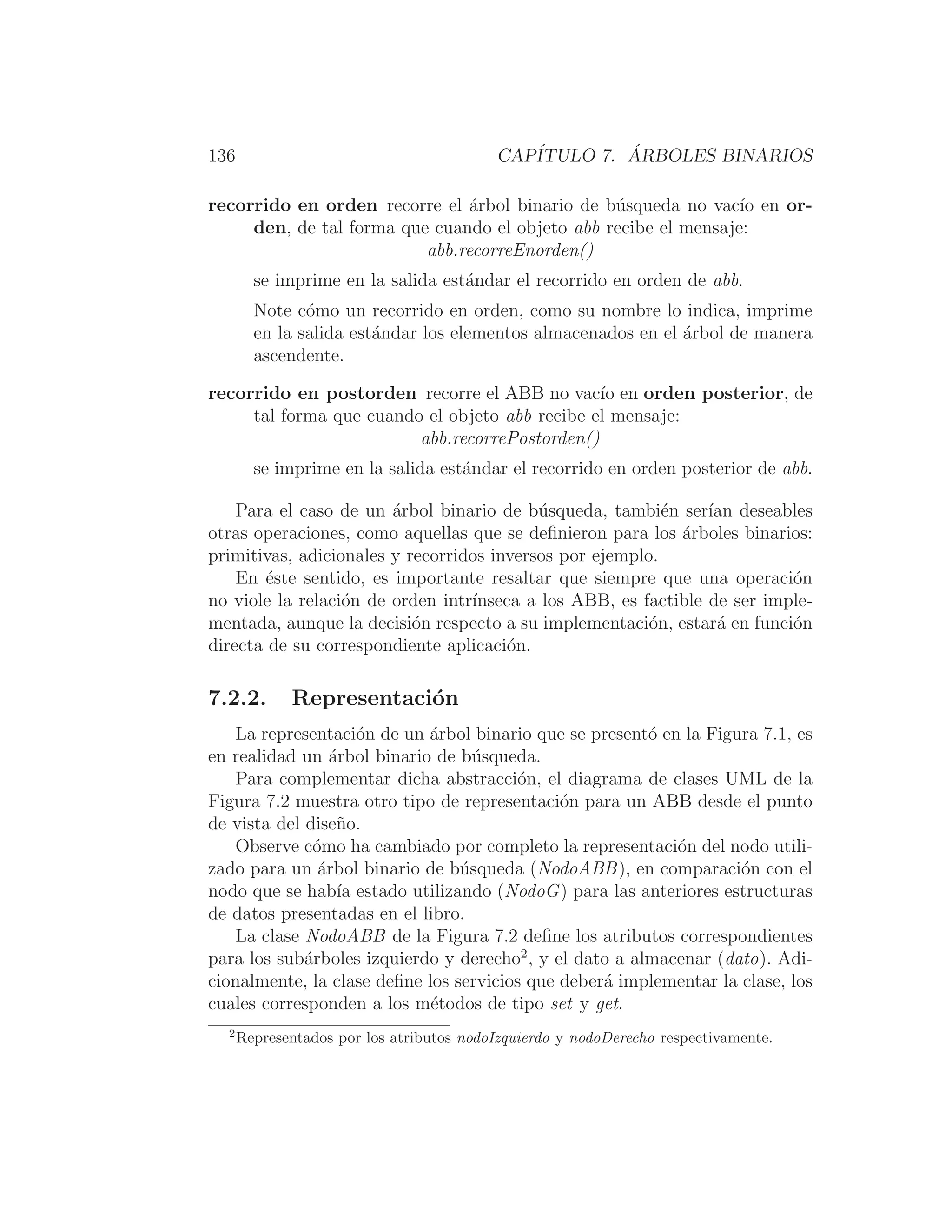 136 CAPÍTULO 7. ÁRBOLES BINARIOS
recorrido en orden recorre el árbol binario de búsqueda no vacı́o en or-
den, de tal forma que cuando el objeto abb recibe el mensaje:
abb.recorreEnorden()
se imprime en la salida estándar el recorrido en orden de abb.
Note cómo un recorrido en orden, como su nombre lo indica, imprime
en la salida estándar los elementos almacenados en el árbol de manera
ascendente.
recorrido en postorden recorre el ABB no vacı́o en orden posterior, de
tal forma que cuando el objeto abb recibe el mensaje:
abb.recorrePostorden()
se imprime en la salida estándar el recorrido en orden posterior de abb.
Para el caso de un árbol binario de búsqueda, también serı́an deseables
otras operaciones, como aquellas que se deﬁnieron para los árboles binarios:
primitivas, adicionales y recorridos inversos por ejemplo.
En éste sentido, es importante resaltar que siempre que una operación
no viole la relación de orden intrı́nseca a los ABB, es factible de ser imple-
mentada, aunque la decisión respecto a su implementación, estará en función
directa de su correspondiente aplicación.
7.2.2. Representación
La representación de un árbol binario que se presentó en la Figura 7.1, es
en realidad un árbol binario de búsqueda.
Para complementar dicha abstracción, el diagrama de clases UML de la
Figura 7.2 muestra otro tipo de representación para un ABB desde el punto
de vista del diseño.
Observe cómo ha cambiado por completo la representación del nodo utili-
zado para un árbol binario de búsqueda (NodoABB), en comparación con el
nodo que se habı́a estado utilizando (NodoG) para las anteriores estructuras
de datos presentadas en el libro.
La clase NodoABB de la Figura 7.2 deﬁne los atributos correspondientes
para los subárboles izquierdo y derecho2
, y el dato a almacenar (dato). Adi-
cionalmente, la clase deﬁne los servicios que deberá implementar la clase, los
cuales corresponden a los métodos de tipo set y get.
2
Representados por los atributos nodoIzquierdo y nodoDerecho respectivamente.
 