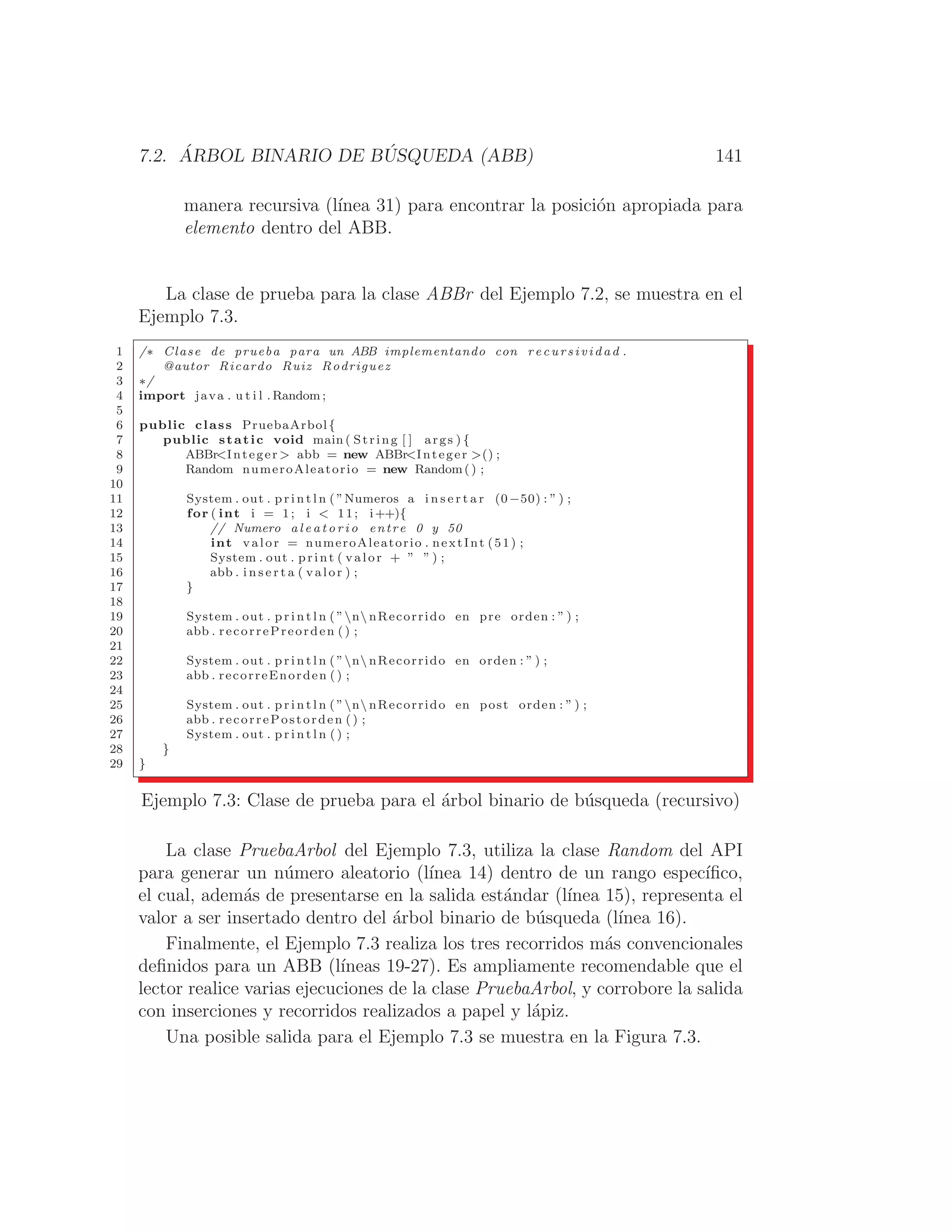7.2. ÁRBOL BINARIO DE BÚSQUEDA (ABB) 141
manera recursiva (lı́nea 31) para encontrar la posición apropiada para
elemento dentro del ABB.
La clase de prueba para la clase ABBr del Ejemplo 7.2, se muestra en el
Ejemplo 7.3.
1 /∗ Clase de prueba para un ABB implementando con r ec u r s iv id a d .
2 @autor Ricardo Ruiz Rodriguez
3 ∗/
4 import java . u t i l . Random ;
5
6 public class PruebaArbol{
7 public static void main ( String [ ] args ) {
8 ABBrInteger  abb = new ABBrInteger () ;
9 Random numeroAleatorio = new Random() ;
10
11 System . out . p r i n t l n ( ”Numeros a i n s e r t a r (0−50) : ” ) ;
12 for ( int i = 1; i  11; i++){
13 // Numero a l e a t o r i o entre 0 y 50
14 int valor = numeroAleatorio . nextInt (51) ;
15 System . out . print ( valor + ” ” ) ;
16 abb . i n s e r t a ( valor ) ;
17 }
18
19 System . out . p r i n t l n ( ”n nRecorrido en pre orden : ” ) ;
20 abb . recorrePreorden ( ) ;
21
22 System . out . p r i n t l n ( ”n nRecorrido en orden : ” ) ;
23 abb . recorreEnorden () ;
24
25 System . out . p r i n t l n ( ”n nRecorrido en post orden : ” ) ;
26 abb . recorrePostorden () ;
27 System . out . p r i n t l n ( ) ;
28 }
29 }
Ejemplo 7.3: Clase de prueba para el árbol binario de búsqueda (recursivo)
La clase PruebaArbol del Ejemplo 7.3, utiliza la clase Random del API
para generar un número aleatorio (lı́nea 14) dentro de un rango especı́ﬁco,
el cual, además de presentarse en la salida estándar (lı́nea 15), representa el
valor a ser insertado dentro del árbol binario de búsqueda (lı́nea 16).
Finalmente, el Ejemplo 7.3 realiza los tres recorridos más convencionales
deﬁnidos para un ABB (lı́neas 19-27). Es ampliamente recomendable que el
lector realice varias ejecuciones de la clase PruebaArbol, y corrobore la salida
con inserciones y recorridos realizados a papel y lápiz.
Una posible salida para el Ejemplo 7.3 se muestra en la Figura 7.3.
 