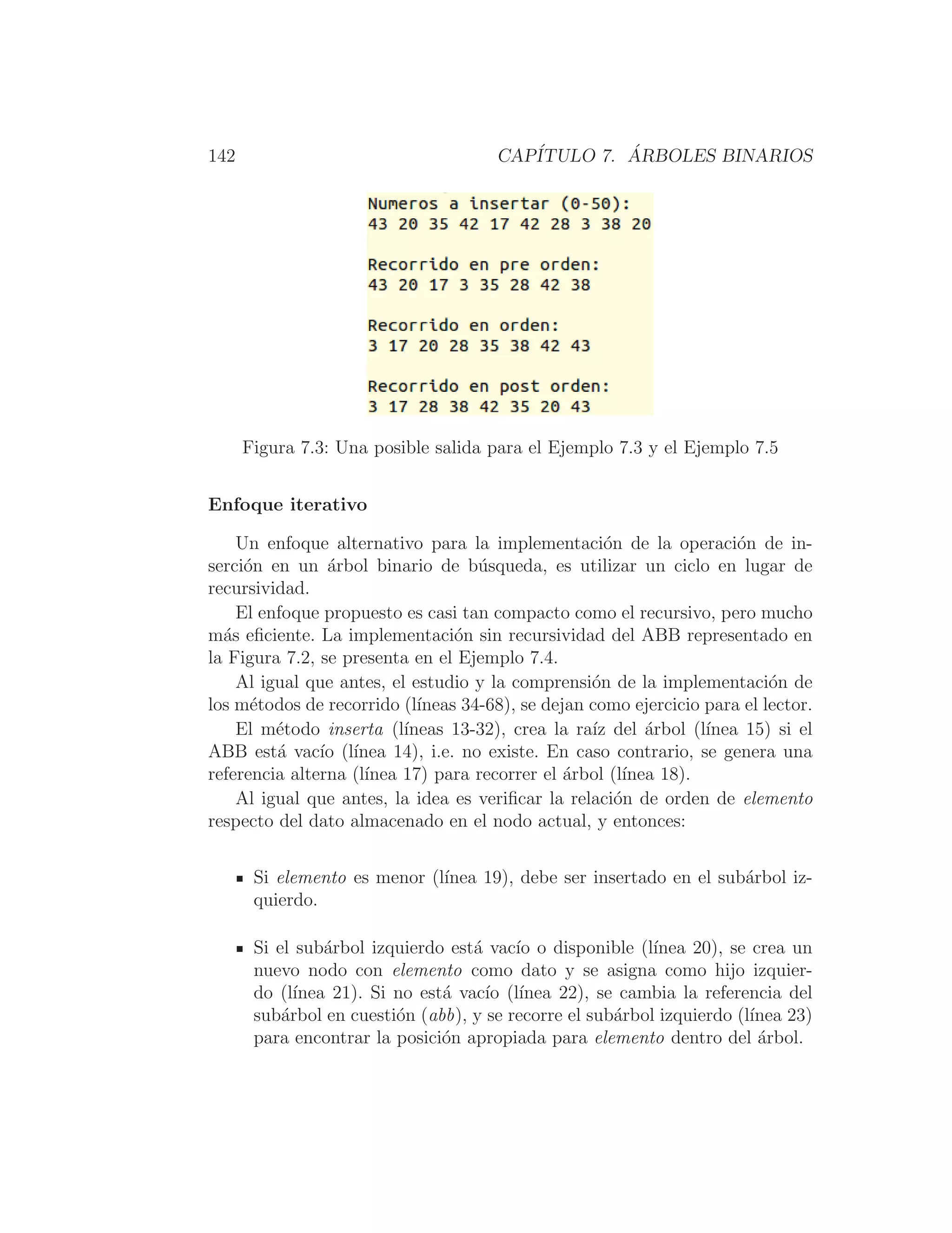 142 CAPÍTULO 7. ÁRBOLES BINARIOS
Figura 7.3: Una posible salida para el Ejemplo 7.3 y el Ejemplo 7.5
Enfoque iterativo
Un enfoque alternativo para la implementación de la operación de in-
serción en un árbol binario de búsqueda, es utilizar un ciclo en lugar de
recursividad.
El enfoque propuesto es casi tan compacto como el recursivo, pero mucho
más eﬁciente. La implementación sin recursividad del ABB representado en
la Figura 7.2, se presenta en el Ejemplo 7.4.
Al igual que antes, el estudio y la comprensión de la implementación de
los métodos de recorrido (lı́neas 34-68), se dejan como ejercicio para el lector.
El método inserta (lı́neas 13-32), crea la raı́z del árbol (lı́nea 15) si el
ABB está vacı́o (lı́nea 14), i.e. no existe. En caso contrario, se genera una
referencia alterna (lı́nea 17) para recorrer el árbol (lı́nea 18).
Al igual que antes, la idea es veriﬁcar la relación de orden de elemento
respecto del dato almacenado en el nodo actual, y entonces:
Si elemento es menor (lı́nea 19), debe ser insertado en el subárbol iz-
quierdo.
Si el subárbol izquierdo está vacı́o o disponible (lı́nea 20), se crea un
nuevo nodo con elemento como dato y se asigna como hijo izquier-
do (lı́nea 21). Si no está vacı́o (lı́nea 22), se cambia la referencia del
subárbol en cuestión (abb), y se recorre el subárbol izquierdo (lı́nea 23)
para encontrar la posición apropiada para elemento dentro del árbol.
 