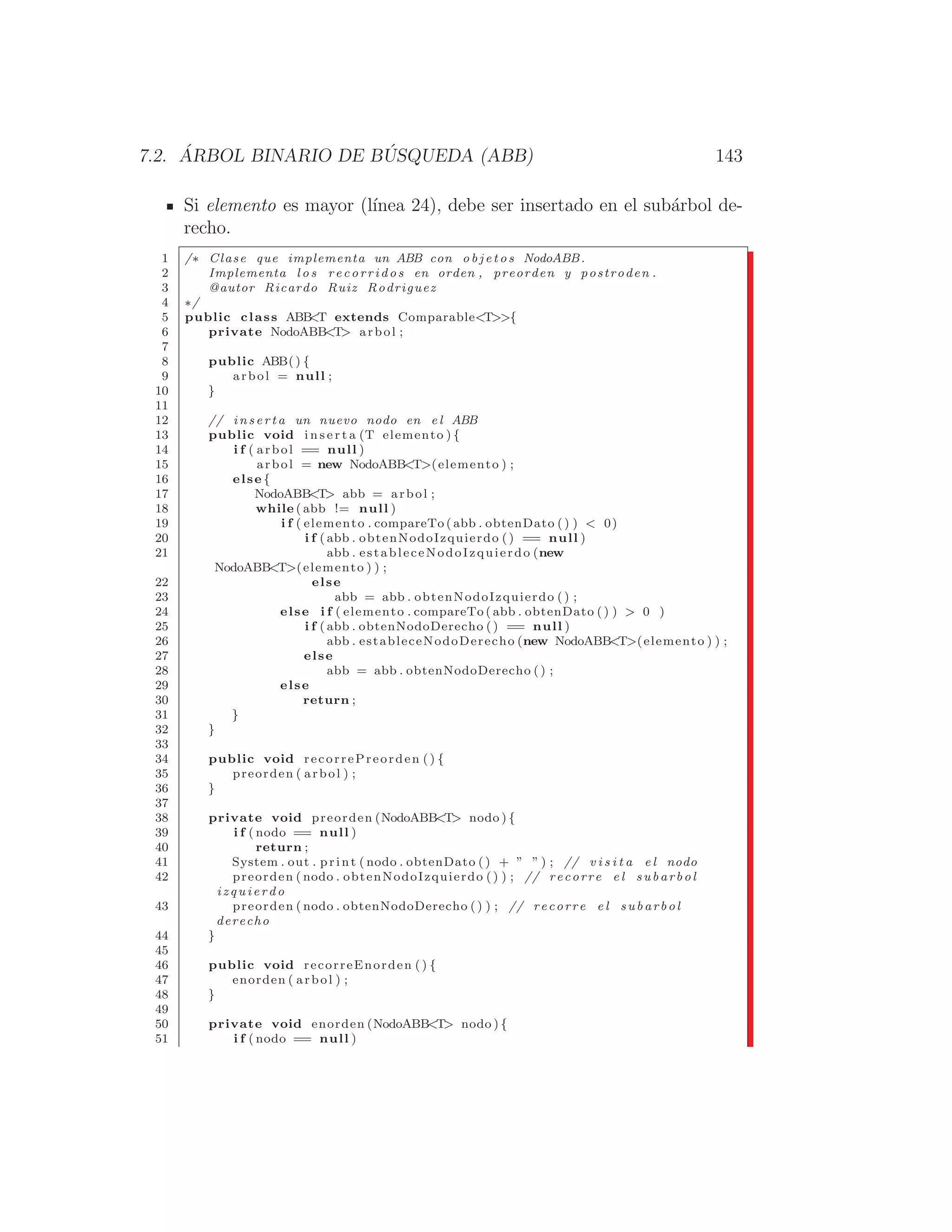 7.2. ÁRBOL BINARIO DE BÚSQUEDA (ABB) 143
Si elemento es mayor (lı́nea 24), debe ser insertado en el subárbol de-
recho.
1 /∗ Clase que implementa un ABB con o b j e t o s NodoABB.
2 Implementa l o s recorridos en orden , preorden y postroden .
3 @autor Ricardo Ruiz Rodriguez
4 ∗/
5 public class ABB
T extends ComparableT{
6 private NodoABBT arbol ;
7
8 public ABB() {
9 arbol = null ;
10 }
11
12 // i n s e r t a un nuevo nodo en e l ABB
13 public void i n s e r t a (T elemento ) {
14 i f ( arbol == null )
15 arbol = new NodoABBT(elemento ) ;
16 else {
17 NodoABBT abb = arbol ;
18 while ( abb != null )
19 i f ( elemento . compareTo ( abb . obtenDato ( ) )  0)
20 i f ( abb . obtenNodoIzquierdo ( ) == null )
21 abb . estableceNodoIzquierdo (new
NodoABBT(elemento ) ) ;
22 else
23 abb = abb . obtenNodoIzquierdo ( ) ;
24 else i f ( elemento . compareTo ( abb . obtenDato ( ) )  0 )
25 i f ( abb . obtenNodoDerecho () == null )
26 abb . estableceNodoDerecho (new NodoABBT(elemento ) ) ;
27 else
28 abb = abb . obtenNodoDerecho ( ) ;
29 else
30 return ;
31 }
32 }
33
34 public void recorrePreorden () {
35 preorden ( arbol ) ;
36 }
37
38 private void preorden (NodoABBT nodo ) {
39 i f ( nodo == null )
40 return ;
41 System . out . print ( nodo . obtenDato () + ” ” ) ; // v i s i t a e l nodo
42 preorden ( nodo . obtenNodoIzquierdo () ) ; // recorre e l subarbol
i z q u i e r d o
43 preorden ( nodo . obtenNodoDerecho ( ) ) ; // recorre e l subarbol
derecho
44 }
45
46 public void recorreEnorden () {
47 enorden ( arbol ) ;
48 }
49
50 private void enorden (NodoABBT nodo ) {
51 i f ( nodo == null )
 