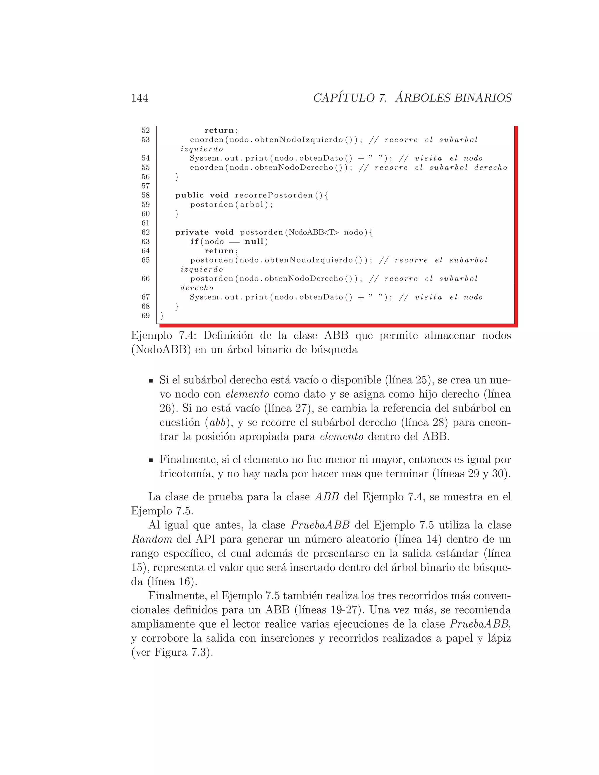 144 CAPÍTULO 7. ÁRBOLES BINARIOS
52 return ;
53 enorden ( nodo . obtenNodoIzquierdo ( ) ) ; // recorre e l subarbol
i z q u i e r d o
54 System . out . print ( nodo . obtenDato () + ” ” ) ; // v i s i t a e l nodo
55 enorden ( nodo . obtenNodoDerecho () ) ; // recorre e l subarbol derecho
56 }
57
58 public void recorrePostorden ( ) {
59 postorden ( arbol ) ;
60 }
61
62 private void postorden (NodoABBT nodo ) {
63 i f ( nodo == null )
64 return ;
65 postorden ( nodo . obtenNodoIzquierdo () ) ; // recorre e l subarbol
i z q u i e r d o
66 postorden ( nodo . obtenNodoDerecho () ) ; // recorre e l subarbol
derecho
67 System . out . print ( nodo . obtenDato () + ” ” ) ; // v i s i t a e l nodo
68 }
69 }
Ejemplo 7.4: Deﬁnición de la clase ABB que permite almacenar nodos
(NodoABB) en un árbol binario de búsqueda
Si el subárbol derecho está vacı́o o disponible (lı́nea 25), se crea un nue-
vo nodo con elemento como dato y se asigna como hijo derecho (lı́nea
26). Si no está vacı́o (lı́nea 27), se cambia la referencia del subárbol en
cuestión (abb), y se recorre el subárbol derecho (lı́nea 28) para encon-
trar la posición apropiada para elemento dentro del ABB.
Finalmente, si el elemento no fue menor ni mayor, entonces es igual por
tricotomı́a, y no hay nada por hacer mas que terminar (lı́neas 29 y 30).
La clase de prueba para la clase ABB del Ejemplo 7.4, se muestra en el
Ejemplo 7.5.
Al igual que antes, la clase PruebaABB del Ejemplo 7.5 utiliza la clase
Random del API para generar un número aleatorio (lı́nea 14) dentro de un
rango especı́ﬁco, el cual además de presentarse en la salida estándar (lı́nea
15), representa el valor que será insertado dentro del árbol binario de búsque-
da (lı́nea 16).
Finalmente, el Ejemplo 7.5 también realiza los tres recorridos más conven-
cionales deﬁnidos para un ABB (lı́neas 19-27). Una vez más, se recomienda
ampliamente que el lector realice varias ejecuciones de la clase PruebaABB,
y corrobore la salida con inserciones y recorridos realizados a papel y lápiz
(ver Figura 7.3).
 