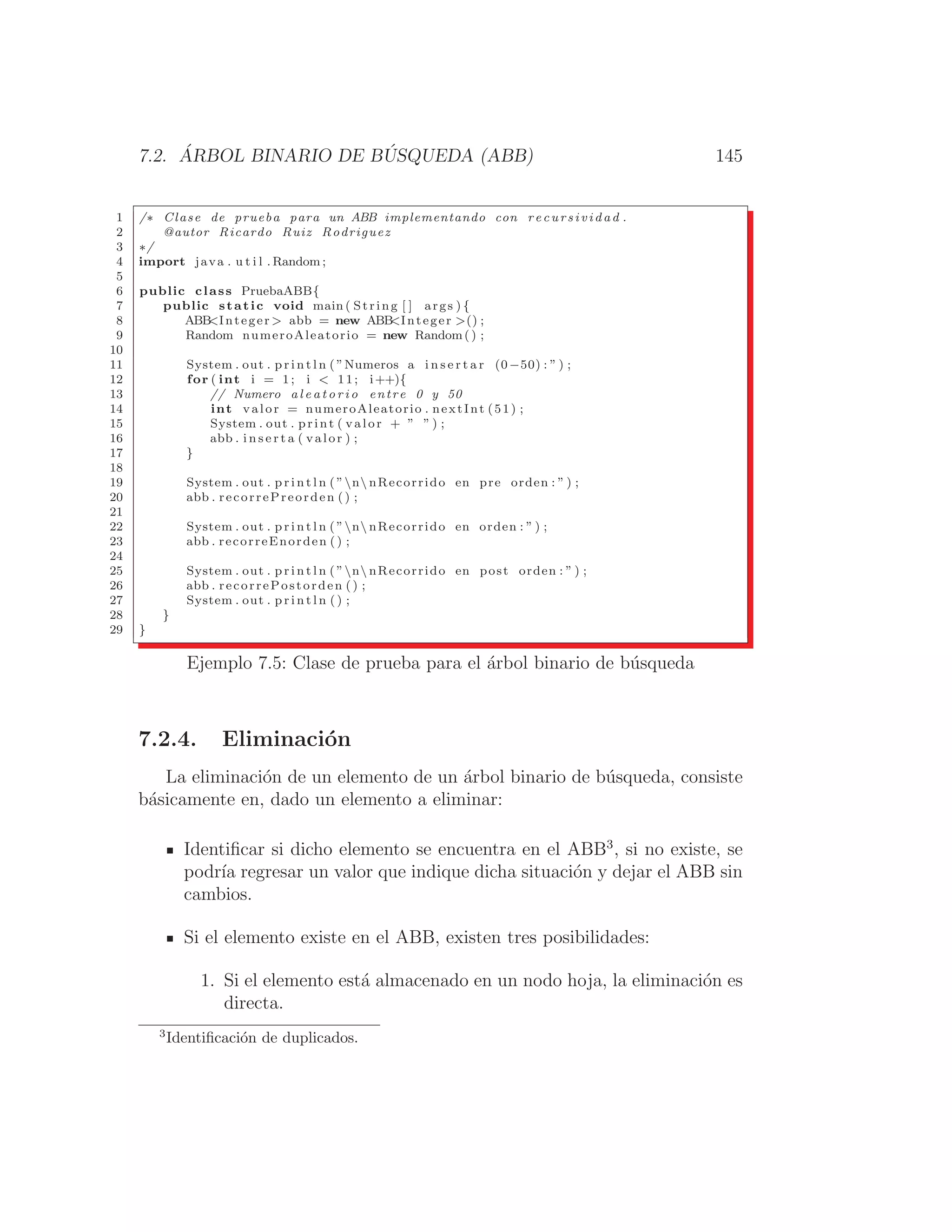 7.2. ÁRBOL BINARIO DE BÚSQUEDA (ABB) 145
1 /∗ Clase de prueba para un ABB implementando con r ec u r s iv id a d .
2 @autor Ricardo Ruiz Rodriguez
3 ∗/
4 import java . u t i l . Random ;
5
6 public class PruebaABB{
7 public static void main ( String [ ] args ) {
8 ABB
Integer  abb = new ABB
Integer () ;
9 Random numeroAleatorio = new Random() ;
10
11 System . out . p r i n t l n ( ”Numeros a i n s e r t a r (0−50) : ” ) ;
12 for ( int i = 1; i  11; i++){
13 // Numero a l e a t o r i o entre 0 y 50
14 int valor = numeroAleatorio . nextInt (51) ;
15 System . out . print ( valor + ” ” ) ;
16 abb . i n s e r t a ( valor ) ;
17 }
18
19 System . out . p r i n t l n ( ”n nRecorrido en pre orden : ” ) ;
20 abb . recorrePreorden ( ) ;
21
22 System . out . p r i n t l n ( ”n nRecorrido en orden : ” ) ;
23 abb . recorreEnorden () ;
24
25 System . out . p r i n t l n ( ”n nRecorrido en post orden : ” ) ;
26 abb . recorrePostorden () ;
27 System . out . p r i n t l n ( ) ;
28 }
29 }
Ejemplo 7.5: Clase de prueba para el árbol binario de búsqueda
7.2.4. Eliminación
La eliminación de un elemento de un árbol binario de búsqueda, consiste
básicamente en, dado un elemento a eliminar:
Identiﬁcar si dicho elemento se encuentra en el ABB3
, si no existe, se
podrı́a regresar un valor que indique dicha situación y dejar el ABB sin
cambios.
Si el elemento existe en el ABB, existen tres posibilidades:
1. Si el elemento está almacenado en un nodo hoja, la eliminación es
directa.
3
Identiﬁcación de duplicados.
 