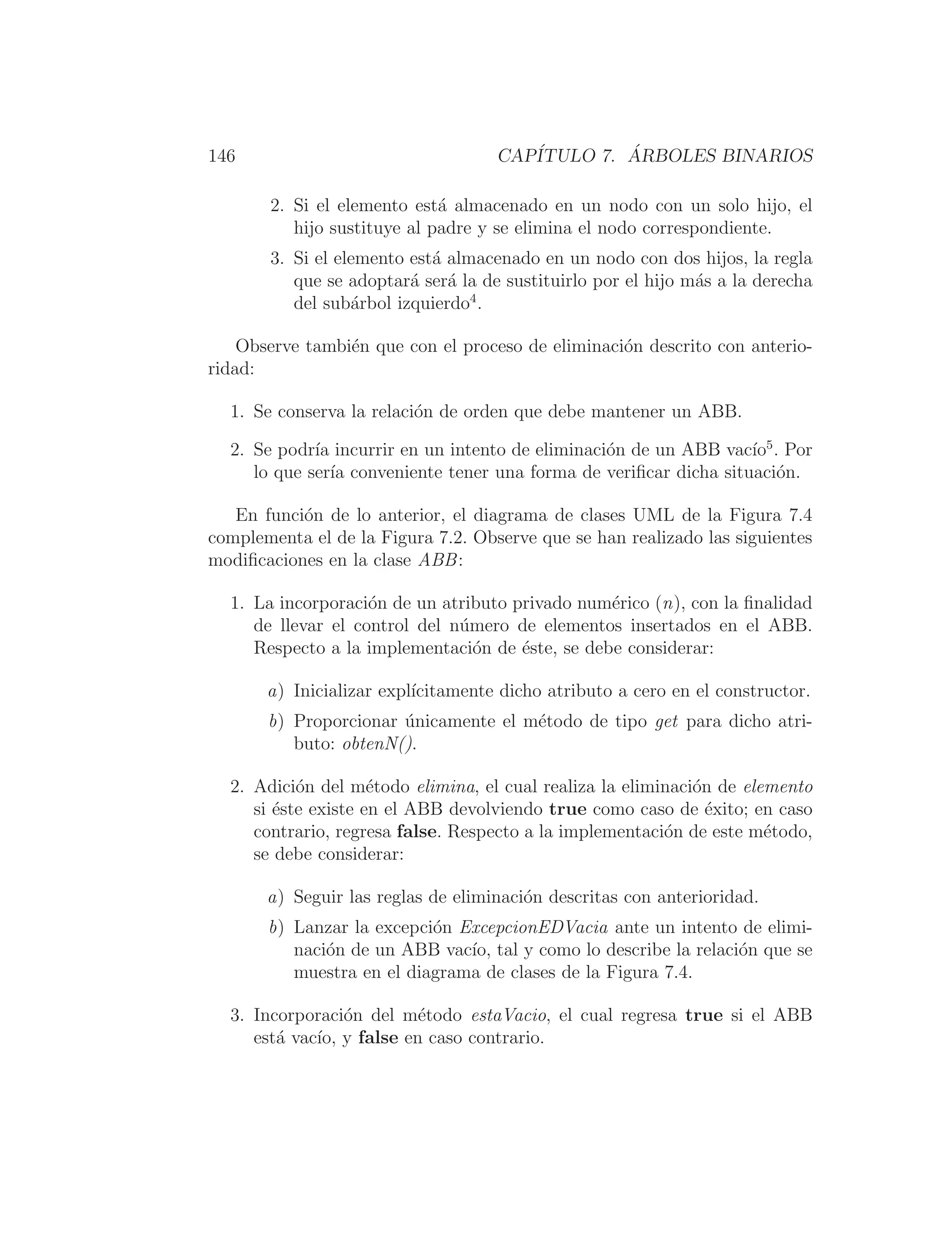 146 CAPÍTULO 7. ÁRBOLES BINARIOS
2. Si el elemento está almacenado en un nodo con un solo hijo, el
hijo sustituye al padre y se elimina el nodo correspondiente.
3. Si el elemento está almacenado en un nodo con dos hijos, la regla
que se adoptará será la de sustituirlo por el hijo más a la derecha
del subárbol izquierdo4
.
Observe también que con el proceso de eliminación descrito con anterio-
ridad:
1. Se conserva la relación de orden que debe mantener un ABB.
2. Se podrı́a incurrir en un intento de eliminación de un ABB vacı́o5
. Por
lo que serı́a conveniente tener una forma de veriﬁcar dicha situación.
En función de lo anterior, el diagrama de clases UML de la Figura 7.4
complementa el de la Figura 7.2. Observe que se han realizado las siguientes
modiﬁcaciones en la clase ABB:
1. La incorporación de un atributo privado numérico (n), con la ﬁnalidad
de llevar el control del número de elementos insertados en el ABB.
Respecto a la implementación de éste, se debe considerar:
a) Inicializar explı́citamente dicho atributo a cero en el constructor.
b) Proporcionar únicamente el método de tipo get para dicho atri-
buto: obtenN().
2. Adición del método elimina, el cual realiza la eliminación de elemento
si éste existe en el ABB devolviendo true como caso de éxito; en caso
contrario, regresa false. Respecto a la implementación de este método,
se debe considerar:
a) Seguir las reglas de eliminación descritas con anterioridad.
b) Lanzar la excepción ExcepcionEDVacia ante un intento de elimi-
nación de un ABB vacı́o, tal y como lo describe la relación que se
muestra en el diagrama de clases de la Figura 7.4.
3. Incorporación del método estaVacio, el cual regresa true si el ABB
está vacı́o, y false en caso contrario.
 