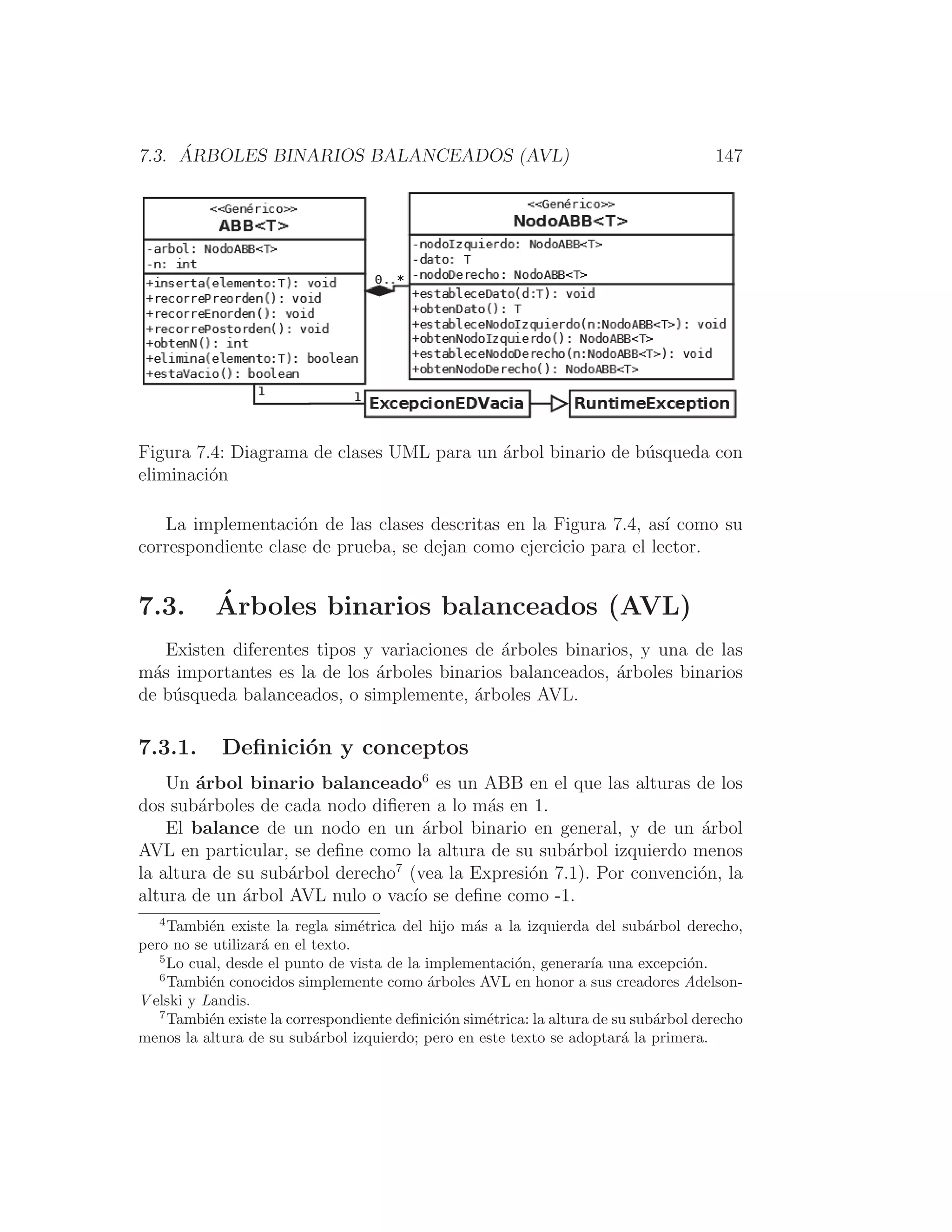 7.3. ÁRBOLES BINARIOS BALANCEADOS (AVL) 147
Figura 7.4: Diagrama de clases UML para un árbol binario de búsqueda con
eliminación
La implementación de las clases descritas en la Figura 7.4, ası́ como su
correspondiente clase de prueba, se dejan como ejercicio para el lector.
7.3. Árboles binarios balanceados (AVL)
Existen diferentes tipos y variaciones de árboles binarios, y una de las
más importantes es la de los árboles binarios balanceados, árboles binarios
de búsqueda balanceados, o simplemente, árboles AVL.
7.3.1. Deﬁnición y conceptos
Un árbol binario balanceado6
es un ABB en el que las alturas de los
dos subárboles de cada nodo diﬁeren a lo más en 1.
El balance de un nodo en un árbol binario en general, y de un árbol
AVL en particular, se deﬁne como la altura de su subárbol izquierdo menos
la altura de su subárbol derecho7
(vea la Expresión 7.1). Por convención, la
altura de un árbol AVL nulo o vacı́o se deﬁne como -1.
4
También existe la regla simétrica del hijo más a la izquierda del subárbol derecho,
pero no se utilizará en el texto.
5
Lo cual, desde el punto de vista de la implementación, generarı́a una excepción.
6
También conocidos simplemente como árboles AVL en honor a sus creadores Adelson-
V elski y Landis.
7
También existe la correspondiente deﬁnición simétrica: la altura de su subárbol derecho
menos la altura de su subárbol izquierdo; pero en este texto se adoptará la primera.
 