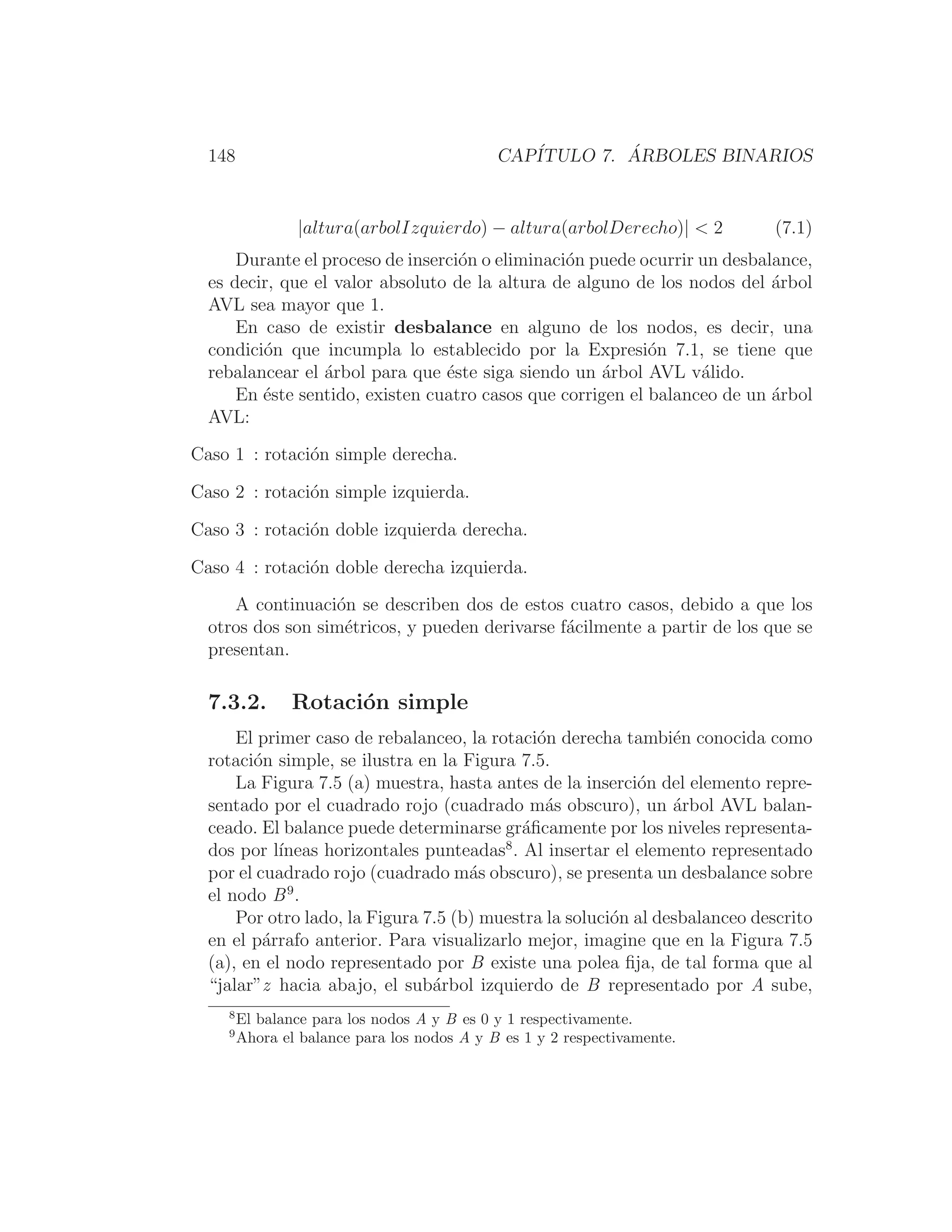 148 CAPÍTULO 7. ÁRBOLES BINARIOS
|altura(arbolIzquierdo) − altura(arbolDerecho)|  2 (7.1)
Durante el proceso de inserción o eliminación puede ocurrir un desbalance,
es decir, que el valor absoluto de la altura de alguno de los nodos del árbol
AVL sea mayor que 1.
En caso de existir desbalance en alguno de los nodos, es decir, una
condición que incumpla lo establecido por la Expresión 7.1, se tiene que
rebalancear el árbol para que éste siga siendo un árbol AVL válido.
En éste sentido, existen cuatro casos que corrigen el balanceo de un árbol
AVL:
Caso 1 : rotación simple derecha.
Caso 2 : rotación simple izquierda.
Caso 3 : rotación doble izquierda derecha.
Caso 4 : rotación doble derecha izquierda.
A continuación se describen dos de estos cuatro casos, debido a que los
otros dos son simétricos, y pueden derivarse fácilmente a partir de los que se
presentan.
7.3.2. Rotación simple
El primer caso de rebalanceo, la rotación derecha también conocida como
rotación simple, se ilustra en la Figura 7.5.
La Figura 7.5 (a) muestra, hasta antes de la inserción del elemento repre-
sentado por el cuadrado rojo (cuadrado más obscuro), un árbol AVL balan-
ceado. El balance puede determinarse gráﬁcamente por los niveles representa-
dos por lı́neas horizontales punteadas8
. Al insertar el elemento representado
por el cuadrado rojo (cuadrado más obscuro), se presenta un desbalance sobre
el nodo B9
.
Por otro lado, la Figura 7.5 (b) muestra la solución al desbalanceo descrito
en el párrafo anterior. Para visualizarlo mejor, imagine que en la Figura 7.5
(a), en el nodo representado por B existe una polea ﬁja, de tal forma que al
“jalar”z hacia abajo, el subárbol izquierdo de B representado por A sube,
8
El balance para los nodos A y B es 0 y 1 respectivamente.
9
Ahora el balance para los nodos A y B es 1 y 2 respectivamente.
 