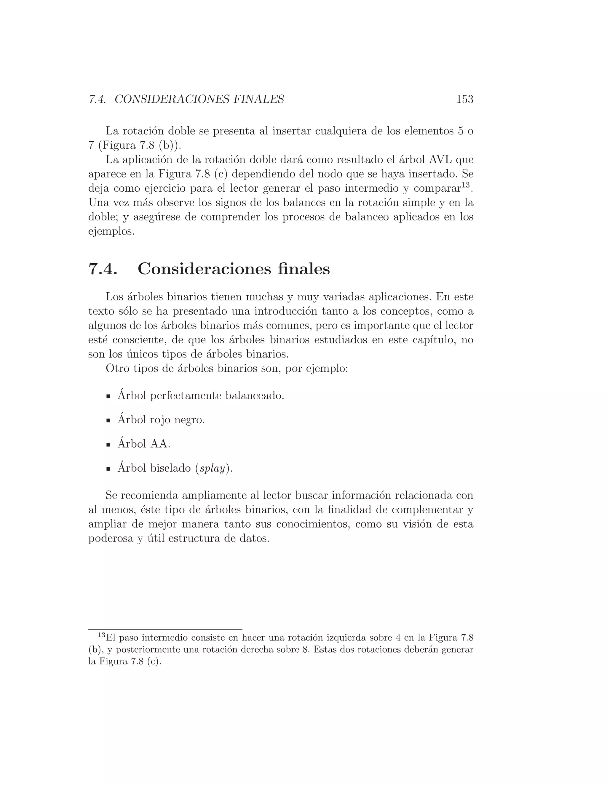 7.4. CONSIDERACIONES FINALES 153
La rotación doble se presenta al insertar cualquiera de los elementos 5 o
7 (Figura 7.8 (b)).
La aplicación de la rotación doble dará como resultado el árbol AVL que
aparece en la Figura 7.8 (c) dependiendo del nodo que se haya insertado. Se
deja como ejercicio para el lector generar el paso intermedio y comparar13
.
Una vez más observe los signos de los balances en la rotación simple y en la
doble; y asegúrese de comprender los procesos de balanceo aplicados en los
ejemplos.
7.4. Consideraciones ﬁnales
Los árboles binarios tienen muchas y muy variadas aplicaciones. En este
texto sólo se ha presentado una introducción tanto a los conceptos, como a
algunos de los árboles binarios más comunes, pero es importante que el lector
esté consciente, de que los árboles binarios estudiados en este capı́tulo, no
son los únicos tipos de árboles binarios.
Otro tipos de árboles binarios son, por ejemplo:
Árbol perfectamente balanceado.
Árbol rojo negro.
Árbol AA.
Árbol biselado (splay).
Se recomienda ampliamente al lector buscar información relacionada con
al menos, éste tipo de árboles binarios, con la ﬁnalidad de complementar y
ampliar de mejor manera tanto sus conocimientos, como su visión de esta
poderosa y útil estructura de datos.
13
El paso intermedio consiste en hacer una rotación izquierda sobre 4 en la Figura 7.8
(b), y posteriormente una rotación derecha sobre 8. Estas dos rotaciones deberán generar
la Figura 7.8 (c).
 