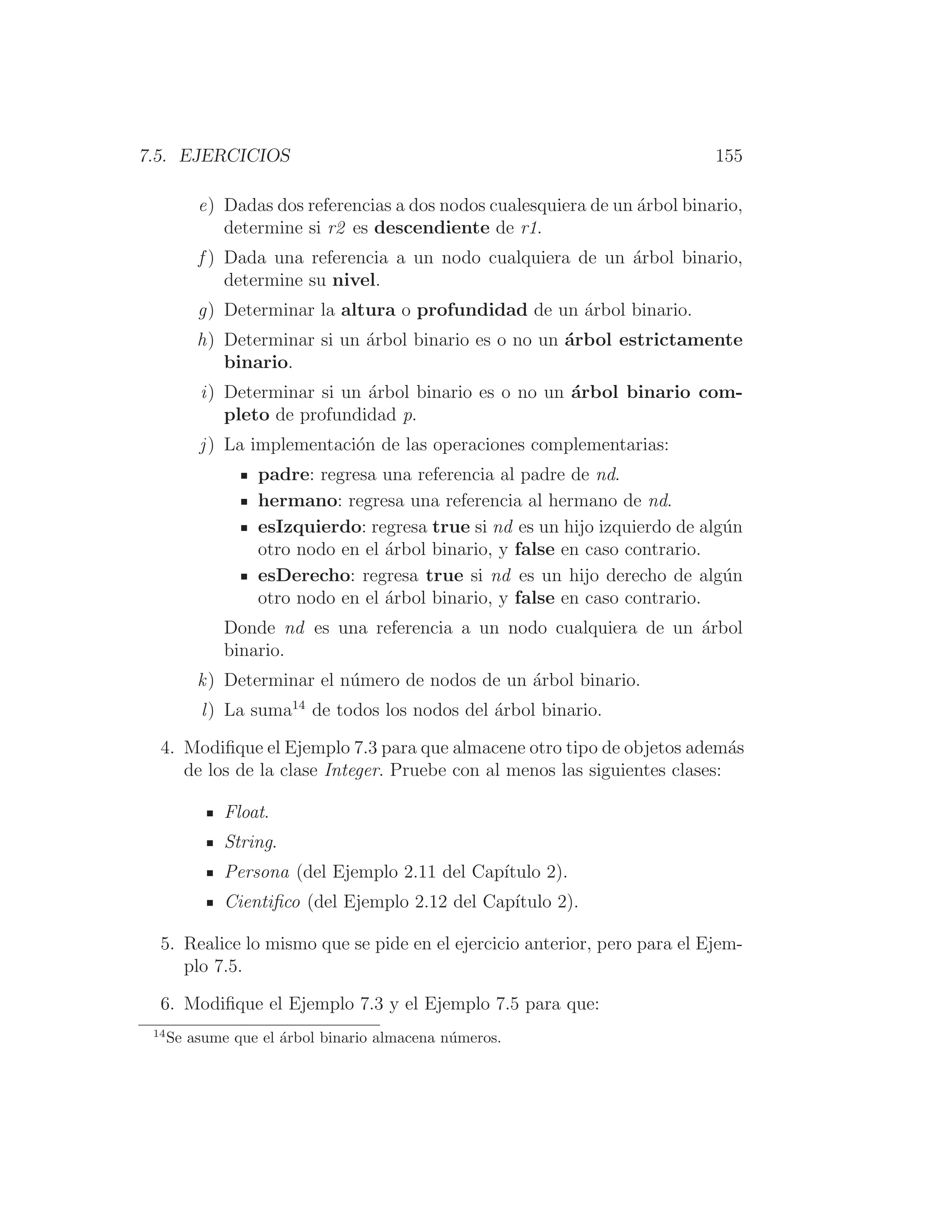 7.5. EJERCICIOS 155
e) Dadas dos referencias a dos nodos cualesquiera de un árbol binario,
determine si r2 es descendiente de r1.
f ) Dada una referencia a un nodo cualquiera de un árbol binario,
determine su nivel.
g) Determinar la altura o profundidad de un árbol binario.
h) Determinar si un árbol binario es o no un árbol estrictamente
binario.
i) Determinar si un árbol binario es o no un árbol binario com-
pleto de profundidad p.
j) La implementación de las operaciones complementarias:
padre: regresa una referencia al padre de nd.
hermano: regresa una referencia al hermano de nd.
esIzquierdo: regresa true si nd es un hijo izquierdo de algún
otro nodo en el árbol binario, y false en caso contrario.
esDerecho: regresa true si nd es un hijo derecho de algún
otro nodo en el árbol binario, y false en caso contrario.
Donde nd es una referencia a un nodo cualquiera de un árbol
binario.
k) Determinar el número de nodos de un árbol binario.
l) La suma14
de todos los nodos del árbol binario.
4. Modiﬁque el Ejemplo 7.3 para que almacene otro tipo de objetos además
de los de la clase Integer. Pruebe con al menos las siguientes clases:
Float.
String.
Persona (del Ejemplo 2.11 del Capı́tulo 2).
Cientiﬁco (del Ejemplo 2.12 del Capı́tulo 2).
5. Realice lo mismo que se pide en el ejercicio anterior, pero para el Ejem-
plo 7.5.
6. Modiﬁque el Ejemplo 7.3 y el Ejemplo 7.5 para que:
14
Se asume que el árbol binario almacena números.
 