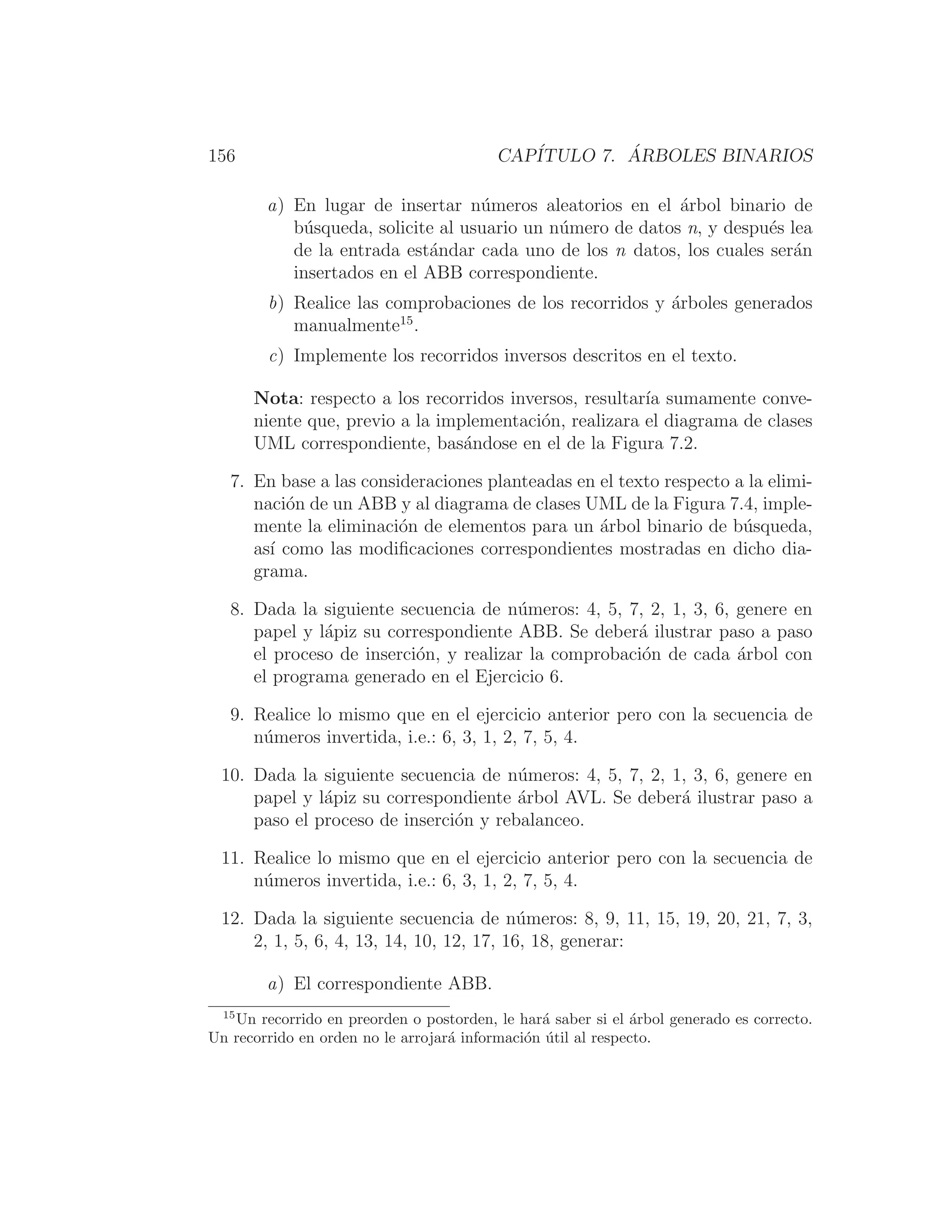 156 CAPÍTULO 7. ÁRBOLES BINARIOS
a) En lugar de insertar números aleatorios en el árbol binario de
búsqueda, solicite al usuario un número de datos n, y después lea
de la entrada estándar cada uno de los n datos, los cuales serán
insertados en el ABB correspondiente.
b) Realice las comprobaciones de los recorridos y árboles generados
manualmente15
.
c) Implemente los recorridos inversos descritos en el texto.
Nota: respecto a los recorridos inversos, resultarı́a sumamente conve-
niente que, previo a la implementación, realizara el diagrama de clases
UML correspondiente, basándose en el de la Figura 7.2.
7. En base a las consideraciones planteadas en el texto respecto a la elimi-
nación de un ABB y al diagrama de clases UML de la Figura 7.4, imple-
mente la eliminación de elementos para un árbol binario de búsqueda,
ası́ como las modiﬁcaciones correspondientes mostradas en dicho dia-
grama.
8. Dada la siguiente secuencia de números: 4, 5, 7, 2, 1, 3, 6, genere en
papel y lápiz su correspondiente ABB. Se deberá ilustrar paso a paso
el proceso de inserción, y realizar la comprobación de cada árbol con
el programa generado en el Ejercicio 6.
9. Realice lo mismo que en el ejercicio anterior pero con la secuencia de
números invertida, i.e.: 6, 3, 1, 2, 7, 5, 4.
10. Dada la siguiente secuencia de números: 4, 5, 7, 2, 1, 3, 6, genere en
papel y lápiz su correspondiente árbol AVL. Se deberá ilustrar paso a
paso el proceso de inserción y rebalanceo.
11. Realice lo mismo que en el ejercicio anterior pero con la secuencia de
números invertida, i.e.: 6, 3, 1, 2, 7, 5, 4.
12. Dada la siguiente secuencia de números: 8, 9, 11, 15, 19, 20, 21, 7, 3,
2, 1, 5, 6, 4, 13, 14, 10, 12, 17, 16, 18, generar:
a) El correspondiente ABB.
15
Un recorrido en preorden o postorden, le hará saber si el árbol generado es correcto.
Un recorrido en orden no le arrojará información útil al respecto.
 