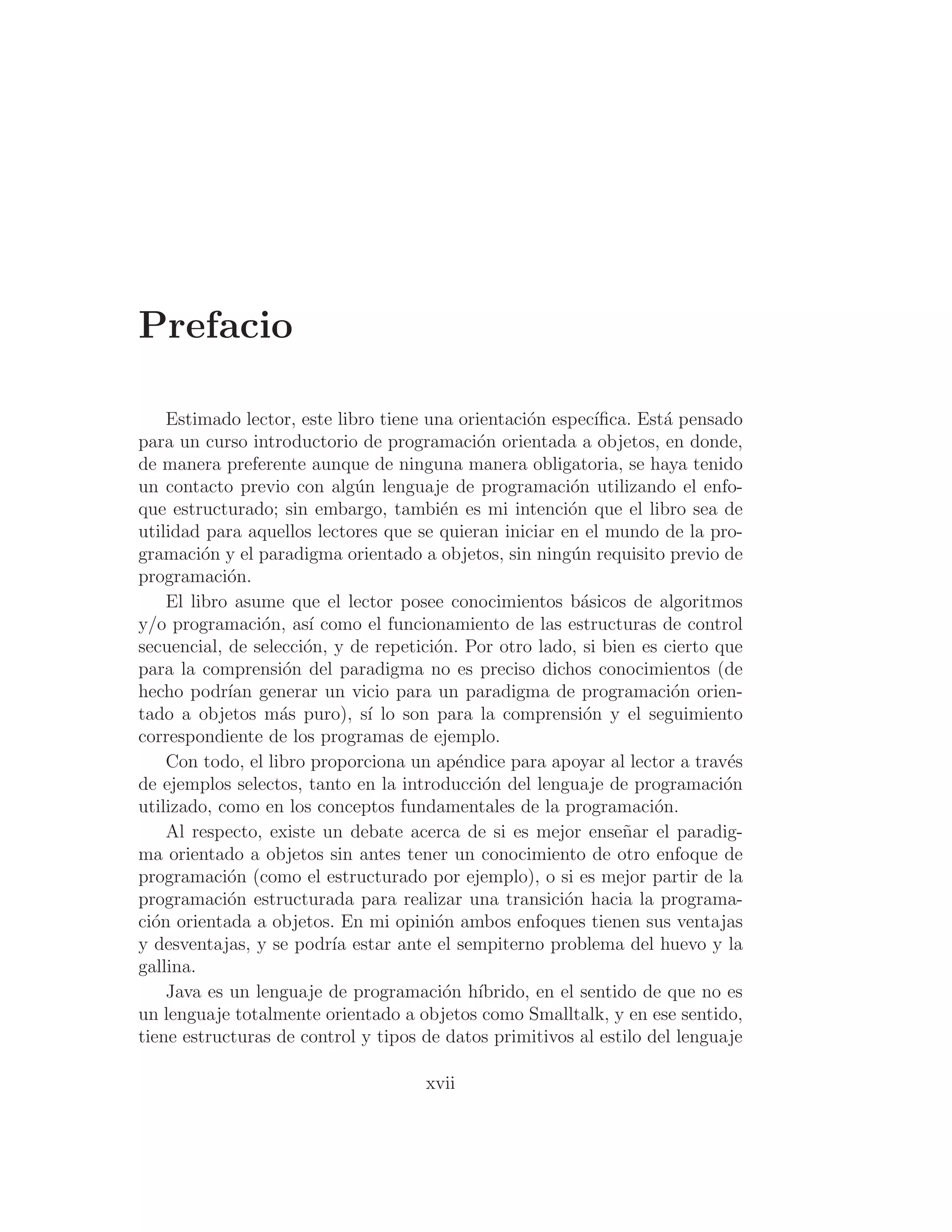 Prefacio
Estimado lector, este libro tiene una orientación especı́ﬁca. Está pensado
para un curso introductorio de programación orientada a objetos, en donde,
de manera preferente aunque de ninguna manera obligatoria, se haya tenido
un contacto previo con algún lenguaje de programación utilizando el enfo-
que estructurado; sin embargo, también es mi intención que el libro sea de
utilidad para aquellos lectores que se quieran iniciar en el mundo de la pro-
gramación y el paradigma orientado a objetos, sin ningún requisito previo de
programación.
El libro asume que el lector posee conocimientos básicos de algoritmos
y/o programación, ası́ como el funcionamiento de las estructuras de control
secuencial, de selección, y de repetición. Por otro lado, si bien es cierto que
para la comprensión del paradigma no es preciso dichos conocimientos (de
hecho podrı́an generar un vicio para un paradigma de programación orien-
tado a objetos más puro), sı́ lo son para la comprensión y el seguimiento
correspondiente de los programas de ejemplo.
Con todo, el libro proporciona un apéndice para apoyar al lector a través
de ejemplos selectos, tanto en la introducción del lenguaje de programación
utilizado, como en los conceptos fundamentales de la programación.
Al respecto, existe un debate acerca de si es mejor enseñar el paradig-
ma orientado a objetos sin antes tener un conocimiento de otro enfoque de
programación (como el estructurado por ejemplo), o si es mejor partir de la
programación estructurada para realizar una transición hacia la programa-
ción orientada a objetos. En mi opinión ambos enfoques tienen sus ventajas
y desventajas, y se podrı́a estar ante el sempiterno problema del huevo y la
gallina.
Java es un lenguaje de programación hı́brido, en el sentido de que no es
un lenguaje totalmente orientado a objetos como Smalltalk, y en ese sentido,
tiene estructuras de control y tipos de datos primitivos al estilo del lenguaje
xvii
 