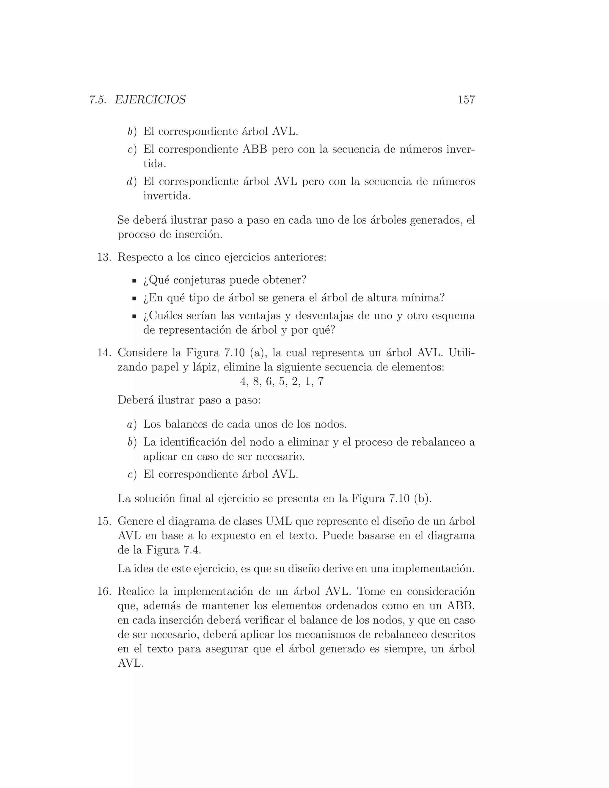 7.5. EJERCICIOS 157
b) El correspondiente árbol AVL.
c) El correspondiente ABB pero con la secuencia de números inver-
tida.
d) El correspondiente árbol AVL pero con la secuencia de números
invertida.
Se deberá ilustrar paso a paso en cada uno de los árboles generados, el
proceso de inserción.
13. Respecto a los cinco ejercicios anteriores:
¿Qué conjeturas puede obtener?
¿En qué tipo de árbol se genera el árbol de altura mı́nima?
¿Cuáles serı́an las ventajas y desventajas de uno y otro esquema
de representación de árbol y por qué?
14. Considere la Figura 7.10 (a), la cual representa un árbol AVL. Utili-
zando papel y lápiz, elimine la siguiente secuencia de elementos:
4, 8, 6, 5, 2, 1, 7
Deberá ilustrar paso a paso:
a) Los balances de cada unos de los nodos.
b) La identiﬁcación del nodo a eliminar y el proceso de rebalanceo a
aplicar en caso de ser necesario.
c) El correspondiente árbol AVL.
La solución ﬁnal al ejercicio se presenta en la Figura 7.10 (b).
15. Genere el diagrama de clases UML que represente el diseño de un árbol
AVL en base a lo expuesto en el texto. Puede basarse en el diagrama
de la Figura 7.4.
La idea de este ejercicio, es que su diseño derive en una implementación.
16. Realice la implementación de un árbol AVL. Tome en consideración
que, además de mantener los elementos ordenados como en un ABB,
en cada inserción deberá veriﬁcar el balance de los nodos, y que en caso
de ser necesario, deberá aplicar los mecanismos de rebalanceo descritos
en el texto para asegurar que el árbol generado es siempre, un árbol
AVL.
 