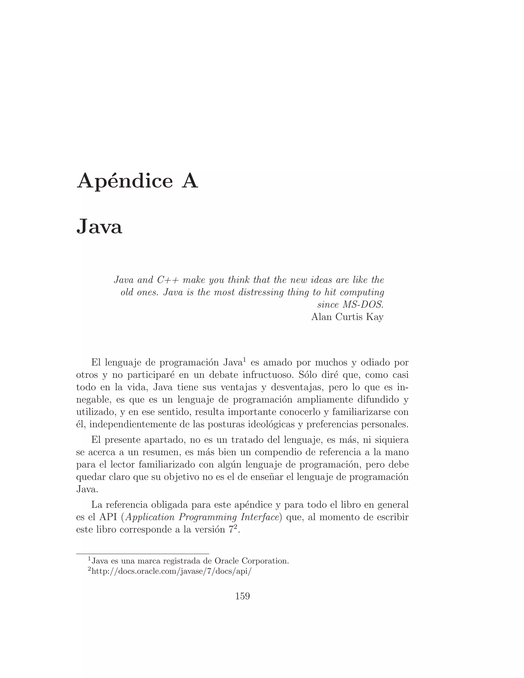 Apéndice A
Java
Java and C++ make you think that the new ideas are like the
old ones. Java is the most distressing thing to hit computing
since MS-DOS.
Alan Curtis Kay
El lenguaje de programación Java1
es amado por muchos y odiado por
otros y no participaré en un debate infructuoso. Sólo diré que, como casi
todo en la vida, Java tiene sus ventajas y desventajas, pero lo que es in-
negable, es que es un lenguaje de programación ampliamente difundido y
utilizado, y en ese sentido, resulta importante conocerlo y familiarizarse con
él, independientemente de las posturas ideológicas y preferencias personales.
El presente apartado, no es un tratado del lenguaje, es más, ni siquiera
se acerca a un resumen, es más bien un compendio de referencia a la mano
para el lector familiarizado con algún lenguaje de programación, pero debe
quedar claro que su objetivo no es el de enseñar el lenguaje de programación
Java.
La referencia obligada para este apéndice y para todo el libro en general
es el API (Application Programming Interface) que, al momento de escribir
este libro corresponde a la versión 72
.
1
Java es una marca registrada de Oracle Corporation.
2
http://docs.oracle.com/javase/7/docs/api/
159
 