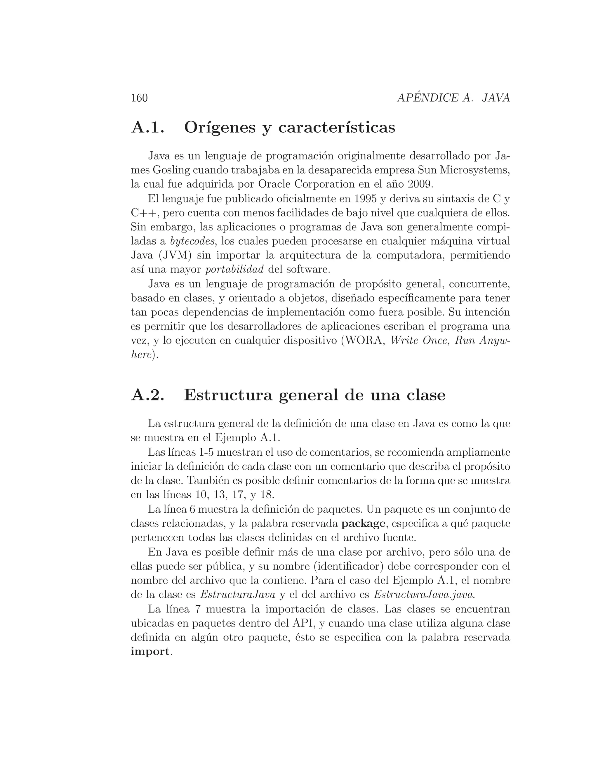160 APÉNDICE A. JAVA
A.1. Orı́genes y caracterı́sticas
Java es un lenguaje de programación originalmente desarrollado por Ja-
mes Gosling cuando trabajaba en la desaparecida empresa Sun Microsystems,
la cual fue adquirida por Oracle Corporation en el año 2009.
El lenguaje fue publicado oﬁcialmente en 1995 y deriva su sintaxis de C y
C++, pero cuenta con menos facilidades de bajo nivel que cualquiera de ellos.
Sin embargo, las aplicaciones o programas de Java son generalmente compi-
ladas a bytecodes, los cuales pueden procesarse en cualquier máquina virtual
Java (JVM) sin importar la arquitectura de la computadora, permitiendo
ası́ una mayor portabilidad del software.
Java es un lenguaje de programación de propósito general, concurrente,
basado en clases, y orientado a objetos, diseñado especı́ﬁcamente para tener
tan pocas dependencias de implementación como fuera posible. Su intención
es permitir que los desarrolladores de aplicaciones escriban el programa una
vez, y lo ejecuten en cualquier dispositivo (WORA, Write Once, Run Anyw-
here).
A.2. Estructura general de una clase
La estructura general de la deﬁnición de una clase en Java es como la que
se muestra en el Ejemplo A.1.
Las lı́neas 1-5 muestran el uso de comentarios, se recomienda ampliamente
iniciar la deﬁnición de cada clase con un comentario que describa el propósito
de la clase. También es posible deﬁnir comentarios de la forma que se muestra
en las lı́neas 10, 13, 17, y 18.
La lı́nea 6 muestra la deﬁnición de paquetes. Un paquete es un conjunto de
clases relacionadas, y la palabra reservada package, especiﬁca a qué paquete
pertenecen todas las clases deﬁnidas en el archivo fuente.
En Java es posible deﬁnir más de una clase por archivo, pero sólo una de
ellas puede ser pública, y su nombre (identiﬁcador) debe corresponder con el
nombre del archivo que la contiene. Para el caso del Ejemplo A.1, el nombre
de la clase es EstructuraJava y el del archivo es EstructuraJava.java.
La lı́nea 7 muestra la importación de clases. Las clases se encuentran
ubicadas en paquetes dentro del API, y cuando una clase utiliza alguna clase
deﬁnida en algún otro paquete, ésto se especiﬁca con la palabra reservada
import.
 