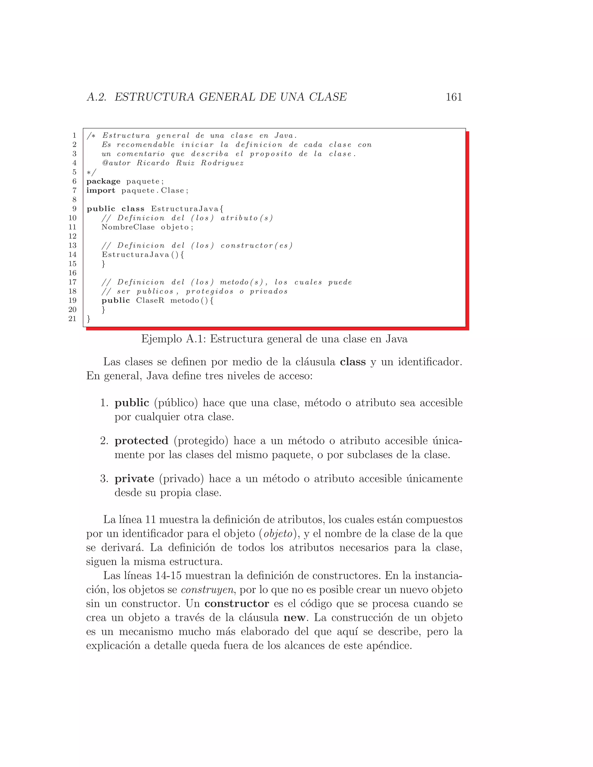 A.2. ESTRUCTURA GENERAL DE UNA CLASE 161
1 /∗ Estructura general de una c l a s e en Java .
2 Es recomendable i n i c i a r l a d e f i n i c i o n de cada c l a s e con
3 un comentario que describa e l proposito de l a c l a s e .
4 @autor Ricardo Ruiz Rodriguez
5 ∗/
6 package paquete ;
7 import paquete . Clase ;
8
9 public class EstructuraJava {
10 // Definicion del ( l o s ) a t r i b u t o ( s )
11 NombreClase objeto ;
12
13 // Definicion del ( l o s ) constructor ( es )
14 EstructuraJava ( ) {
15 }
16
17 // Definicion del ( l o s ) metodo ( s ) , l o s cuales puede
18 // ser publicos , protegidos o privados
19 public ClaseR metodo ( ) {
20 }
21 }
Ejemplo A.1: Estructura general de una clase en Java
Las clases se deﬁnen por medio de la cláusula class y un identiﬁcador.
En general, Java deﬁne tres niveles de acceso:
1. public (público) hace que una clase, método o atributo sea accesible
por cualquier otra clase.
2. protected (protegido) hace a un método o atributo accesible única-
mente por las clases del mismo paquete, o por subclases de la clase.
3. private (privado) hace a un método o atributo accesible únicamente
desde su propia clase.
La lı́nea 11 muestra la deﬁnición de atributos, los cuales están compuestos
por un identiﬁcador para el objeto (objeto), y el nombre de la clase de la que
se derivará. La deﬁnición de todos los atributos necesarios para la clase,
siguen la misma estructura.
Las lı́neas 14-15 muestran la deﬁnición de constructores. En la instancia-
ción, los objetos se construyen, por lo que no es posible crear un nuevo objeto
sin un constructor. Un constructor es el código que se procesa cuando se
crea un objeto a través de la cláusula new. La construcción de un objeto
es un mecanismo mucho más elaborado del que aquı́ se describe, pero la
explicación a detalle queda fuera de los alcances de este apéndice.
 