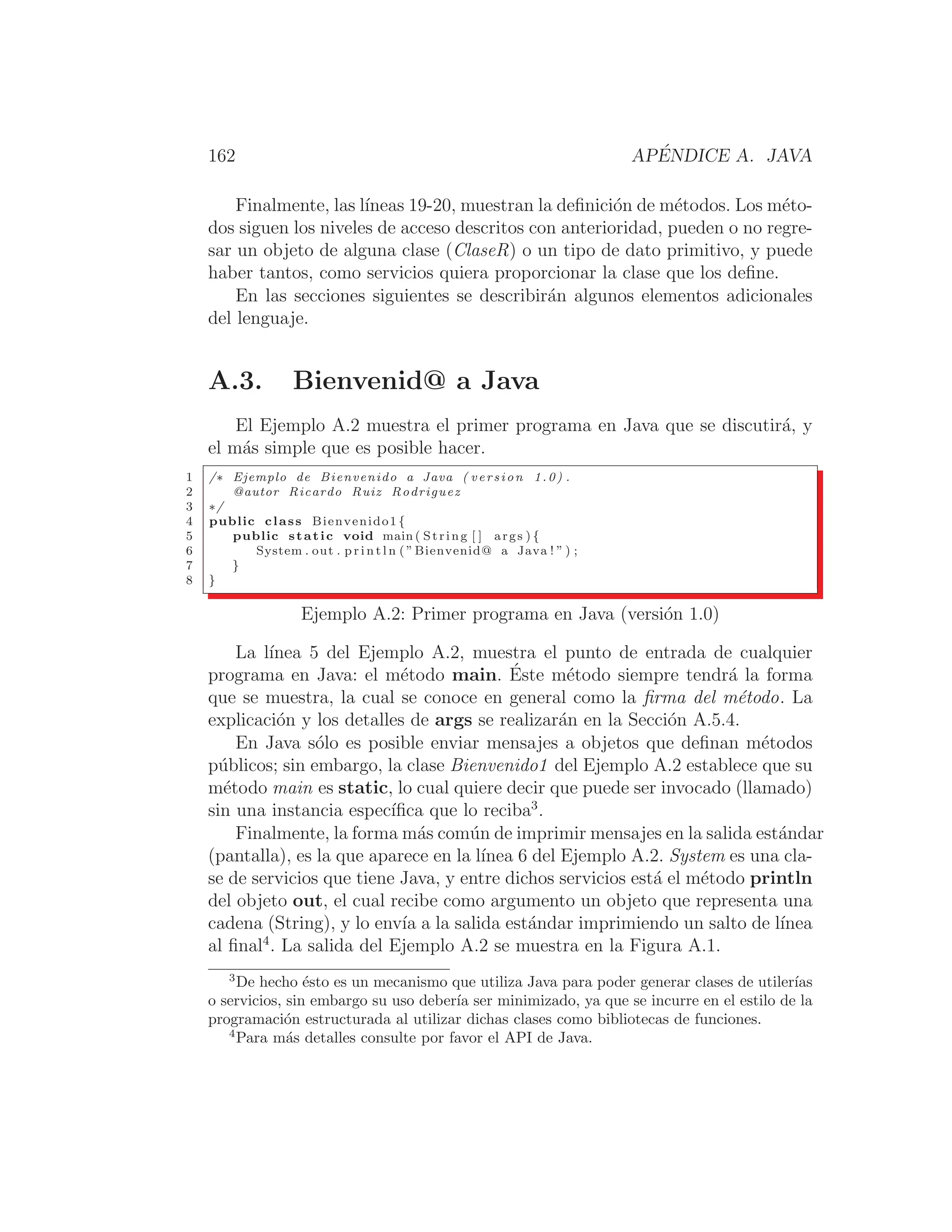 162 APÉNDICE A. JAVA
Finalmente, las lı́neas 19-20, muestran la deﬁnición de métodos. Los méto-
dos siguen los niveles de acceso descritos con anterioridad, pueden o no regre-
sar un objeto de alguna clase (ClaseR) o un tipo de dato primitivo, y puede
haber tantos, como servicios quiera proporcionar la clase que los deﬁne.
En las secciones siguientes se describirán algunos elementos adicionales
del lenguaje.
A.3. Bienvenid@ a Java
El Ejemplo A.2 muestra el primer programa en Java que se discutirá, y
el más simple que es posible hacer.
1 /∗ Ejemplo de Bienvenido a Java ( version 1.0) .
2 @autor Ricardo Ruiz Rodriguez
3 ∗/
4 public class Bienvenido1 {
5 public static void main ( String [ ] args ) {
6 System . out . p r i n t l n ( ”Bienvenid@ a Java ! ” ) ;
7 }
8 }
Ejemplo A.2: Primer programa en Java (versión 1.0)
La lı́nea 5 del Ejemplo A.2, muestra el punto de entrada de cualquier
programa en Java: el método main. Éste método siempre tendrá la forma
que se muestra, la cual se conoce en general como la ﬁrma del método. La
explicación y los detalles de args se realizarán en la Sección A.5.4.
En Java sólo es posible enviar mensajes a objetos que deﬁnan métodos
públicos; sin embargo, la clase Bienvenido1 del Ejemplo A.2 establece que su
método main es static, lo cual quiere decir que puede ser invocado (llamado)
sin una instancia especı́ﬁca que lo reciba3
.
Finalmente, la forma más común de imprimir mensajes en la salida estándar
(pantalla), es la que aparece en la lı́nea 6 del Ejemplo A.2. System es una cla-
se de servicios que tiene Java, y entre dichos servicios está el método println
del objeto out, el cual recibe como argumento un objeto que representa una
cadena (String), y lo envı́a a la salida estándar imprimiendo un salto de lı́nea
al ﬁnal4
. La salida del Ejemplo A.2 se muestra en la Figura A.1.
3
De hecho ésto es un mecanismo que utiliza Java para poder generar clases de utilerı́as
o servicios, sin embargo su uso deberı́a ser minimizado, ya que se incurre en el estilo de la
programación estructurada al utilizar dichas clases como bibliotecas de funciones.
4
Para más detalles consulte por favor el API de Java.
 
