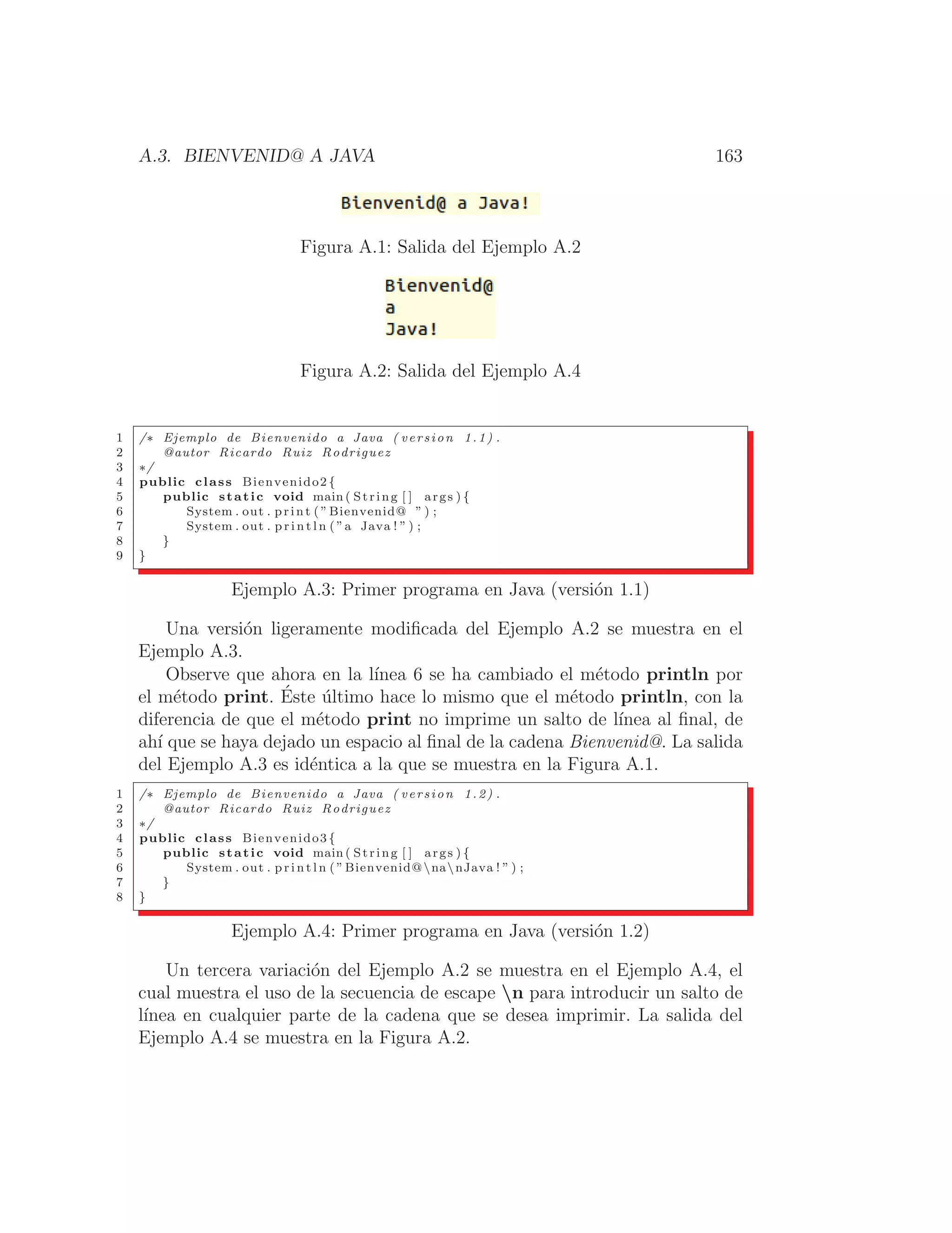 A.3. BIENVENID@ A JAVA 163
Figura A.1: Salida del Ejemplo A.2
Figura A.2: Salida del Ejemplo A.4
1 /∗ Ejemplo de Bienvenido a Java ( version 1.1) .
2 @autor Ricardo Ruiz Rodriguez
3 ∗/
4 public class Bienvenido2 {
5 public static void main ( String [ ] args ) {
6 System . out . print ( ”Bienvenid@ ” ) ;
7 System . out . p r i n t l n ( ”a Java ! ” ) ;
8 }
9 }
Ejemplo A.3: Primer programa en Java (versión 1.1)
Una versión ligeramente modiﬁcada del Ejemplo A.2 se muestra en el
Ejemplo A.3.
Observe que ahora en la lı́nea 6 se ha cambiado el método println por
el método print. Éste último hace lo mismo que el método println, con la
diferencia de que el método print no imprime un salto de lı́nea al ﬁnal, de
ahı́ que se haya dejado un espacio al ﬁnal de la cadena Bienvenid@. La salida
del Ejemplo A.3 es idéntica a la que se muestra en la Figura A.1.
1 /∗ Ejemplo de Bienvenido a Java ( version 1.2) .
2 @autor Ricardo Ruiz Rodriguez
3 ∗/
4 public class Bienvenido3 {
5 public static void main ( String [ ] args ) {
6 System . out . p r i n t l n ( ”Bienvenid@nanJava ! ” ) ;
7 }
8 }
Ejemplo A.4: Primer programa en Java (versión 1.2)
Un tercera variación del Ejemplo A.2 se muestra en el Ejemplo A.4, el
cual muestra el uso de la secuencia de escape n para introducir un salto de
lı́nea en cualquier parte de la cadena que se desea imprimir. La salida del
Ejemplo A.4 se muestra en la Figura A.2.
 
