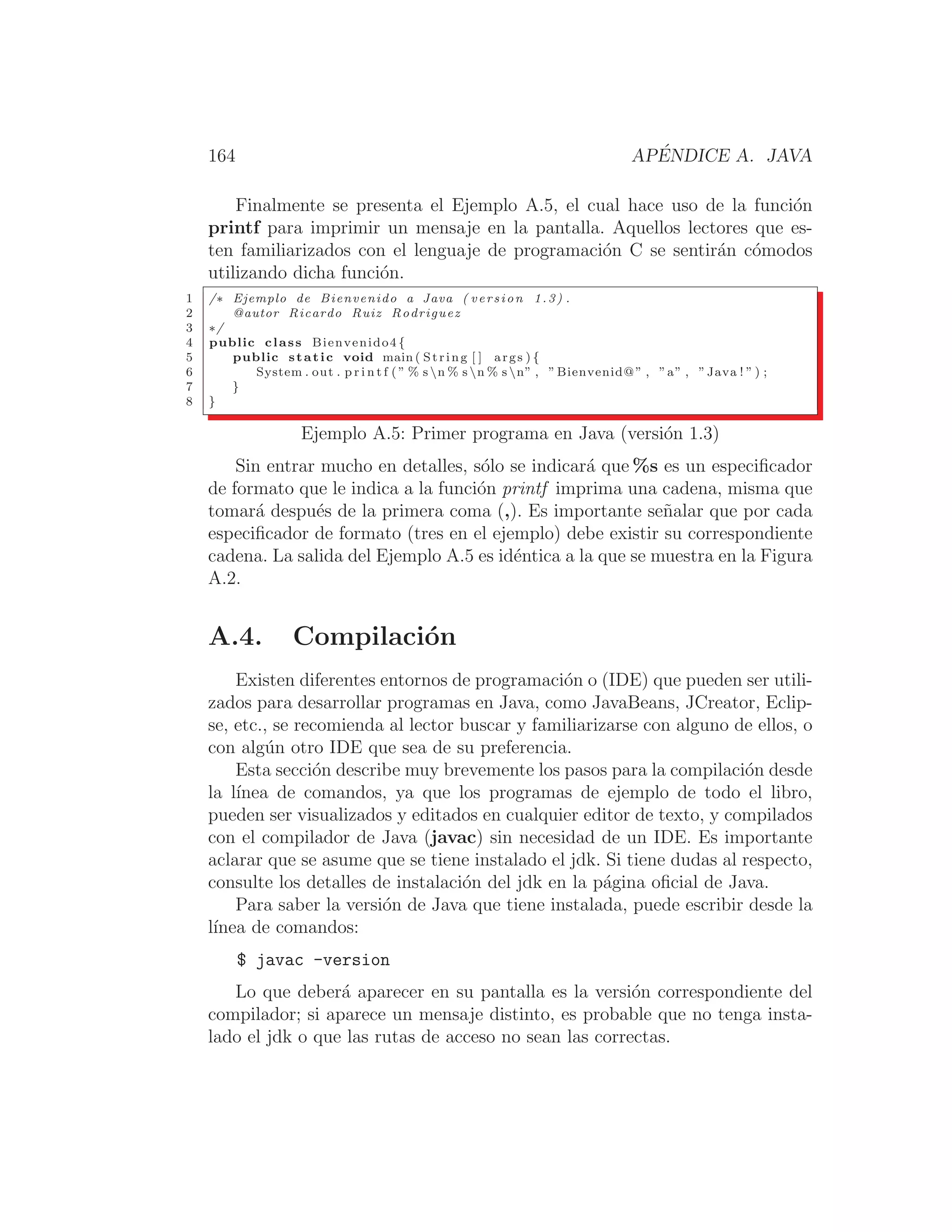 164 APÉNDICE A. JAVA
Finalmente se presenta el Ejemplo A.5, el cual hace uso de la función
printf para imprimir un mensaje en la pantalla. Aquellos lectores que es-
ten familiarizados con el lenguaje de programación C se sentirán cómodos
utilizando dicha función.
1 /∗ Ejemplo de Bienvenido a Java ( version 1.3) .
2 @autor Ricardo Ruiz Rodriguez
3 ∗/
4 public class Bienvenido4 {
5 public static void main ( String [ ] args ) {
6 System . out . p r i n t f ( ” % s n % s n % s n” , ”Bienvenid@” , ”a” , ”Java ! ” ) ;
7 }
8 }
Ejemplo A.5: Primer programa en Java (versión 1.3)
Sin entrar mucho en detalles, sólo se indicará que %s es un especiﬁcador
de formato que le indica a la función printf imprima una cadena, misma que
tomará después de la primera coma (,). Es importante señalar que por cada
especiﬁcador de formato (tres en el ejemplo) debe existir su correspondiente
cadena. La salida del Ejemplo A.5 es idéntica a la que se muestra en la Figura
A.2.
A.4. Compilación
Existen diferentes entornos de programación o (IDE) que pueden ser utili-
zados para desarrollar programas en Java, como JavaBeans, JCreator, Eclip-
se, etc., se recomienda al lector buscar y familiarizarse con alguno de ellos, o
con algún otro IDE que sea de su preferencia.
Esta sección describe muy brevemente los pasos para la compilación desde
la lı́nea de comandos, ya que los programas de ejemplo de todo el libro,
pueden ser visualizados y editados en cualquier editor de texto, y compilados
con el compilador de Java (javac) sin necesidad de un IDE. Es importante
aclarar que se asume que se tiene instalado el jdk. Si tiene dudas al respecto,
consulte los detalles de instalación del jdk en la página oﬁcial de Java.
Para saber la versión de Java que tiene instalada, puede escribir desde la
lı́nea de comandos:
$ javac -version
Lo que deberá aparecer en su pantalla es la versión correspondiente del
compilador; si aparece un mensaje distinto, es probable que no tenga insta-
lado el jdk o que las rutas de acceso no sean las correctas.
 