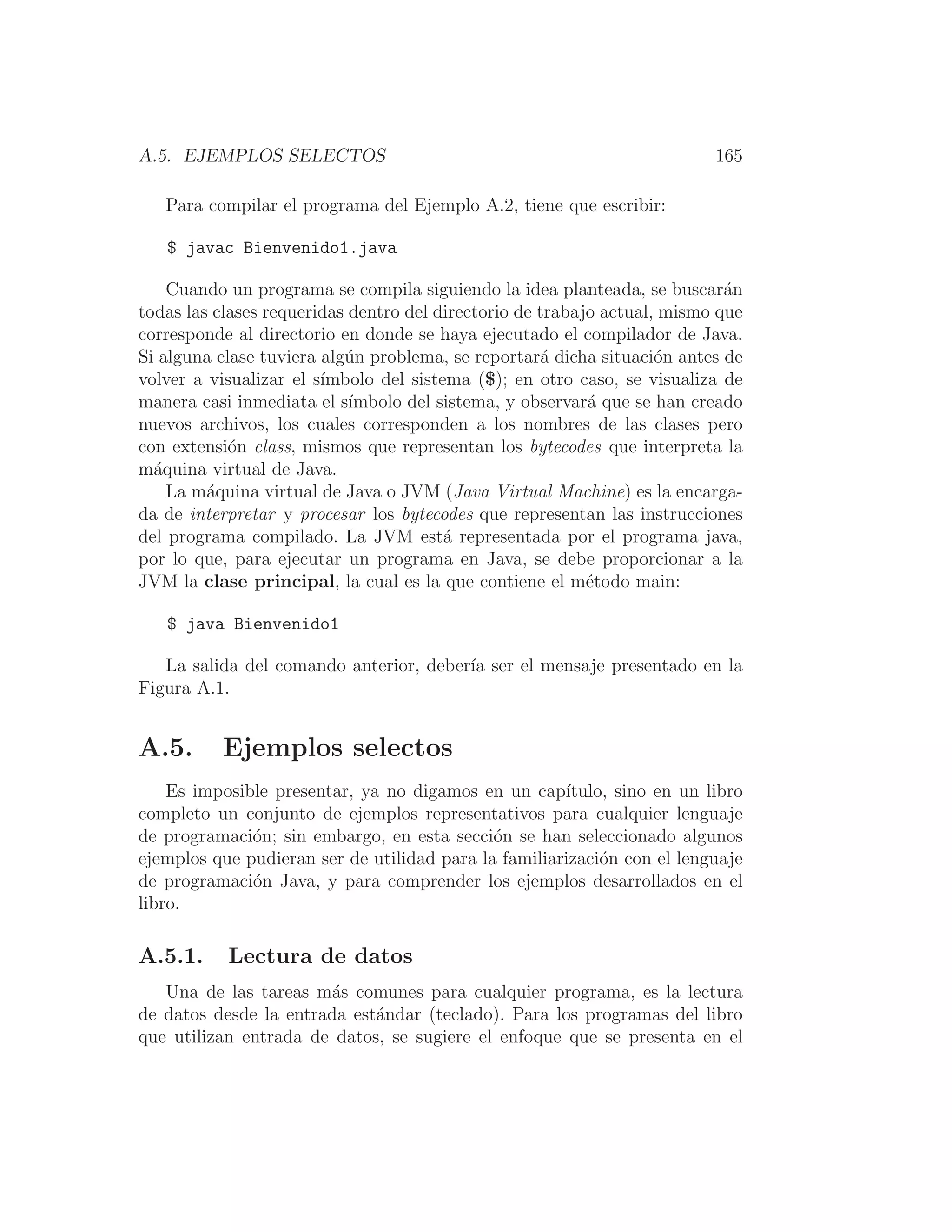 A.5. EJEMPLOS SELECTOS 165
Para compilar el programa del Ejemplo A.2, tiene que escribir:
$ javac Bienvenido1.java
Cuando un programa se compila siguiendo la idea planteada, se buscarán
todas las clases requeridas dentro del directorio de trabajo actual, mismo que
corresponde al directorio en donde se haya ejecutado el compilador de Java.
Si alguna clase tuviera algún problema, se reportará dicha situación antes de
volver a visualizar el sı́mbolo del sistema ($); en otro caso, se visualiza de
manera casi inmediata el sı́mbolo del sistema, y observará que se han creado
nuevos archivos, los cuales corresponden a los nombres de las clases pero
con extensión class, mismos que representan los bytecodes que interpreta la
máquina virtual de Java.
La máquina virtual de Java o JVM (Java Virtual Machine) es la encarga-
da de interpretar y procesar los bytecodes que representan las instrucciones
del programa compilado. La JVM está representada por el programa java,
por lo que, para ejecutar un programa en Java, se debe proporcionar a la
JVM la clase principal, la cual es la que contiene el método main:
$ java Bienvenido1
La salida del comando anterior, deberı́a ser el mensaje presentado en la
Figura A.1.
A.5. Ejemplos selectos
Es imposible presentar, ya no digamos en un capı́tulo, sino en un libro
completo un conjunto de ejemplos representativos para cualquier lenguaje
de programación; sin embargo, en esta sección se han seleccionado algunos
ejemplos que pudieran ser de utilidad para la familiarización con el lenguaje
de programación Java, y para comprender los ejemplos desarrollados en el
libro.
A.5.1. Lectura de datos
Una de las tareas más comunes para cualquier programa, es la lectura
de datos desde la entrada estándar (teclado). Para los programas del libro
que utilizan entrada de datos, se sugiere el enfoque que se presenta en el
 